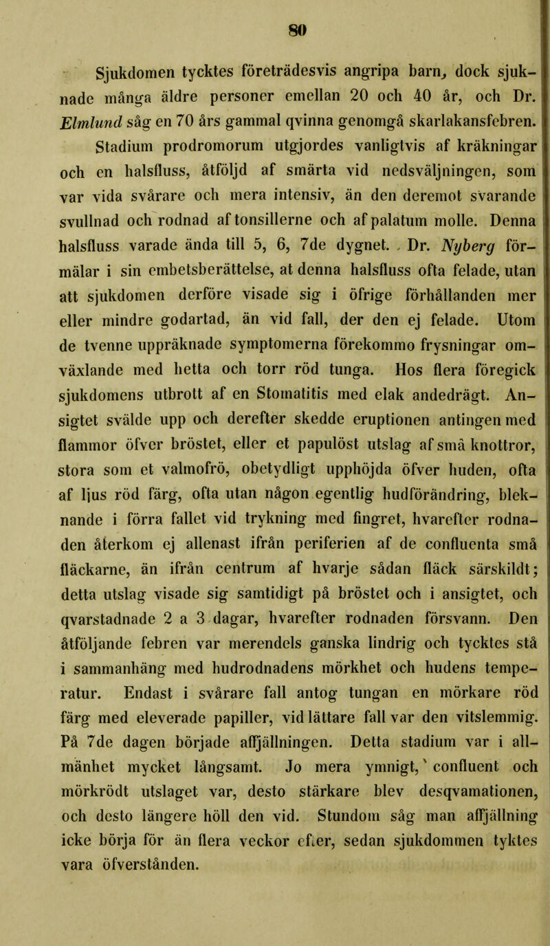 Sjiikdomen tycktes foretradesvis angripa barn^ dock sjuk- nade manga aldre personer emellan 20 och 40 ar, och Dr. Elmlund sag en 70 ars gammal qvinna genomga skarlakansfebren. Stadium prodromorum utgjordes vanligtvis af krakningar och en halsfliiss, atfoljd af smarta vid nedsvaljningen, som var vida svarare och mera intensiv, an den deremot svarande svuUnad och rodnad af tonsillerne och af palatum molle. Denna halsfluss varade anda till 5, 6, 7de dygnet. Dr. Nyherg for- malar i sin embetsberattelse, at denna halsfluss ofta felade, utan att sjukdomen derfore visade sig i ofrige forhallanden mer eller mindre godartad, an vid fall, der den ej felade. Utom de tvenne uppraknade symptomerna forekommo frysningar om- vaxlande med hetta och torr rod tunga. Hos flera foregick sjukdomens utbrott af en Stomatitis med elak andedragt. An- sigtet svalde upp och derefter skedde eruptionen antingenmed flammor ofver brostet, eller et papulost utslag af sma knottror, stora som et valmofro, obetydligt upphojda ofver huden, ofta af Ijus rod farg, ofta utan nagon egentlig hudforandring, blek- nande i forra fallet vid trykning med fingret, hvarefter rodna- den aterkom ej allenast ifran periferien af de confluenta sm^ flackarne, an ifran centrum af hvarje sadan flack sarskildt; detta utslag visade sig samtidigt pa brostet och i ansigtet, och qvarstadnade 2 a 3 dagar, hvarefter rodnaden forsvann. Den atfoljande febren var merendels ganska lindrig och tycktes stS i sammanhang med hudrodnadens morkhet och hudens tempe- ratur. Endast i svarare fall antog tungan en morkare rod farg med eleverade papiller, vid lattare fall var den vitslemmig. Pa 7de dagen borjade afljallningen. Detta stadium var i all- manhet mycket langsamt. Jo mera ymnigt,' confluent och morkrodt utslaget var, desto starkare blev desqvamationen, och desto langere hoU den vid. Stundom sag man afljallning icke borja for an flera veckor efter, sedan sjukdommen tyktes vara ofverstanden.