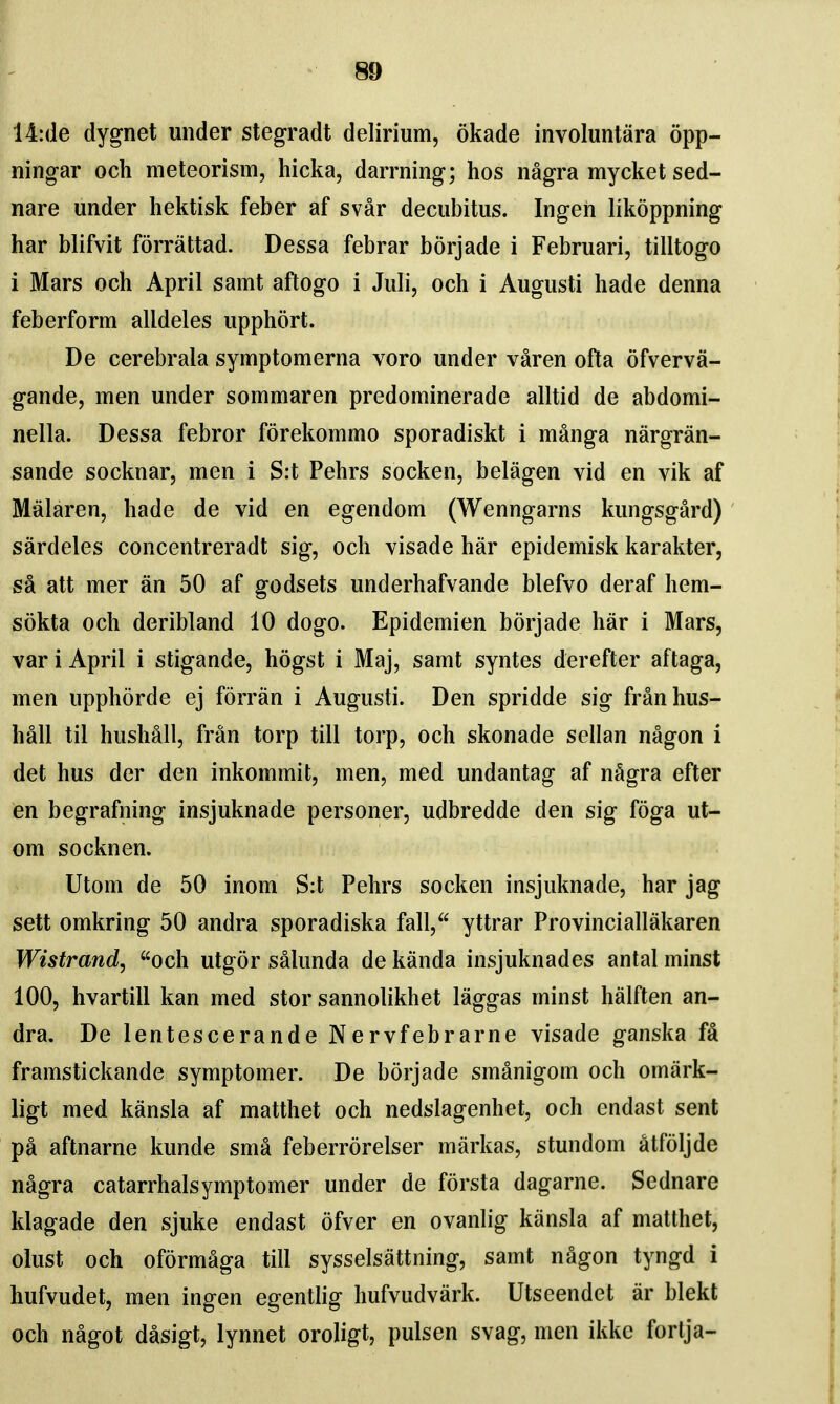 14:de dygnet under stegradt delirium, okade involuntara opp- ningar och meteorism, hicka, darrning; hos nagra mycket sed- nare under hektisk feber af svar decubitus. Ingen likoppning har blifvit forrattad. Dessa febrar borjade i Februari, tilltogo i Mars och April samt aftogo i Juli, och i Augusti hade denna feberform alldeles upphort. De cerebrala symptomerna voro under varen ofta ofverva- gande, men under sommaren predominerade alltid de abdomi- nella. Dessa febror forekommo sporadiskt i manga nargran- sande socknar, men i S:t Pehrs socken, belagen vid en vik af Malaren, hade de vid en egendom (Wenngarns kungsgard) sardeles concentreradt sig, och visade har epidemisk karakter, sa att mer an 50 af godsets underhafvande blefvo deraf hem- sokta och deribland 10 dogo. Epidemien borjade har i Mars, var i April i stigande, hogst i Maj, samt syntes derefter aftaga, men upphorde ej forran i Augusti. Den spridde sig franhus- hall til hushall, fran torp till torp, och skonade sellan nagon i det hus der den inkommit, men, med undantag af nSgra efter en begrafning insjuknade personer, udbredde den sig foga ut- om socknen. Utom de 50 inom S:t Pehrs socken insjuknade, har jag sett omkring 50 andra sporadiska fall, yttrar Provinciallakaren Wistrand, och utgor salunda de kanda insjuknades antal minst 100, hvartill kan med stor sannolikhet laggas minst halften an- dra. De lentescerande Nervfebrarne visade ganska fa framstickande symptomer. De borjade smanigom och omiirk- ligt med kansla af matthet och nedslagenhet, och endast sent pa aftnarne kunde sma feberrorelser markas, stundom atfoljde nagra catarrhalsymptomer under de forsta dagarne. Sednare klagade den sjuke endast ofver en ovanlig kansla af matthet, olust och oformaga till sysselsattning, samt nagon tyngd i hufvudet, men ingen egentlig hufvudvark. Utseendet ar blekt och nagot dasigt, lynnet oroligt, pulsen svag, men ikkc fortja-