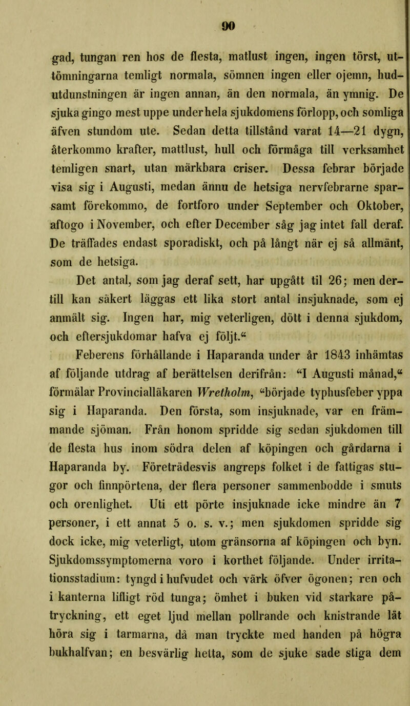 gad, tungan ren hos de flesta, matlust ingen, ingen torst, ut- tomningarna temligt normala, somnen ingen eller ojemn, hud- utdunstningen ar ingen annan, an den normala, an ymnig. De sjukagingo mest uppe underhela sjukdomens f6rlopp,och somliga afven stundom ute. Sedan detta tillstand varat 14—21 dygn, aterkommo krafter, mattliist, hull och formaga till verksamhet temligen snart, utan markbara criser. Dessa febrar borjade visa sig i Augusti, medan annu de hetsiga nervfebrarne spar- samt forekommo, de fortforo under September och Oktober, aftogo i November, och efter December sSg jag intet fall deraf. De traffades endast sporadiskt, och pa langt nar ej sa allmant, som de hetsiga. Det antal, som jag deraf sett, har upgatt til 26; mender- till kan sakert laggas ett lika stort antal insjuknade, som ej anmalt sig. Ingen har, mig veterligen, dott i denna sjukdom, och eftersjukdomar hafva ej foljt. Feberens forhallande i Haparanda under ar 1843 inhamtas af foljande utdrag af berattelsen derifran: I Augusti manad, formalar Provinciallakaren Wretholm, borjade typhusfeber yppa sig i Haparanda. Den forsta, som insjuknade, var en fram- mande sjoman. Fran honom spridde sig sedan sjukdomen till de fiesta bus inom sodra delen af kopingen och gardarna i Haparanda by. Foretradesvis angreps folket i de fattigas stu- gor och finnportena, der flera personer sammenbodde i smuts och orenlighet. Uti ett porte insjuknade icke mindre an 7 personer, i ett annat 5 o. s. v.; men sjukdomen spridde sig dock icke, mig veterligt, utom gransorna af kopingen och byn. Sjukdomssymptomerna voro i korthet foljande. Under irrita- tionsstadium: tyngd i hufvudet och vark ofver ogonen; ren och i kanterna lifligt rod tunga; omhet i buken vid starkare pa- tryckning, ett eget ljud mellan pollrande och knistrande lat hora sig i tarmarna, da man tryckte med handen pa hogra bukhalfvan; en besvariig helta, som de sjuke sade stiga dem