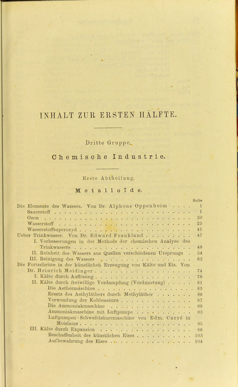 INHALT ZUR ERSTEN HÄLFTE. Dritte Gruppe^ Chemische Industrie. Erste Abtheilung. Metalloide. Seite Die Elemente des Wassers. Yon Dr. Alplrons Oppenheim .... 1 Sauerstoff 1 Ozon 20 Wasserstoff 25 Wasserstoffsuperoxyd 41 Ueber Trinkwasser. Von Dr. Edward Frankland 47 I. Verbesserungen in der Methode der chemischen Analyse des Trinkwassers 48 II. Reinheit des Wassers aus Quellen verschiedenen Ursprungs . 54 HI. Reinigung des Wassers 63 Die Fortschritte in der künstlichen Erzeugung von Kälte und Eis. Von Dr. Heinrich Meidinger 74 I. Kälte durch Auflösung 76 II. Kälte durch freiwillige Verdampfuug (Verdunstung) 81 Die Aethermaschine 83 Ersatz des Aetbyläthers durch Methyläther 86 Verwendung der Kohlensäure 87 Die Ammoniakmaschine 88 Ammoniakmaschine mit Luftpumpe 93 Luftpumpen - Schwefelsäuremaschine von Edm. Car re in Moislains 95 III. Kälte durch Expansion 96 Beschaffenheit des künstlichen Eises 103 Aufbewahrung des Eises . 104