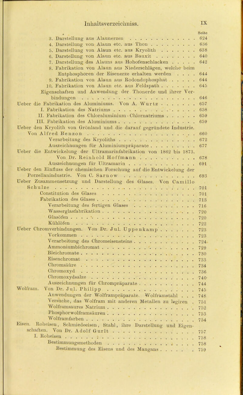 , Seite 3. Darstellung aus Alaunerzen 624 4. Darstellung von Alaun etc. aus Thon 636 5. Darstellung von Alaun etc. aus Kryolitli 638 6. Darstellung von Alaun etc. aus Bauxit 640 7. Darstellung des Alauns aus Hohofenschlacken 642 8. Fabrikation von Alaun aus Niederschlägen, welche beim Entphosphoren der Eisenerze erhalten werden .... 644 9. Fabrikation von Alaun aus Rodondophosphat 644 10. Fabrikation von Alaun etc. aus Feldspath 645 Eigenschaften und Anwendung der Thonerde und ihrer Ver- bindungen . . 646 lieber die Fabrikation des Aluminiums. Von A. Wurtz 657 I. Fabrikation des Natriums 658 II. Fabrikation des Chloraluminium - Chlornatriums 659 III. Fabrikation des Aluminiums 659 Ueber den Kryolith von Grönland und die darauf gegründete Industrie. Von Alfred Benzon 660 Verarbeitung des Kryoliths 672 Auszeichnungen für Aluminiumpräparate 677 Ueber die Entwickelung der Ultramarinfabrikation von 1862 bis 1873. Von Dr. Reinhold Hoffmann 678 Auszeichnungen für Ultramarin 691 Ueber den Einfluss der chemischen Forschung auf die Entwickelung der Porzellanindustrie. Von C. Sarnow 693 Ueber Zusammensetzung und Darstellung des Glases. Von Camillo Schulze 701 Constitution des Glases 701 Fabrikation des Glases 713 Verarbeitung des fertigen Glases 716 Wasserglasfabrikation 720 Glasöfen . . . . ' 720 Kühlöfen 722 Ueber Chromvei'bindungen. Von Dr. Jul. Uppenkamp 723 Vorkommen 723 Verarbeitung des Chromeisensteins 724 Ammoniumbichromat 729 Bleichromate Eisenchromat Chromsäüre 734 Chromoxyd 736 Chromoxydsalze 740 Auszeichnungen für Chrompräparate 744 Wolfram. Von Dr. Jul. Philipp 745 Anwendungen der Wolframpräparate. Wolframstahl . . . 748 Versuche, das Wolfram mit anderen Metallen zu legiren . 751 Wolframsaures Natrium 752 Phosphorwolframsäuren 753 Wolframfarben 754 Eisen. Roheisen, Schmiedeeisen, Stahl, ihre Darstellung und Eigen- schaften. Von Dr. Adolf Gurlt . 757 I. Roheisen 758 Bestimmungsmethoden 758 Bestimmung des Eisens und des Mangans 759