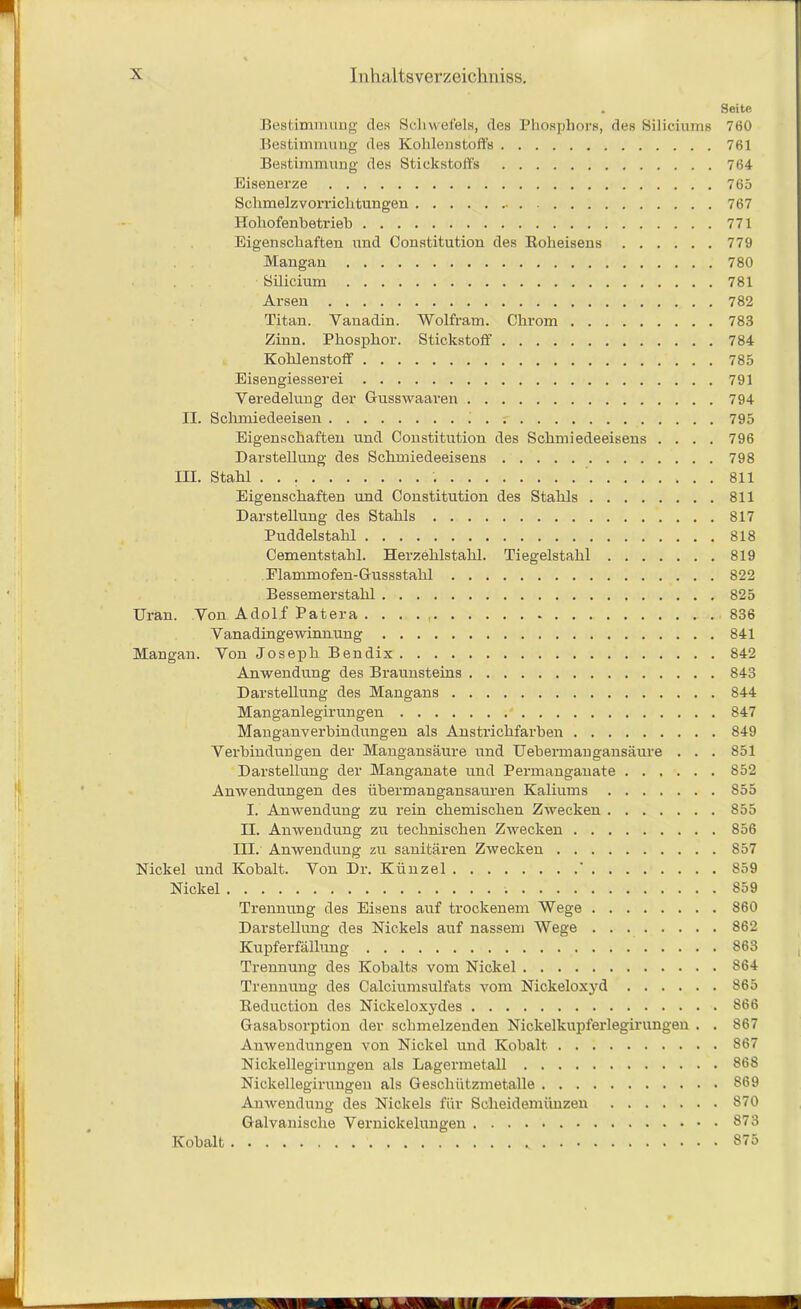 . Seite Bestimmung des Schwefels, des Phosphors, des Siliciums 760 Bestimmung des Kohlenstoffs 761 Bestimmung des Stickstoffs 764 Eisenerze 765 Schmelzvorrichtungen 767 Hohofenbetrieb 771 Eigenschaften und Constitution des Roheisens 779 Mangau 780 Silicium 781 Arsen 782 Titan. Vanadin. Wolfram. Chrom 783 Zinn. Phosphor. Stickstoff 784 Kohlenstoff 785 Eisengiesserei 791 Veredelung der Gusswaaren 794 II. Schmiedeeisen 795 Eigenschaften und Constitution des Schmiedeeisens .... 796 Darstellung des Schmiedeeisens 798 III. Stahl 811 Eigenschaften und Constitution des Stahls 811 Darstellung des Stahls 817 Puddelstahl 818 Cementstahl. Herzehlstalil. Tiegelstahl 819 Flammofen-Gussstahl 822 Bessemerstahl 825 Uran. Von Adolf Patera . . . . 836 Vanadingewinnung 841 Mangan. Von Joseph Bendix 842 Anwendung des Braunsteins 843 Darstellung des Mangans 844 Manganlegirungen 847 Manganverbindüngen als Anstrichfarben 849 Verbindungen der Mangansäure und Uebermangansäure . . . 851 Darstellung der Manganate und Permanganate 852 Anwendungen des übermangansauren Kaliums 855 I. Anwendung zu rein chemischen Zwecken 855 II. Anwendung zu technischen Zwecken 856 III. Anwendung zu sanitären Zwecken 857 Nickel und Kobalt. Von Dr. Künzel ' 859 Nickel 859 Trennung des Eisens auf trockenem Wege 860 Darstellung des Nickels auf nassem Wege 862 Kupferfällung 863 Trennung des Kobalts vom Nickel 864 Trennung des Calciumsulfats vom Nickeloxyd 865 Reduction des Nickeloxydes S66 Gasabsorption der schmelzenden Nickelkupferlegirungen . . 867 Anwendungen von Nickel und Kobalt 867 Nickellegirungen als Lagermetall 868 Nickellegirungen als Geschützmetalle 869 Anwendung des Nickels für Scheidemünzen 870 Galvanische Vernickelungen 873 Kobalt 875
