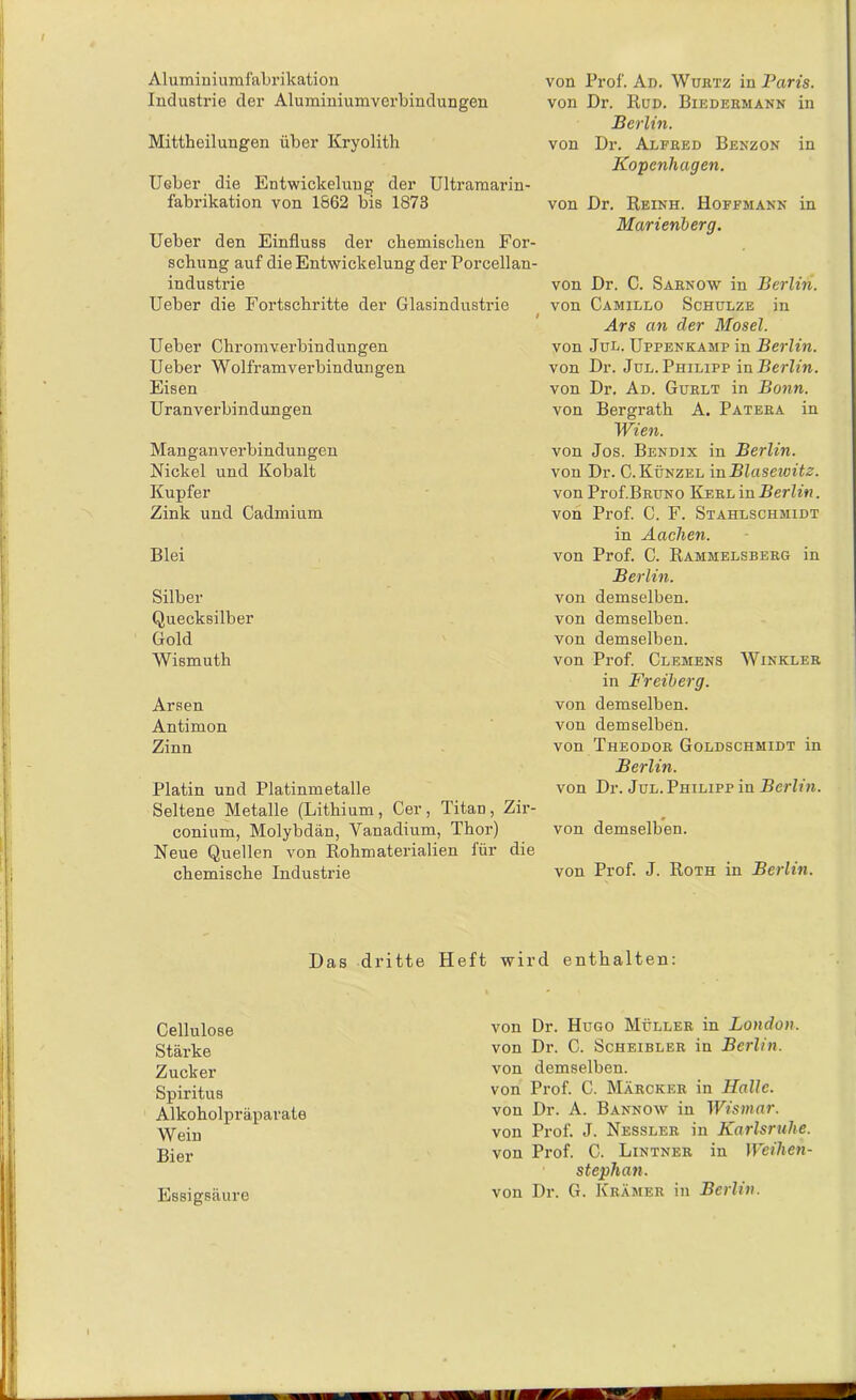 Aluminiumfabrikation Industrie der Aluminiumverbindungen Mittheilungen über Kryolith Ueber die Entwickelung der Ultramarin- fabrikation von 1662 bis 1873 Ueber den Einfluss der chemischen For- schung auf die Entwickelung der Porcellan- industrie Ueber die Fortschritte der Glasindustrie t Ueber Chromverbindungen Ueber Wolfram Verbindungen Eisen Uranverbindungen Manganverbindungen Nickel und Kobalt Kupfer Zink und Cadmium Blei Silber Quecksilber Gold Wismuth von Prof. Ad. Wubtz in Paris. von Dr. Rud. Biedermann in Berlin. von Dr. Alfred Benzon in Kopenhagen. von Dr. Reinh. Hoffmann in Marienberg. von Dr. C. Sarnow in Berlin. von Camillo Schulze in Ars an der Mosel. von Jul. Uppenkamp in Berlin. von Dr. Jul. Philipp in Berlin. von Dr. Ad. Guelt in Bonn. von Bergrath A. Patera in Wien. von Jos. Bendix in Berlin. von Dr. C. Künzel in Blasewitz. von Prof.BRUNO Kerl in Berlin. von Prof. C. F. Stahlschmidt in Aachen. von Prof. C. Rammelsberg in Berlin. von demselben, von demselben, von demselben. von Prof. Clemens Winkler in Freiberg. Arsen von demselben. Antimon von demselben. Zinn von Theodor Goldschmidt in Berlin. Platin und Platinmetalle von Dr. Jul. Philipp in Berlin. Seltene Metalle (Lithium , Cer , Titan , Zir- conium, Molybdän, Vanadium, Thor) von demselben. Neue Quellen von Rohmaterialien für die chemische Industrie von Prof. J. Roth in Berlin. Das dritte Heft wird enthalten: Cellulose Stärke Zucker Spiritus Alkoholpräparate Wein Bier Essigsäure von Dr. Hugo Müller in London. von Dr. C. Scheibler in Berlin. von demselben. von Prof. C. Märcker in Halle. von Dr. A. Bannow in Wismar. von Prof. J. Nessler in Karlsruhe. von Prof. C. Lintner in Weihen- steplian. von Dr. G. Krämer in Berlin.