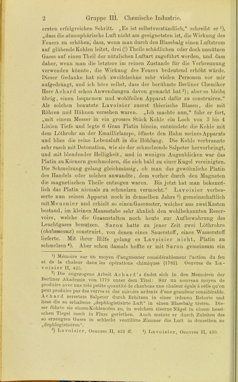 ersten erfolgreichen Schritt. „Es ist selbstverständlich,“ schreibt er *), „dass die atmosphärische Luft nicht am geeignetsten ist, die Wirkung des Feuers zu erhöhen, dass, wenn man durch den Blasebalg einen Luftstrom auf glühende Kohlen leitet, drei (!) Theile schädlichen oder doch unnützen Gases auf einen Theil der nützlichen Luftart zugeführt werden, und dass daher, wenn man die letztere im reinen Zustande für die Verbrennung verwenden könnte, die Wirkung des Feuers bedeutend erhöht würde. Dieser Gedanke hat sich zweifelsohne sehr vielen Personen vor mir aufgedrängt, und ich höre selbst, dass der berühmte Berliner Chemiker Herr Ach ard schon Anwendungen davon gemacht hat* 2); aber es bleibt übrig, einen bequemen und wohlfeilen Apparat dafür zu construiren.“ Als solchen benutzte Lavoisier zuerst thierische Blasen, die mit Röhren und Hähnen versehen waren. „Ich machte nun,“ fuhr er fort, „mit einem Messer in ein grosses Stück Kohle ein Loch von 3 bis 4 Linien Tiefe und legte 6 Gran Platin hinein, entzündete die Kohle mit dem Löthrohr an der Emaillirlampe, öffnete den Hahn meines Apparats und blies die reine Lebensluft in die Höhlung. Die Kohle verbrannte sehr rasch mit Detonation, wie sie der schmelzende Salpeter hervorbringt, und mit blendender Helligkeit, und in wenigen Augenblicken war das Platin zu Körnern geschmolzen, die sich bald zu einer Kugel vereinigten. Die Schmelzung gelang gleichmässig, ob man das gewöhnliche Platin des Handels oder solches anwandte, dem vorher durch den Magneten die magnetischen Theile entzogen waren. Bis jetzt hat man bekannt- lich das Platin niemals zu schmelzen vermocht.“ Lavoisier verbes- serte nun seinen Apparat noch in demselben Jahre 3) gemeinschaftlich mitMeusnier und erhielt so einen Gasometer, welcher aus zwei Kasten bestand, im kleinen Maassstabe sehr ähnlich den wohlbekannten Reser- voirs, welche die Gasanstalten noch heute zur Aufbewahrung des Leuchtgases benutzen. Saron hatte zu jener Zeit zwei Löthrohre (ichälumeaux) construirt, von denen eines Sauerstoff, eines Wasserstoff lieferte. Mit ihrer Hilfe gelang es Lavoisier nicht, Platin zu schmelzen4). Aber schon damals hoffte er mit Saron gemeinsam ein ') Memoire sur un moyen d’augmenter considerablement l’action du feu et de la chaleur dans les operations chimiques (1782). Oeuvres de La- voisier II, 425. 2) Die angezogene Arbeit Ach ard’s findet sich in den Memoiren der Berliner Akademie von 1779 unter dem Titel: Sur un nouveau moyen de produire avec une tres petite quantite de charbons une chaleur egale ä celle qu’on peut produire par des verres et des miroirs ardents d’une grandeur considerable. A c h a r d zersetzte Salpeter durch Erhitzen in einer irdenen Retorte und liess die so erhaltene „dephlogistisirte Luft“ in einen Blasebalg treten. Die- ser führte sie einem Kohlenofen zu, in welchem eiserne Nägel in einem hessi- schen Tiegel rasch in Fluss geriethen. Auch meinte er durch Zuleiten des so erzeugten Gases in schlecht ventilirte Zimmer die Luft in denselben zu „ dephlogistisiren “. 3) Lavoisier, Oeuvres II, 432 ff. 4) Lavoisier, Oeuvres II, 430.