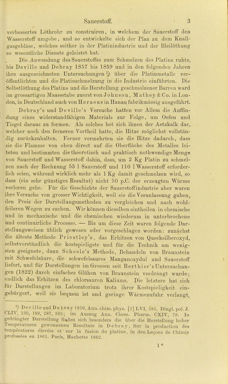 verbessertes Löthrokr zu construiren, in welchem der Sauerstoff den Wasserstoff umgebe, und so entwickelte sich der Plan zu dem Knall- gasgebläse, welches seither in der Platinindustrie und der Bleilöthung so wesentliche Dienste geleistet hat. Die Anwendung des Sauerstoffes zum Schmelzen des Platins ruhte, bis Deville und Debray 1857 bis 1859 und in den folgenden Jahren ihre ausgezeichneten Untersuchungen über die Platinmetalle ver- öffentlichten und die Platinschmelzung in die Industrie einführten. Die Selbstlöthung des Platins und die Herstellung geschmolzener Barren ward im grossartigen Maassstabe zuerst von Johnson , Mathey & Co. in Lon- don, in Deutschland auch von H e r a e u s in Hanau fabrikmässig ausgeführt. Debray’s und Deville’s Versuche hatten vor Allem die Auffin- dung eines widerstandfähigen Materials zur Folge, um Oefen und Tiegel daraus zu formen. Als solches bot sich ihnen der Aetzkalk dar, welcher noch den ferneren Vortheil hatte, die Hitze möglichst vollstän- dig zurückzuhalten. Ferner vermehrten sie die Hitze dadurch, dass sie die Flamme von oben direct auf die Oberfläche des Metalles lei- teten und bestimmten die theoretisch und praktisch nothwendige Menge von Sauerstoff und Wasserstoff dahin, dass, um 2 Kg Platin zu schmel- zen nach der Bechnung 55 1 Sauerstoff und 110 1 Wasserstoff erforder- lich seien, während wirklich mehr als 1 Kg damit geschmolzen wird, so dass (ein sehr günstiges Resultat) nicht 50 p.C. der erzeugten Wärme verloren gehe. Für die Geschichte der Sauerstoffindustrie aber waren ihre Versuche von grosser Wichtigkeit, weil sie die Veranlassung gaben, den Preis der Darstellungsmethoden zu vergleichen und nach wohl- feileren Wegen zu suchen. Wir können dieselben eintheilen in chemische und in mechanische und die chemischen wiederum in unterbrochene und continuirliche Processe. — Bis um diese Zeit waren folgende Dar- stellungsweisen üblich gewesen oder vorgeschlagen worden: zunächst die älteste Methode Priestley’s, das Erhitzen von Quecksilberoxyd, selbstverständlich die kostspieligste und für die Technik am wenig- sten geeignete, dann Scheele’s Methode, Behandeln von Braunstein mit Schwefelsäure, die scbwefelsaures Manganoxydul und Sauerstoff liefert, und für Darstellungen im Grossen seit Berthier’s Untersuchun- gen (1822) durch einfaches Glühen von Braunstein verdrängt wurde; endlich das Erhitzen des chlorsauren Kaliums. Die letztere hat sich für Darstellungen im Laboratorium trotz ihrer Kostspieligkeit ein- gebürgert, weil sie bequem ist und geringe Wärmezufuhr verlangt, !) Deville und Debray 1859, Anu. cliim. phys. [3] LYI, 385, Dingl. pol. J. CLIV, 130, 199, 287, 383; im Auszug Ann. Chem. Pharm. CXIV, 78. In gediängter Darstellung finden sich besonders die über die Herstellung hoher Temperaturen gewonnenen Resultate in Debray, Sur la production des temp4ratures 61ev6es et 'sur la fusion du platine, in denLegons de Cliimie professöes en 1861. Paris, Hachette 1862.