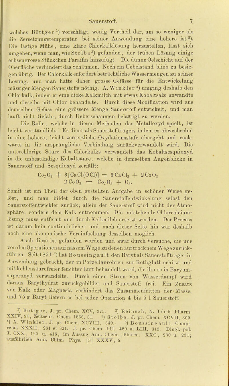 welches Böttger1) vorschlägt, wenig Vortheil dar, um so weniger als die Zersetzungstemperatur bei seiner Anwendung eine höhere ist2). Die lästige Mühe, eine klare Chlorkalklösung herzustellen, lässt sich umgehen, wenn man, wie Stoiba3) gefunden, der trüben Lösung einige erbsengrosse Stückchen Paraffin hinzufügt. Die dünne Oelschicht auf der Oberfläche verhindert das Schäumen. Noch ein Uebelstand blieb zu besie- gen übrig. Der Chlorkalk erfordert beträchtliche Wassermengen zu seiner Lösung, und man hatte daher grosse Gefässe für die Entwickelung mässiger Mengen Sauerstoffs nöthig. A. Winkler 4) umging deshalb den Chlorkalk, indem er eine dicke Kalkmilch mit etwas Kobaltsalz anwandte und dieselbe mit Chlor behandelte. Durch diese Modification wird aus demselben Gefäss eine grössere Menge Sauerstoff entwickelt, und man läuft nicht Gefahr, durch Ueberschäumen belästigt zu werden. Die Rolle, welche in diesen Methoden das Metalloxyd spielt, ist leicht verständlich. Es dient als Sauerstoffträger, indem es abwechselnd in eine höhere, leicht zersetzliche Oxydationsstufe übergeht und rück- wärts in die ursprüngliche Verbindung zurückverwandelt wird. Die unterchlorige Säure des Chlorkalks verwandelt das Kobaltsesquioxyd in die unbeständige Kobaltsäure, welche in demselben Augenblicke in Sauerstoff und Sesquioxyd zerfällt: Co203 -f- 3 [Ca CI (0 CI)] == 3 Ca CL + 2C'o03 2Co03 = Coj 03 + 03. Somit ist ein Theil der oben gestellten Aufgabe in schöner Weise ge- löst, und man bildet durch die Sauerstoffentwickelung selbst den Sauerstoffentwickler zurück; allein der Sauerstoff wird nicht der Atmo- sphäre, sondern dem Kalk entnommen. Die entstehende Chlorcalcium- lösung muss entfernt und durch Kalkmilch ersetzt werden. DerProcess ist darum kein continuirlicher und nach dieser Seite hin war deshalb noch eine ökonomische Vereinfachung desselben möglich. Auch diese ist gefunden worden und zwar durch Versuche, die uns von den Operationen auf nassem Wege zu denen auftrocknem Wege zurück- führen. Seit 1851 5) hat Bo ussinganlt den Baryt als Sauerstoffträger in Anwendung gebracht, der in Porzellanröhren zur Rothgluth erhitzt und mit kohlensäurefreier feuchter Luft behandelt ward, die ihn so in Baryum- superoxyd verwandelte. Durch einen Strom von Wasserdampf wird daraus Barythydrat zurückgebildet und Sauerstoff frei. Ein Zusatz von Kalk oder Magnesia verhindert das Zusammentritten der» Masse, und 75 g Baryt liefern so bei jeder Operation 4 bis 5 1 Sauerstoff. *) Böttger, J. pr. Chem. XCV, 375. 2) Reinsch, N. Jahrb. Pharm. XXIV, 94, Zeitsclir. Chem. 1866, 31. 3) Stolba, J. pr. Chem. XCVII, 309. 4) A. Winkler, J. pr. Chem. XCVIII, 340. 5) Boussiugault, Compt. rend. XXXII, 261 et 821. J. pr. Chem. LH, 480 u. LIII, 313. Dingl. pol. J. CXX, 120 u. 416, im Auszug Ann. Chem. Pharm. XXC, 230 u. 231; ausführlich Ann. Cliim. Phys. [3] XXXV, 5.