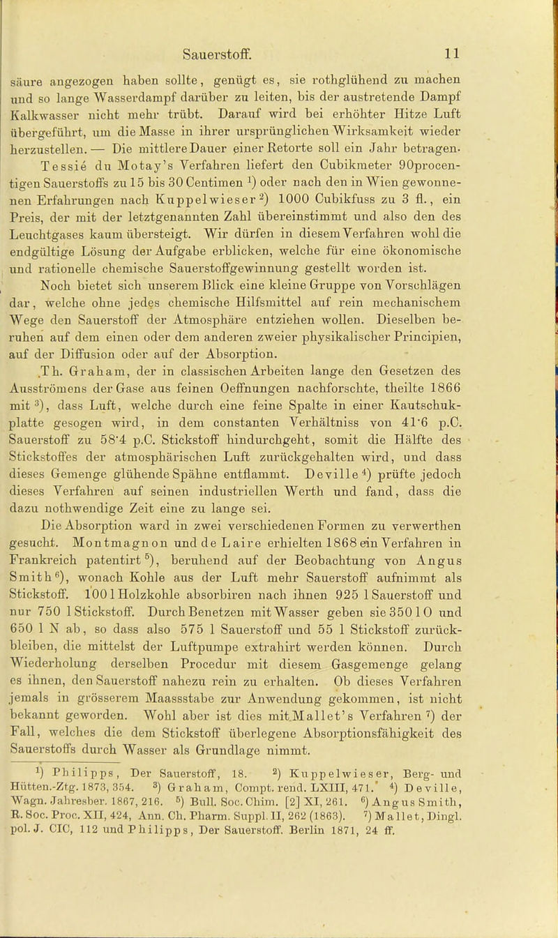 säure angezogen haben sollte, genügt es, sie rothglühend zu machen und so lange Wasserdampf darüber zu leiten, bis der austretende Dampf Kalkwasser nicht mehr trübt. Darauf wird bei erhöhter Hitze Luft übergeführt, um die Masse in ihrer ursprünglichen Wirksamkeit wieder herzustellen.— Die mittlere Dauer einer Retorte soll ein Jahr betragen- Tessie du Motay’s Verfahren liefert den Cubikraeter 90procen- tigen Sauerstoffs zu 15 bis 30 Centimen *) oder nach den in Wien gewonne- nen Erfahrungen nach Kuppel wieser 2) 1000 Cubikfuss zu 3 fl., ein Preis, der mit der letztgenannten Zahl übereinstimmt und also den des Leuchtgases kaum übersteigt. Wir dürfen in diesem Verfahren wohl die endgültige Lösung der Aufgabe erblicken, welche für eine ökonomische und rationelle chemische Sauerstoffgewinnung gestellt worden ist. Noch bietet sich unserem Blick eine kleine Gruppe von Vorschlägen dar, welche ohne jedes chemische Hilfsmittel auf rein mechanischem Wege den Sauerstoff der Atmosphäre entziehen wollen. Dieselben be- ruhen auf dem einen oder dem anderen zweier physikalischer Principien, auf der Diffusion oder auf der Absorption. Th. Graham, der in classischen Arbeiten lange den Gesetzen des Ausströmens der Gase aus feinen Oeffnungen nachforschte, theilte 1866 mit 3), dass Luft, welche durch eine feine Spalte in einer Kautschuk- platte gesogen wird, in dem constanten Verhältniss von 41'6 p.C. Sauerstoff zu 58'4 p.C. Stickstoff hindurchgeht, somit die Hälfte des Stickstoffes der atmosphärischen Luft zurückgehalten wird, und dass dieses Gemenge glühende Spähne entflammt. Deville4) prüfte jedoch dieses Verfahren auf seinen industriellen Werth und fand, dass die dazu nothwendige Zeit eine zu lange sei. Die Absorption ward in zwei verschiedenen Formen zu verwerthen gesucht. Montmagnon unddeLaire erhielten 1868 ein Verfahren in Frankreich patentirt6), beruhend auf der Beobachtung von Angus Smith6), wonach Kohle aus der Luft mehr Sauerstoff aufnimmt als Stickstoff. 1001 Holzkohle absorbiren nach ihnen 925 1 Sauerstoff und nur 750 1 Stickstoff. Durch Benetzen mit Wasser geben sie 350 10 und 650 IN ab, so dass also 575 1 Sauerstoff und 55 1 Stickstoff Zurück- bleiben, die mittelst der Luftpumpe extrahirt werden können. Durch Wiederholung derselben Procedur mit diesem Gasgemenge gelang es ihnen, den Sauerstoff nahezu rein zu erhalten. Ob dieses Verfahren jemals in grösserem Maassstabe zur Anwendung gekommen, ist nicht bekannt geworden. Wohl aber ist dies mit Mailet’s Verfahren7) der Fall, welches die dem Stickstoff überlegene Absorptionsfähigkeit des Sauerstoffs durch Wasser als Grundlage nimmt. *) Philipps, Der Sauerstoff, 18. 2) Kupp eiwies er, Berg- und Hütten.-Ztg. 1873, 354. 3) Graham, Compt. rend. LXIII, 471. 4) Deville, Wagn. Jahresber. 1867, 216. 5) Bull. Soc. Cliim. [2] XI, 261. c) Angus Smith, R. Soc. Proo. XII, 424, Ann. Ch. Pharm. Suppl. II, 262 (1863). 7) Mailet, Dingl. pol. J. CIO, 112 und Philipps, Der Sauerstoff. Berlin 1871, 24 ff.