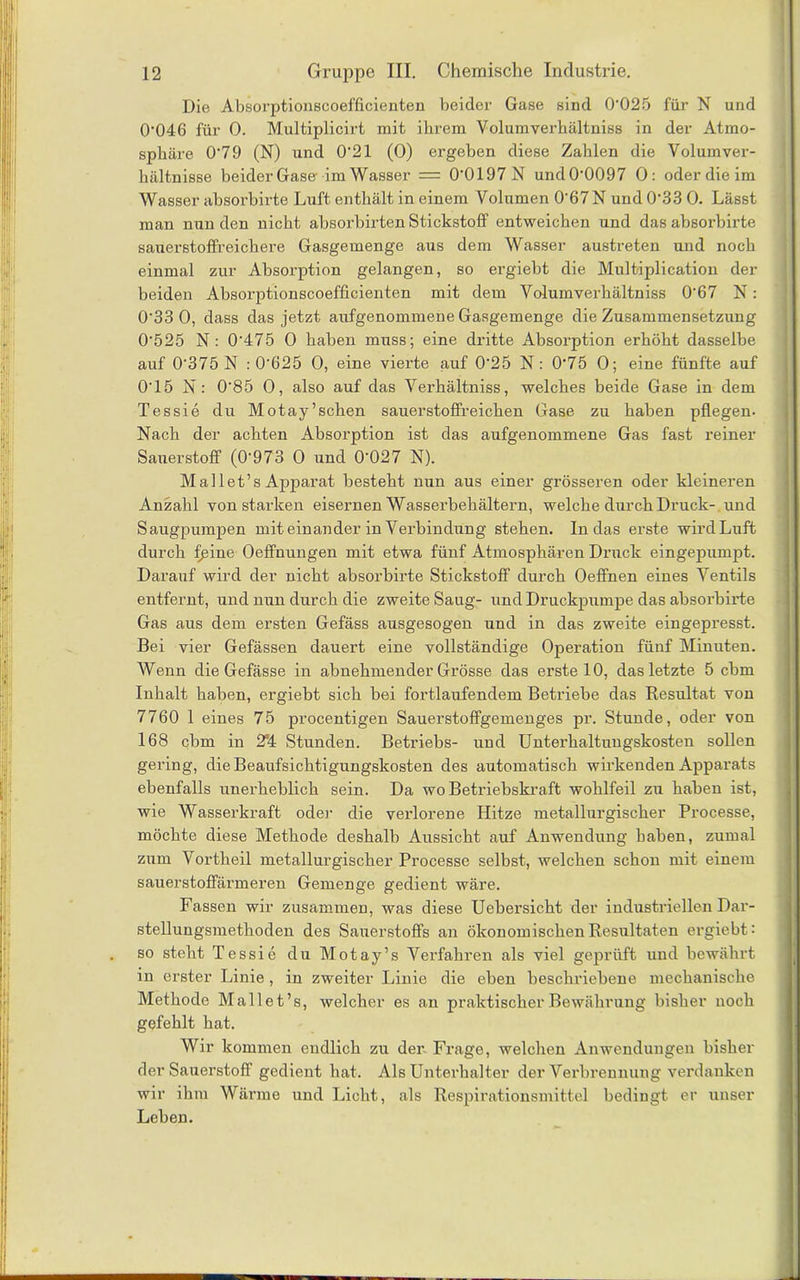 Die Absorptionscoefficienten beider Gase sind 0’025 für N und 0’046 für 0. Multiplicirt mit ihrem Volumverhältniss in der Atmo- sphäre 0‘79 (N) und 0‘21 (0) ergeben diese Zahlen die Volum Ver- hältnisse beider Gase-im Wasser = 0'0197 N und 0*0097 0: oder die im Wasser absorbirte Luft enthält in einem Volumen 0'67N und 0‘33 0. Lässt man nun den nicht absorbirten Stickstoff entweichen und das absorbirte sauerstoffreichere Gasgemenge aus dem Wasser austreten und noch einmal zur Absorption gelangen, so ergiebt die Multiplication der beiden Absorptionscoefficienten mit dem Volumverhältniss 0‘67 N: 0'33 0, dass das jetzt aufgenommene Gasgemenge die Zusammensetzung 0-525 N : 0’475 0 haben muss; eine dritte Absorption erhöht dasselbe auf 0'375 N : 0'625 0, eine vierte auf 0‘25 N: 0‘75 0; eine fünfte auf 0'15 N: 0'85 0, also auf das Verhältniss, welches beide Gase in dem Tessie du Motay’sehen sauerstoffreichen Gase zu haben pflegen. Nach der achten Absorption ist das aufgenommene Gas fast reiner Sauerstoff (0'973 0 und 0'027 N). M all et’s Apparat besteht nun aus einer grösseren oder kleineren Anzahl von starken eisernen Wasserbehältern, welche durch Druck- und Säugpumpen miteinander in Verbindung stehen. In das erste wirdLnft durch fßine Oeffnungen mit etwa fünf Atmosphären Druck eingepumpt. Darauf wird der nicht absorbirte Stickstoff durch Oeffinen eines Ventils entfernt, und nun durch die zweite Saug- und Druckpumpe das absorbirte Gas aus dem ersten Gefäss ausgesogen und in das zweite eingepresst. Bei vier Gefässen dauert eine vollständige Operation fünf Minuten. Wenn die Gefässe in abnehmender Grösse das erste 10, das letzte 5 cbm Inhalt haben, ergiebt sich bei fortlaufendem Betriebe das Resultat von 7760 1 eines 75 jirocentigen Sauerstoffgemenges pr. Stunde, oder von 168 cbm in 2*4 Stunden. Betriebs- und Unterhaltungskosten sollen gering, die Beaufsichtigungskosten des automatisch wirkenden Apparats ebenfalls unerheblich sein. Da wo Betriebskraft wohlfeil zu haben ist, wie Wasserkraft oder die verlorene Hitze metallurgischer Processe, möchte diese Methode deshalb Aussicht auf Anwendung haben, zumal zum Vortheil metallurgischer Processe selbst, welchen schon mit einem sauerstoffärmeren Gemenge gedient wäre. Fassen wir zusammen, was diese Uebersicht der industriellen Dar- stellungsmethoden des Sauerstoffs an ökonomischen Resultaten ergiebt: so steht Tessie du Motay’s Verfahren als viel geprüft und bewährt in erster Linie, in zweiter Linie die eben beschriebene mechanische Methode Mallet’s, welcher es an praktischer Bewährung bisher noch gefehlt hat. Wir kommen endlich zu der Frage, welchen Anwendungen bisher der Sauerstoff gedient hat. Als Unterhalter der Verbrennung verdanken wir ihm Wänne und Licht, als Respirationsmittel bedingt er unser Leben.