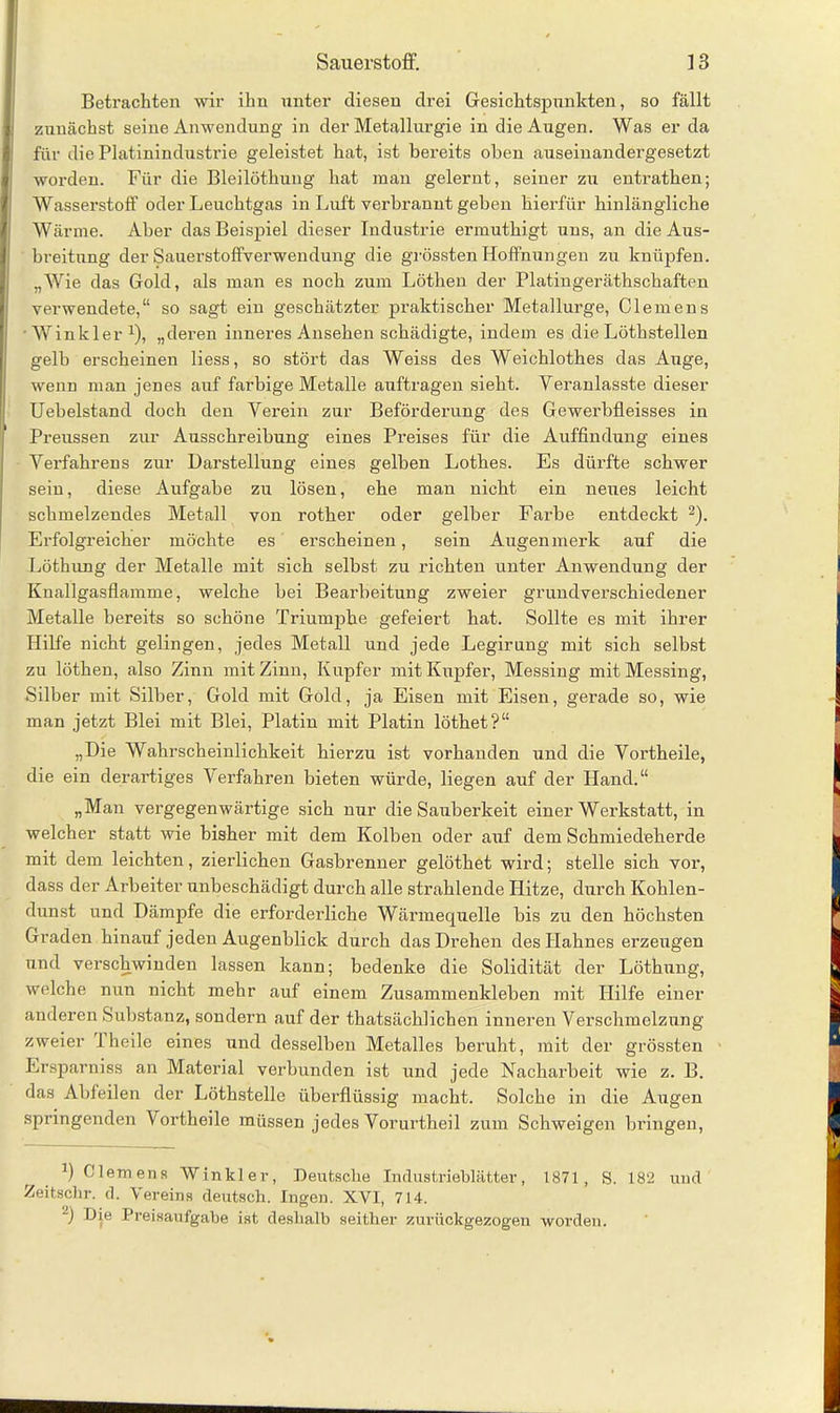 Betrachten wir ihn unter diesen drei Gesichtspunkten, so fällt zunächst seine Anwendung in der Metallurgie in die Augen. Was er da für die Platinindustrie geleistet hat, ist bereits oben auseinandergesetzt worden. Für die Bleilöthung hat man gelernt, seiner zu entrathen; Wasserstoff oder Leuchtgas in Luft verbrannt geben hierfür hinlängliche Wärme. Aber das Beispiel dieser Industrie ermuthigt uns, an die Aus- breitung der Sauerstoffverwendung die grössten Hoffnungen zu knüpfen. „Wie das Gold, als man es noch zum Löthen der Platingeräthschaften verwendete,“ so sagt ein geschätzter praktischer Metallurge, Clemens Winkler1), „deren inneres Ansehen schädigte, indem es die Löthstellen gelb erscheinen liess, so stört das Weiss des Weichlothes das Auge, wenn man jenes auf farbige Metalle auftragen sieht. Veranlasste dieser Uebelstand doch den Verein zur Beförderung des Gewerbfleisses in Preussen zur Ausschreibung eines Preises für die Auffindung eines Verfahrens zur Darstellung eines gelben Lothes. Es dürfte schwer sein, diese Aufgabe zu lösen, ehe man nicht ein neues leicht schmelzendes Metall von rother oder gelber Farbe entdeckt 2). Erfolgreicher möchte es erscheinen, sein Augenmerk auf die Löthung der Metalle mit sich selbst zu richten unter Anwendung der Knallgasflamme, welche bei Bearbeitung zweier grundverschiedener Metalle bereits so schöne Triumphe gefeiert hat. Sollte es mit ihrer Hilfe nicht gelingen, jedes Metall und jede Legirung mit sich selbst zu löthen, also Zinn mit Zinn, Kupfer mit Kupfer, Messing mit Messing, Silber mit Silber, Gold mit Gold, ja Eisen mit Eisen, gerade so, wie man jetzt Blei mit Blei, Platin mit Platin löthet?“ „Die Wahrscheinlichkeit hierzu ist vorhanden und die Vortheile, die ein derartiges Verfahren bieten würde, liegen auf der Hand.“ „Man vergegenwärtige sich nur die Sauberkeit einer Werkstatt, in welcher statt wie bisher mit dem Kolben oder auf dem Schmiedeherde mit dem leichten, zierlichen Gasbrenner gelöthet wird; stelle sich vor, dass der Arbeiter unbeschädigt durch alle strahlende Hitze, durch Kohlen- dunst und Dämpfe die erforderliche Wärmequelle bis zu den höchsten Graden hinauf jeden Augenblick durch das Drehen des Hahnes erzeugen und verschwinden lassen kann; bedenke die Solidität der Löthung, welche nun nicht mehr auf einem Zusammenkleben mit Hilfe einer anderen Substanz, sondern auf der thatsächlichen inneren Verschmelzung zweier J heile eines und desselben Metalles beruht, mit der grössten Ersparniss an Material verbunden ist und jede Nacharbeit wie z. B. das Abfeilen der Löthstelle überflüssig macht. Solche in die Augen springenden Vortheile müssen jedes Vorurtheil zum Schweigen bringen, ') Clemens Winkler, Deutsche Industrieblätter, 1871, S. 182 und Zeitschr. d. Vereins deutsch. Ingen. XVI, 714. ) tüe Preisaufgabe ist deshalb seither zurückgezogen worden.