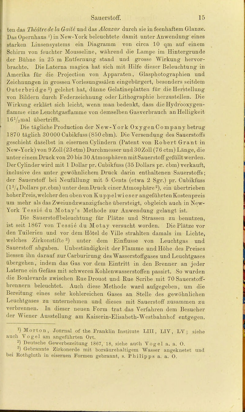 teu das Theätrede la Gaite und das Alcazar durch sie in feenhaftem Glanze. Das Opernhaus ‘) in New-York beleuchtete damit unter Anwendung eines starken Linsensystems ein Diagramm von circa 10 qm auf einem Schirm von feuchter Mousseline, während die Lampe im Hintergründe der Bühne in 25 m Entfernung stand und grosse Wirkung hervor- brachte. DieLaterna magica hat sich mit Hilfe dieser Beleuchtung in Amerika für die Projection von Apparaten, Glasphotographien und Zeichnungen in grossen Vorlesungssälen eingebürgert, besonders seitdem Outerbridge *) gelehrt hat, dünne Gelatineplatten für die Herstellung von Bildern durch Federzeichnung oder Lithographie herzustellen. Die Wirkung erklärt sich leicht, wenn man bedenkt, dass die Hydrooxygen- flamrue eine Leuchtgasflamme von demselben Gasverbrauch an Helligkeit löYamal übertrifft. 1 Die tägliche Production der New-York Oxygen Company betrug 1870 täglich 30000 Cubikfuss (850 cbm). Die Versendung des Sauerstoffs geschieht daselbst in eisernen Cylindern (Patent von Robert Grant in New-York) von 9 Zoll(23ctm) Durchmesser und 30Zoll (76 ctm) Länge, die unter einem Druck von 20 bis 30 Atmosphären mitSauerstoff gefüllt werden. Der Cylinder wird mit 1 Dollar pr. Cubikfuss (35 Dollars pr. cbm) verkauft, inclusive des unter gewöhnlichem Druck darin enthaltenen Sauerstoffs; der Sauerstoff bei Neufüllung mit 5 Cents (etwa 2 Sgr.) pr. Cubikfuss (l3/^ Dollars pr.cbm) unter dem Druck einer Atmosphäre* 2), ein übertrieben hoher Preis, welcher den oben von K u p p e 1 w i e s e r angeführten Kostenpreis Tim mehr als das Zweiundzwanzigfache übersteigt, obgleich auch in New- York Tessie du Motay’s Methode zur Anwendung gelangt ist. Die Sauerstoffbeleuchtung für Plätze und Strassen zu benutzen, ist seit 1867 von Tessie du Motay versucht worden. DiePlätzevor den Tuilerien und vor dem Hotel de Ville strahlten damals im Lichte, welches Zirkonstifte3) unter dem Einflüsse von Leuchtgas und Sauerstoff abgaben. Unbeständigkeit der Flamme und Höhe des Preises Hessen ihn darauf zur Carburirung des Wasserstoffgases und Leuchtgases übergehen, indem das Gas vor dem Eintritt in den Brenner an jeder Laterne ein Gefäss mit schweren Kohlenwasserstoffen passirt. So wurden die Boulevards zwischen RueDrouot und Rue Scribe mit 70 Sauerstoff- brennern beleuchtet. Auch diese Methode ward aufgegeben, um die Bereitung eines sehr kohlereichen Gases an Stelle des gewöhnlichen Leuchtgases zu unternehmen und dieses mit Sauerstoff zusammen zu verbrennen. In dieser neuen Form trat das Verfahren dem Besucher der Wiener Ausstellung am Kaiserin-Elisabeth-Westbahnhof entgegen. ]) Morton, Journal of the Franklin Institute LIII, LIV, LY; siehe auch Vogel am angeführten Ort. 2) Deutsche Gewerbezeitung 1867, 18, siehe auch Vogel a. a. O. 3) Gebrannte Zirkonerde mit borsäurehaltigem Wasser angeknetet und bei Eothgluth in eisernen Formen gebrannt, s. Philipps a. a. O.