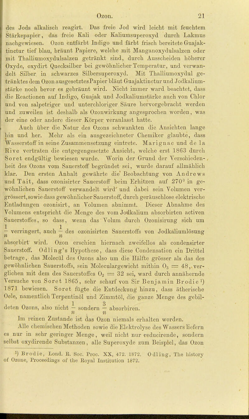 des Jods alkalisch reagirt. Das freie Jod wird leicht mit feuchtem Stärkepapier, das freie Kali oder Kaliumsuperoxyd durch Lakmus nachgewiesen. Ozon entfärbt Indigo und färbt frisch bereitete Guajak- tinctur tief blau, bräunt Papiere, welche mit Manganoxydulsalzen oder mit Thalliumoxydulsalzen getränkt sind, durch Ausscheiden höherer Oxyde, oxydirt Quecksilber hei gewöhnlicher Temperatur, und verwan- delt Silber in schwarzes Silbersuperoxyd. Mit Thalliumoxydul ge- tränktes dem Ozon ausgesetztesPapier bläut Guajaktinctur und Jodkalium- stärke noch bevor es gebräunt wird. Nicht immer ward beachtet, dass die Reactionen auf Indigo, Guajak und Jodkaliumstärke auch von Chlor und von salpetriger und unterchloriger Säure hervorgebracht werden und zuweilen ist deshalb als Ozonwirkung angesprochen worden, was der eine oder andere dieser Körper veranlasst hatte. Auch über die Natur des Ozons schwankten die Ansichten lange hin und her. Mehr als ein ausgezeichneter Chemiker glaubte, dass Wasserstoff in seine Zusammensetzung eintrete. Marignac und de la Rive vertraten die entgegengesetzte Ansicht, welche erst 1863 durch Soret endgültig bewiesen wurde. Worin der Grund der Verschieden- , heit des Ozons vom Sauerstoff begründet sei, wurde darauf allmählich klar. Den ersten Anhalt gewähi'te die' Beobachtung von Andrews und Tait, dass ozonisirter Sauerstoff beim Erhitzen auf 270° in ge- wöhnlichen Sauerstoff verwandelt wird' und dabei sein Volumen ver- grössert, sowie dass gewöhnlicher Sauerstoff, durch geräuschlose elektrische Entladungen ozonisirt, an Volumen abnimmt. Dieser Abnahme des Volumens entspricht die Menge des vom Jodkalium absorbirten activen Sauerstoffes, so dass, wenn das Volum durch Ozonisirung sich um — verringert, auch — des ozonisirten Sauerstoffs von Jodkäliumlösung absorbirt wird. Ozon erschien hiernach zweifellos als condensirter Sauerstoff. Odling’s Hypothese, dass diese Condensation ein Drittel betrage, das Moleciil des Ozons also um die Hälfte grösser als das des gewöhnlichen Sauerstoffs, sein Moleculargewicht mithin 03 = 48^ver- glichen mit dem des Sauerstoffes 02 = 32 sei, ward durch annähernde Versuche von Soret 1865, sehr scharf von Sir Benjamin Brodie1) 1871 bewiesen. Soret fügte die Entdeckung hinzu, dass ätherische Oele, namentlich Terpentinöl und Zimmtöl, die ganze Menge des gebil- 1 3 deten Ozons, also nicht — sondern — absorbiren. n n Im reinen Zustande ist das Ozon niemals erhalten worden. Alle chemischen Methoden sowie die Elektrolyse des Wassers liefern es nur in sehr geringer Menge, weil nicht nur -reducirende, sondern selbst oxydirende Substanzen, alle Superoxyde zum Beispiel, das Ozon b Brodie, Lond. R. Soc. Proc. XX, 472. 1872. Odling, Tlie liistory of Ozone, Proceedings of the Royal Institution 1872.