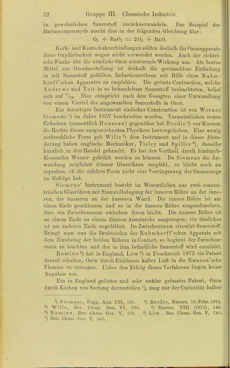 in gewöhnlichen Sauerstoff zurückverwandeln. Das Beispiel des Bariumsuperoxyds macht dies in der folgenden Gleichung klar: O3 -f- BaOa == 2 0-2 -f- BaO. Kork- und Kautschukverbindungen sollten deshalb für Ozonapparate ihrer Oxydirbarkeit wegen nicht verwendet werden. Auch der elektri- sche Funke übt die nämliche Ozon zerstörende Wirkung aus. Als bestes Mittel zur Ozonherstellung ist deshalb die geräuschlose Entladung in mit Sauerstoff gefüllten Inductionsröhren mit Hilfe eines Ruhm- korff’sehen Apparates zu empfehlen. Die grösste Contraction, welche Andrews und Tait in so behandeltem Sauerstoff beobachteten, belief sich auf Yj2. Dies entspricht nach dem Gesagten einer Umwandlung von einem Viertel des angewandten Sauerstoffs in Ozon. Ein derartiges Instrument einfacher Construction ist von Werner Siemens ]) im Jahre 1857 beschrieben worden. Vermeintlichen neuen Erfindern (namentlich Ho uze au) gegenüber hat B rodie 2) vor Kurzem die Rechte dieses ausgezeichneten Physikers hervorgehoben. Eine wenig zerbrechliche Form gab Wills3) dem Instrument und in dieser Abän- derung haben englische Mechaniker, Tisley und Spiller4), dasselbe kürzlich , in den Handel gebracht. Es hat den Vortheil, durch hindurch- fliessendes Wasser gekühlt werden zu können. Da Siemens die An- wendung möglichst dünner Glasröhren empfahl, so bleibt noch zu erproben, ob die solidere Form nicht eine Verringerung der Ozonmenge im Gefolge hat. , Siemens’ Instrument besteht im Wesentlichen aus zwei concen- trischen Glasröhren mit Stanniolbelegung der inneren Röhre an der inne- ren, der äusseren an der äusseren Wand. Die innere Röhre ist am einen Ende geschlossen und so in die äussere Röhre eingeschmolzen, dass ein Zwischenraum zwischen ihnen bleibt. Die äussere Röhre ist # an einem Ende zu einem dünnen Ansatzrohr ausgezogen; ein ähnliches ist am anderen Ende angelöthet. Im Zwischenraum circulirt Sauerstoff. Bringt man nun die Drahtenden des Ruhmkorff’sehen Apparats mit dem Zinnbelag der beiden Röhren in Contact, so beginnt der Zwischen- raum zu leuchten und der in ihm befindliche Sauerstoff wird ozonisirt. Rumine5) hat in England, Löw e) in Frankreich 1872 ein Patent darauf erhalten, Ozon durch Einblasen kalter Luft in die Bunsen’sche Flamme zu erzeugen. Ueber den Erfolg dieses Verfahrens liegen keine Angaben vor. Ein in England gelöstes und sehr unklar gefasstes Patent, Ozon durch Kochen von Seetang darzustellen 7), mag nur der Curiosität halber II • 7) Siemens, Pogg. Ann. CII, 120. 2) Brodie, Nature. 18.Fehr. 1874. 3) Wills, Ber. Chem. Ges. VI, 769. *) Nature. VIII (1873), 148. 5) Bumine, Ber. Chem. Ges. V, 123. 1!) Löw, Ber. Chem. Ges. V, 740. 7) Ber. Chem. Ges. V, 543.