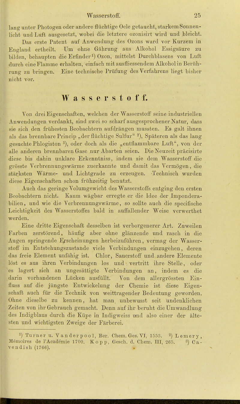 laug unter Photogen oder andere flüchtige Oele getaucht, starkem Sonnen- licht und Luft ausgesetzt, wobei die letztere ozonisirt wird und bleicht. Das erste Patent auf Anwendung des Ozons ward vor Kurzem in England ertheilt. Um ohne Gährung aus Alkohol Essigsäure zu bilden, behaupten die Erfinder1) Ozon, mittelst Durchblasens von Luft durch eine Flamme erhalten, einfach mit ausfliessendem Alkohol in Berüh- rung zu bringen. Eine technische Prüfung des Verfahrens liegt bisher nicht vor. Wasserstoff. Von drei Eigenschaften, welchen der Wasserstoff seine industriellen Anwendungen verdankt, sind zwei so scharf ausgesprochener Natur, dass sie sich den frühesten Beobachtern aufdrängen mussten. Es galt ihnen als das brennbare Princip „der flüchtige Sulfur“ 2), Späteren als das lang- gesuchte Phlogiston 3), oder doch als die „entflammbare Luft“, von der alle anderen brennbaren Gase nur Abarten seien. Die Neuzeit präcisirte diese bis dahin unklare Erkenntniss, indem sie dem Wasserstoff die grösste Verbrennungswärme zuerkannte und damit das Vermögen, die stärksten Wärme- und Lichtgrade zu erzeugen. -Technisch wurden diese Eigenschaften schon frühzeitig benutzt. Auch das geringe Volumgewicht des Wasserstoffs entging den ersten Beobachtern nicht. Kaum wägbar erregte er die Idee der Impondera- bilien, und wie die Verbrennungswärme, so sollte auch die specifische Leichtigkeit des Wasserstoffes bald in auffallender Weise verwerthet werden. Eine dritte Eigenschaft desselben ist verborgenerer Art. Zuweilen Farben zerstörend, häufig aber ohne glänzende und rasch in die Augen springende Erscheinungen herbeizuführen, vermag der Wasser- stoff im Entstehungszustande viele Verbindungen einzugehen, deren das freie Element unfähig ist. Chlor, Sauerstoff und,andere Elemente löst es aus ihren Verbindungen los und vertritt ihre Stelle, oder es lagert sich an ungesättigte Verbindungen an, indem es die darin vorhandenen Lücken ausfüllt. Von dem allergrössten Ein- fluss auf die jüngste Entwickelung der Chemie ist diese Eigen- schaft auch für die Technik von weittragender Bedeutung geworden. Ohne dieselbe zu kennen, hat man, unbewusst seit undenklichen Zeiten von ihr Gebrauch gemacht. Denn auf ihr beruht die Umwandlung des Indigblaus durch die Küpe in Incligweiss und also einer der älte- sten und wichtigsten Zweige der Färberei. 1) Turner u. Vanderpool, Ber. Chem. Ges. VI, 1553. 2) Lemery, Memoires de l’Academie 1700. Kopp, Gesell, d. Chem. HI, 265. 3) Ca- vendish (1766).