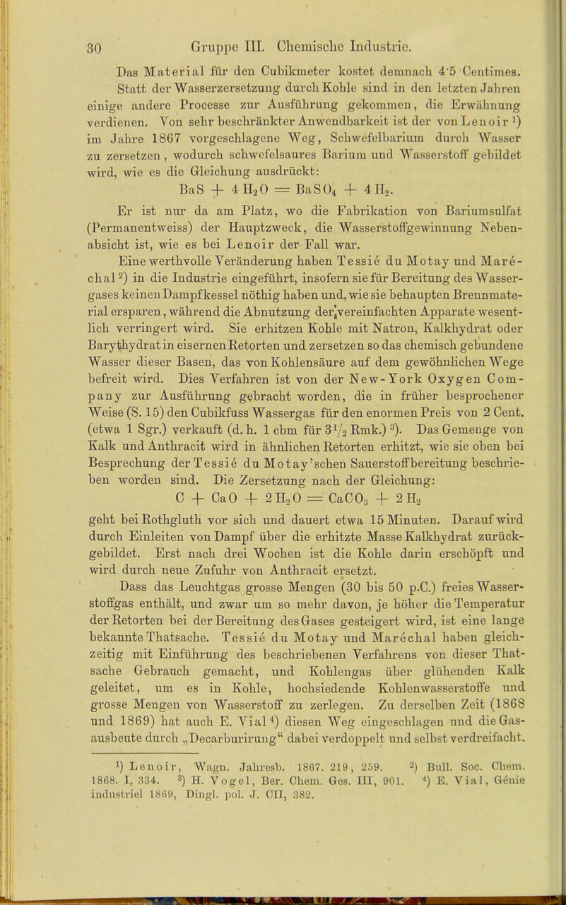 Das Material für den Cubikmeter kostet demnach 4’5 Centimes. Statt der Wasserzersetzung durch Kohle sind in den letzten Jahren einige andere Processe zur Ausführung gekommen, die Erwähnung verdienen. Von sehr beschränkter Anwendbarkeit ist der von Lenoir 4) im Jahre 1867 vorgeschlagene Weg, Schwefelbarium durch Wasser zu zersetzen, wodurch schwefelsaures Barium und Wasserstoff gebildet wird, wie es die Gleichung ausdrückt: BaS + 4II20 = BaS04 -f 4H2. Er ist nur da am Platz, wo die Fabiükation von Bariumsulfat (Permanentweiss) der Hauptzweck, die Wasserstoffgewinnung Neben- absicht ist, wie es bei Lenoir der Fall war. Eine werthvolle Veränderung haben Tessie du Motay und Mare- chal2) in die Industrie eingeführt, insofern sie für Bereitung des Wasser- gases keinen Dampfkessel nöthig haben und, wie sie behaupten Brennmate- rial ersparen, während die Abnutzung der^vereinfachten Apparate wesent- lich verringert wird. Sie erhitzen Kohle mit Natron, Kalkhydrat oder Barythydrat in eisernen Retorten und zersetzen so das chemisch gebundene Wasser dieser Basen, das von Kohlensäure auf dem gewöhnlichen Wege befreit wird. Dies Verfahren ist von der New-York Oxygen Com- pany zur Ausführung gebracht worden, die in früher besprochener Weise (S. 15) den Cubikfuss Wassergas für den enormen Preis von 2 Cent, (etwa 1 Sgr.) verkauft (d. h. 1 cbm für 3 x/2 Rmk.)3). Das Gemenge von Kalk und Anthracit wird in ähnlichen Retorten erhitzt, wie sie oben bei Besprechung der Tessie du Motay’schen Sauerstoffbereitung beschrie- ben worden sind. Die Zersetzung nach der Gleichung: C -f CaO + 2 H20 = CaC03 + 2 H3 geht bei Rothgluth vor sich und dauert etwa 15 Minuten. Darauf wird durch Einleiten von Dampf über die erhitzte Masse Kalkhydrat zurück- gebildet. Erst nach drei Wochen ist die Kohle darin erschöpft und wird durch neue Zufuhr von Anthracit ersetzt. Dass das Leuchtgas grosse Mengen (30 bis 50 p.C.) freies Wasser- stoffgas enthält, und zwar um so mehr davon, je höher die Temperatur der Retorten bei der Bereitung des Gases gesteigert wird, ist eine lange bekannte Thatsache. Tessie du Motay und Marechal haben gleich- zeitig mit Einführung des beschriebenen Verfahrens von dieser That- sache Gebraiich gemacht, und Kohlengas über glühenden Kalk geleitet, um es in Kohle, hochsiedende Kohlenwasserstoffe und grosse Mengen von Wasserstoff zu zerlegen. Zu derselben Zeit (1868 und 1869) hat auch E. Vial4) diesen Weg eingeschlagen und die Gas- ausbeute durch „Decarburirung“ dabei verdoppelt und selbst verdreifacht. 4) Lenoir, Wagn. Jahresb. 1867. 219, 259. 2) Bull. Soc. Chem. 1868. I, 334. 8) H. Vogel, Ber. Chem. Ges. HI, 901. 4) E. Vial, G(5uie industriel 1869, Dingl. pol. J. CII, 382.