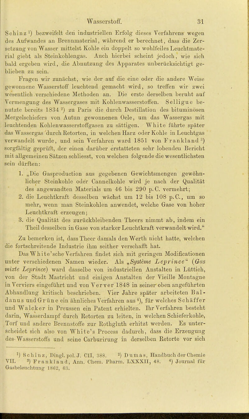 Schinz1) bezweifelt den industriellen Erfolg dieses Verfahrens wegen des Aufwandes an Brennmaterial, während er berechnet, dass die Zer- setzung von Wasser mittelst Kohle ein doppelt so wohlfeiles Leuchtmate- rial giebt als Steinkohlengas. Auch hierbei scheint jedoch, wie sich bald ergeben wird, die Abnutzung des Apparates unberücksichtigt ge- blieben zu sein. Fragen wir zunächst, vrie der auf die eine oder die andere Weise gewonnene Wasserstoff leuchtend gemacht wird, so treffen wir zwei wesentlich verschiedene Methoden an. Die erste derselben beruht auf Vermengung des Wassergases mit Kohlenwasserstoffen. Selligue be- nutzte bereits 1834 2) zu Paris die durch Destillation des bituminösen Mergelschiefers von Autun gewonnenen Oele, um das Wassergas mit leuchtenden Kohlenwasserstoffgasen zu sättigen. White führte später das Wassergas durch Retorten, in welchen Harz oder Kohle in Leuchtgas verwandelt wurde, und sein Verfahren ward 1851 von Frankland3) sorgfältig geprüft, der einen darüber erstatteten sehr lobenden Bericht mit allgemeinen Sätzen schliesst, von welchen folgende die wesentlichsten sein dürften: 1. „Die Gasproduction aus gegebenen Gewichtsmengen gewöhn- licher Steinkohle oder Cannelkohle wird je nach der Qualität des angewandten Materials um 46 bis 290 p.C. vermehrt; 2. die Leuchtkraft desselben wächst um 12 bis 108 p. C., um so mehr, wenn man Steinkohlen anwendet, welche Gase von hoher Leuchtkraft erzeugen; 3. die Qualität des zurückbleibenden Theers nimmt ab, indem ein Theil desselben in Gase von starker Leuchtkraft verwandelt wird.“ Zu bemerken ist, dass Theer damals den Werth nicht hatte, welchen die fortschreitende Industrie ihm seither verschafft hat. Das White’sehe Verfahren findet sich mit geringen Modificationen unter verschiedenen Namen wieder. Als „Systeme Leprince“ (Gas mixte Leprince) ward dasselbe von industriellen Anstalten in Lüttich, von der Stadt Mastricht und einigen Anstalten der Vieille Montagne in Verviers eingeführt und von Verver 1848 in seiner oben angeführten Abhandlung kritisch beschrieben. Vier Jahre später arbeiteten Bal- danus undGrüne ein ähnliches Verfahren aus4), für welches Schäffer und Walcker in Preussen ein Patent erhielten. Ihr Verfahren besteht darin, Wasserdampf durch Retorten zu leiten, in welchen Schieferkohle, Torf und andere Brennstoffe zur Rothgluth erhitzt werden. Es unter- scheidet sich also von White’s Process dadurch, dass die Erzeugung des Wasserstoffs und seine Carburirung in derselben Retorte vor sich 4) Schinz, Dingl. pol. J. CIl, 388. 2) tUimas, Handbuch der Chemie VH. 3) Frankland, Ann. Chem. Pharm. LXXXII, 48. 4) Journal für Gasbeleuchtung 1862, 68.