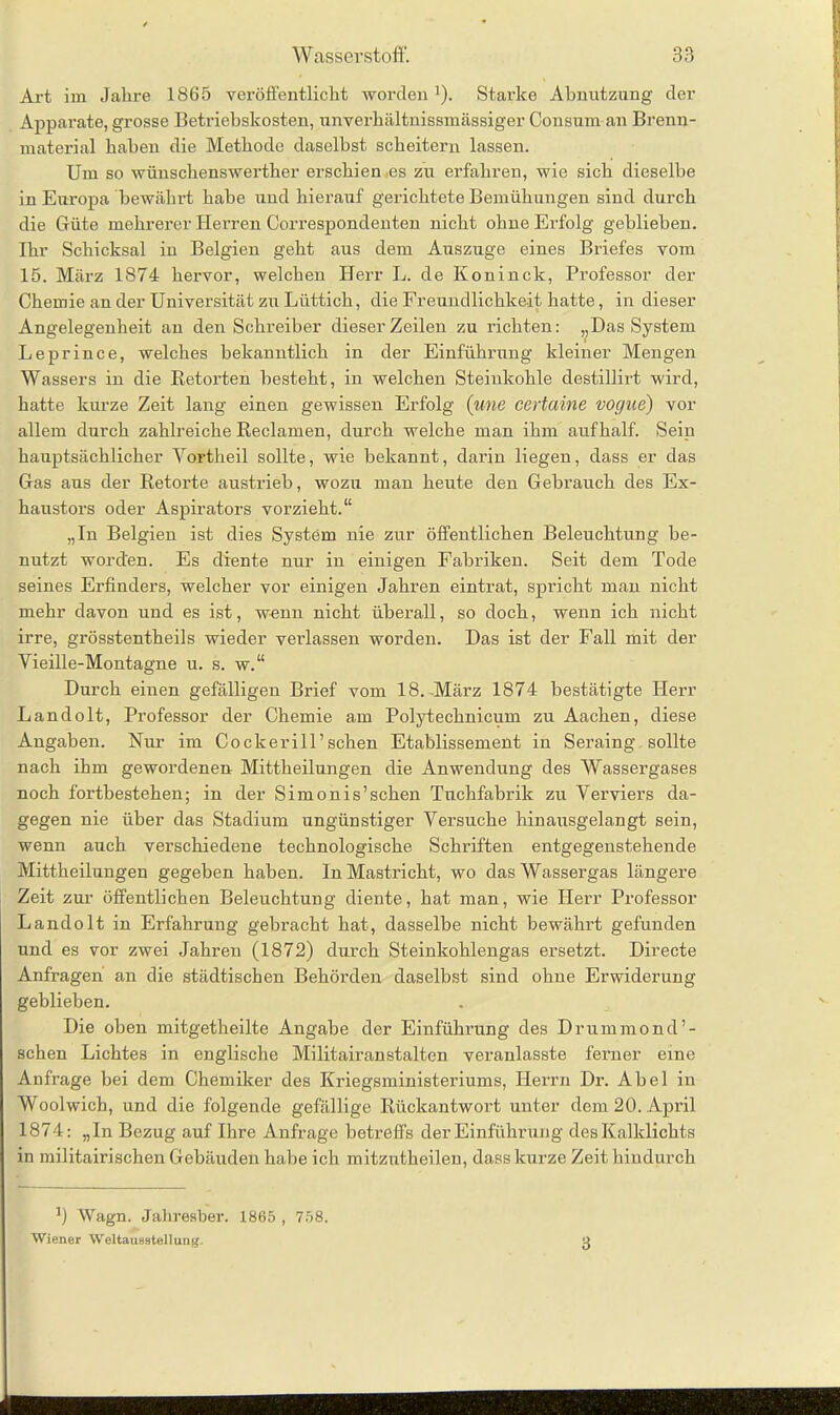 Art im Jahre 1865 veröffentlicht worden '). Starke Abnutzung der Apparate, grosse Betriebskosten, unverhältnissmässiger Consum an Brenn- material haben die Methode daselbst scheitern lassen. Um so wünschenswerther erschien ,es zu erfahren, wie sich dieselbe in Europa bewährt habe und hierauf gerichtete Bemühungen sind durch die Güte mehrerer Herren Correspondenten nicht ohne Erfolg geblieben. Ihr Schicksal in Belgien geht aus dem Auszuge eines Briefes vom 15. März 1874 hervor, welchen Herr L. de Köninck, Professor der Chemie an der Universität zu Lüttich, die Freundlichkeit hatte, in dieser Angelegenheit an den Schreiber dieser Zeilen zu richten: „Das System Leprince, welches bekanntlich in der Einführung kleiner Mengen Wassers in die Retorten besteht, in welchen Steinkohle destillirt wird, hatte kurze Zeit lang einen gewissen Erfolg (une certaine vogne) vor allem durch zahlreiche Reclamen, durch welche man ihm aufhalf. Sein hauptsächlicher Vortheil sollte, wie bekannt, darin liegen, dass er das Gas aus der Retoi’te austrieb, wozu man heute den Gebrauch des Ex- haustors oder Aspirators vorzieht.“ „In Belgien ist dies System nie zur öffentlichen Beleuchtung be- nutzt worden. Es diente nur in einigen Fabriken. Seit dem Tode seines Erfinders, welcher vor einigen Jahren eintrat, spricht man nicht mehr davon und es ist, wenn nicht überall, so doch, wenn ich nicht irre, grösstentheils wieder verlassen worden. Das ist der Fall mit der Vieille-Montagne u. s. w.“ Durch einen gefälligen Brief vom 18. März 1874 bestätigte Herr Landolt, Professor der Chemie am Polytechnicum zu Aachen, diese Angaben. Kur im Cockerill’schen Etablissement in Seraing sollte nach ihm gewordenen Mittheilungen die Anwendung des Wassergases noch fortbestehen; in der Simonis’schen Tuchfabrik zu Verviers da- gegen nie über das Stadium ungünstiger Versuche hinausgelangt sein, wenn auch verschiedene technologische Schriften entgegenstehende Mittheilungen gegeben haben. In Mastricht, wo das Wassergas längere Zeit zur öffentlichen Beleuchtung diente, hat man, wie Herr Professor Landolt in Erfahrung gebracht hat, dasselbe nicht bewährt gefunden und es vor zwei Jahren (1872) durch Steinkohlengas ersetzt. Directe Anfragen an die städtischen Behörden daselbst sind ohne Erwiderung geblieben. Die oben mitgetheilte Angabe der Einführung des Drummond’- schen Lichtes in englische Militairanstalten veranlasste ferner eine Anfrage bei dem Chemiker des Kriegsministeriums, Herrn Dr. Abel in Woolwich, und die folgende gefällige Rückantwort unter dem 20. April 1874: „In Bezug auf Ihre Anfrage betreffs der Einführung des Kalklichts in militairischen Gebäuden habe ich mitzutheileu, dass kurze Zeit hindurch J) Wagn. Jahresber. 1865 , 758. Wiener Weltausstellung.