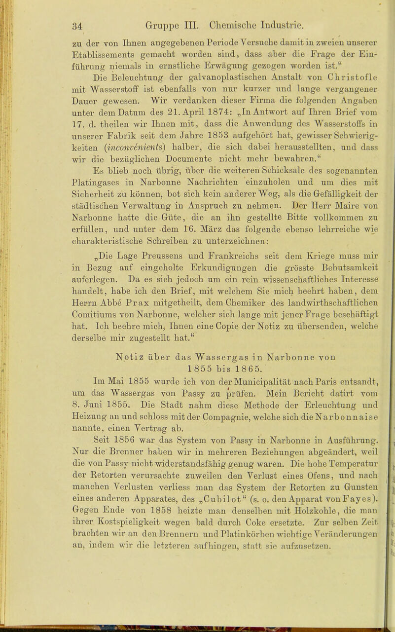 zu der von Ihnen angegebenen Periode Versuche damit in zweien unserer Etablissements gemacht worden sind, dass aber die Frage der Ein- führung niemals in ernstliche Erwägung gezogen worden ist.“ Die Beleuchtung der galvanoplastischen Anstalt von Christo fl e mit Wasserstoff ist ebenfalls von nur kurzer und lange vergangener Dauer gewesen. Wir verdanken dieser Firma die folgenden Angaben unter dem Datum des 21. April 1874: „In Antwort auf Ihren Brief vom 17. d. theilen wir Ihnen mit, dass die Anwendung des Wasserstoffs in unserer Fabrik seit dem Jahre 1853 aufgehört hat, gewisser Schwierig- keiten (inconvenients) halber, die sich dabei herausstellten, und dass wir die bezüglichen Documente nicht mehr bewahren.“ Es blieb noch übrig, über die weiteren Schicksale des sogenannten Platingases in Narbonne Nachrichten einzuholen und um dies mit Sicherheit zu können, bot sich kein anderer Weg, als die Gefälligkeit der städtischen Verwaltung in Anspruch zu nehmen. Der Herr Maire von Narbonne hatte die Güte, die an ihn gestellte Bitte vollkommen zu erfüllen, und unter dem 16. März das folgende ebenso lehrreiche wie charakteristische Schreiben zu unterzeichnen: „Die Lage Preussens und Frankreichs seit dem Kriege muss mir in Bezug auf eingeholte Erkundigungen die grösste Behutsamkeit auferlegen. Da es sich jedoch um ein rein wissenschaftliches Interesse handelt, habe ich den Brief, mit welchem Sie mich beehrt haben, dem Herrn Abbe Prax mitgetheilt, dem Chemiker des landwirtschaftlichen Comitiums von Narbonne, welcher sich lange mit jener Frage beschäftigt hat. Ich beehre mich, Ihnen eine Copie der Notiz zu übersenden, welche derselbe mir zugestellt hat.“ Notiz über das Wassergas in Narbonne von 1 855 bis 1865. Im Mai 1855 wurde ich von der Municipalität nach Paris entsandt, um das Wassergas von Passy zu prüfen. Mein Bericht datirt vom 8. Juni 1855. Die Stadt nahm diese Methode der Erleuchtung und Heizung an und schloss mit der Compagnie, welche sich die Narbonnaise nannte, einen Vertrag ab. Seit 1856 war das System von Passy in Narbonne in Ausführung. Nur die Brenner haben wir in mehreren Beziehungen abgeändert, weil die von Passy nicht widerstandsfähig genug waren. Die hohe Temperatur der Retorten verursachte zuweilen den Verlust eines Ofens, und nach manchen Verlusten verliess man das System der Retorten zu Gunsten eines anderen Apparates, des „Cubilot“ (s. o. den Apparat vonFayes). Gegen Ende von 1858 heizte man denselben mit Holzkohle, die man ihrer Kostspieligkeit wegen bald durch Coke ersetzte. Zur selben Zeit brachten wir an den Brennern und Platinkörben wichtige Veränderungen an, indem wir die letzteren auf hingen, statt sie aufzusetzen.
