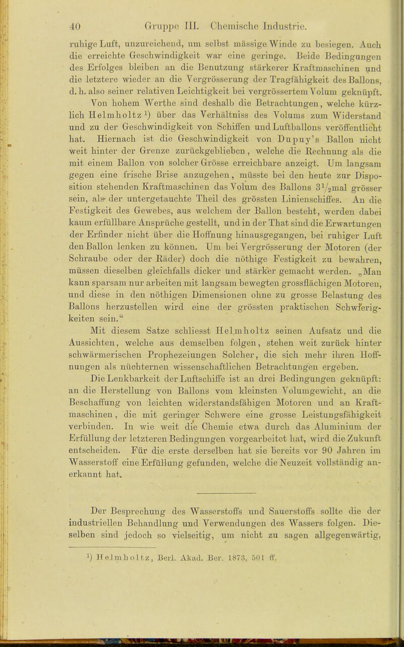 ruhige Luft, unzureichend, um selbst massige Winde zu besiegen. Auch die erreichte Geschwindigkeit war eine geringe. Beide Bedingungen des Erfolges bleiben an die Benutzung stärkerer Kraftmaschinen und die letztere wieder an die Vergrösserung der Tragfähigkeit des Ballons, d. h. also seiner relativen Leichtigkeit bei vergrössertem Volum geknüpft. Von hohem Werthe sind deshalb die Betrachtungen, welche kürz- lich Helmholtz ]) über das Yerhältniss des Volums zum Widerstand und zu der Geschwindigkeit von Schiffen und Luftballons veröffentlicht hat. Hiernach ist die Geschwindigkeit von Dupuy’s Ballon nicht weit hinter der Grenze zurückgeblieben, welche die Rechnung als die mit einem Ballon von solcher Grösse erreichbare anzeigt. Um langsam gegen eine frische Brise anzugehen, müsste bei den heute zur Dispo- sition stehenden Kraftmaschinen das Volum des Ballons 31/2mal grösser sein, als- der untergetauchte Theil des grössten Linienschiffes. An die Festigkeit des Gewebes, aus welchem der Ballon besteht, werden dabei kaum erfüllbare Ansprüche gestellt, und in der That sind die Erwartungen der Erfinder nicht über die Hoffnung hinausgegangen, bei ruhiger Luft den Ballon lenken zu können. Um bei Vergrösserung der Motoren (der Schraube oder der Räder) doch die nöthige Festigkeit zu bewahren, müssen dieselben gleichfalls dicker und stärker gemacht werden. „Man kann sparsam nur arbeiten mit langsam bewegten grossflächigen Motoren, und diese in den nöthigen Dimensionen ohne zu grosse Belastung des Ballons herzustellen wird eine der grössten praktischen Schwierig- keiten sein.“ Mit diesem Satze schliesst Helmholtz seinen Aufsatz und die Aussichten, welche aus demselben folgen, stehen weit zurück hinter schwärmerischen Prophezeiungen Solcher, die sich mehr ihren Hoff- nungen als nüchternen wissenschaftlichen Betrachtungen ergeben. Die Lenkbarkeit der Luftschiffe ist an drei Bedingungen geknüpft: an die Herstellung von Ballons vom kleinsten Volumgewicht, an die Beschaffung von leichten widerstandsfähigen Motoren und au Kraft- maschinen , die mit geringer Schwere eine grosse Leistungsfähigkeit verbinden. In wie weit die Chemie etwa durch das Aluminium der Erfüllung der letzteren Bedingungen vorgearbeitet hat, wird die Zukunft entscheiden. Für die erste derselben hat sie bereits vor 90 Jahren im Wasserstoff eine Erfüllung gefunden, welche die Neuzeit vollständig an- erkannt hat. Der Besprechung des Wasserstoffs und Sauerstoffs sollte die der industriellen Behandlung und Verwendungen des Wassers folgeu. Die- selben sind jedoch so vielseitig, um nicht zu sagen allgegenwärtig, ]) Helmholtz, Berl. Aluul. Ber. 1873, 501 ff.