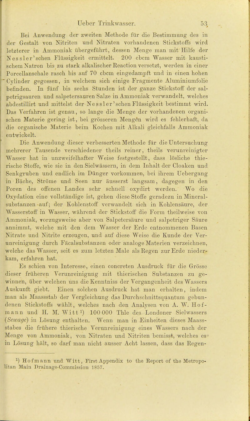 Bei Anwendung der zweiten Methode für die Bestimmung des in der Gestalt von Nitriten und Nitraten vorhandenen Stickstoffs wird letzterer in Ammoniak übergeführt, dessen Menge man mit Hilfe der Nes sler’schen Flüssigkeit ermittelt. 200 cbcm Wasser mit kausti- schem Natron bis zu stark alkalischer Reaction versetzt, werden in einer Porcellanschale rasch bis auf 70 cbcm eingedampft und in einen hohen 'Cylinder gegossen, in welchem sich einige Fragmente Aluminiumfolie befinden. In fünf bis sechs Stunden ist der ganze Stickstoff der sal- petrigsauren und salpetersauren Salze in Ammoniak verwandelt, welches abdestillirt und mittelst der Ne s s ler ’sehen Flüssigkeit bestimmt wird. Das Verfahren ist genau, so lange die Menge der vorhandenen organi- schen Materie gering ist, bei grösseren Mengön wird es fehlerhaft, da die organische Materie beim Kochen mit Alkali gleichfalls Ammoniak entwickelt. Die Anwendung dieser verbesserten Methode für die Untersuchung mehrerer Tausende verschiedener theils reiner, theils verunreinigter Wasser hat in unzweifelhafter Weise festgestellt, dass lösliche thie- rische Stoffe, wie sie in den Sielwässern, in dem Inhalt der Cloaken und Senkgruben und endlich im Dünger Vorkommen, bei ihrem Uebergang in Bäche, Ströme und Seen nur äusserst langsam, dagegen in den Poren des offenen Landes sehr schnell oxydirt werden. Wo die Oxydation eine vollständige ist, gehen diese Stoffe geradezu in Mineral- substanzen-auf; der Kohlenstoff verwandelt sich in Kohlensäure, der Wasserstoff in Wasser, während der Stickstoff die Form theilweise von Ammoniak, vorzugsweise aber von Salpetersäure und salpetriger Säure annimmt, welche mit den dem Wasser der Erde entnommenen Basen Nitrate und Nitrite erzeugen, und auf diese Weise die Kunde der Ver- unreinigung durch Fäcalsubstanzen oder analoge Materien verzeichnen, welche das Wasser, seit es zum letzten Male als Regen zur Erde nieder- kam, erfahren hat. Es schien von Interesse, einen concreten Ausdruck für die Grösse dieser früheren Verunreinigung mit thierischen Substanzen zu ge- winnen, über welchen uns dieKenntniss der Vergangenheit des Wassers Auskunft giebt. Einen solchen Ausdruck hat man erhalten, indem man als Maassstab der Vergleichung das Durchschnittsquantum gebun- denen Stickstoffs wählt, welches nach den Analysen von A. W. Hof- mann und H. M. Witt 1) 100 000 Thle des Londoner Sielwassers (Setvage) in Lösung enthalten. Wenn man in Einheiten dieses Maass- stabes die frühere thierische Verunreinigung eines Wassers nach der Menge von Ammoniak, von Nitraten und Nitriten bemisst, welches es in Lösung hält, so darf man nicht ausser Acht lassen, dass das Regen- b Hof mann und Witt, First Appendix to the Report of the Metropo- litan Main Drainage-Commission 1857.