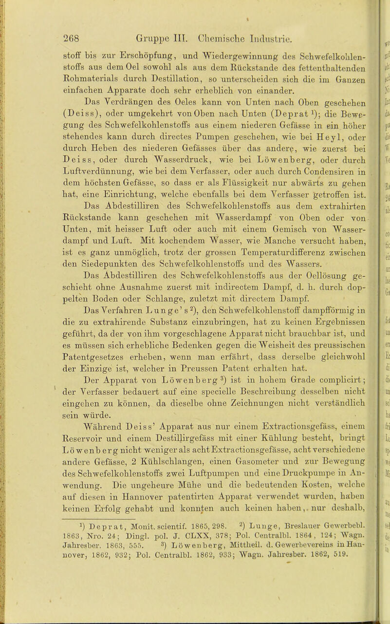 stoff bis zur Erschöpfung, und Wiedergewinnung des Schwefelkohlen- stoffs aus dem Oel sowohl als aus dem Rückstände des fettenthaltenden Rohmaterials durch Destillation, so unterscheiden sich die im Ganzen einfachen Apparate doch sehr erheblich von einander. Das Verdrängen des Oeles kann von Unten nach Oben geschehen (Deiss), oder umgekehrt vonOben nach Unten (Deprat J); die Bewe- gung des Schwefelkohlenstoffs aus einem niederen Gefässe in ein höher stehendes kann durch directes Pumpen geschehen, wie bei Heyl, oder durch Heben des niederen Gefässes über das andere, wie zuerst bei Deiss, oder durch Wasserdruck, wie bei Löwenberg, oder durch Luftverdünnung, wie bei dem Verfasser, oder auch durch Condensiren in dem höchsten Gefässe, so dass er als Flüssigkeit nur abwärts zu gehen hat, eine Einrichtung, welche ebenfalls bei dem Verfasser getroffen ist. Das Abdestilliren des Schwefelkohlenstoffs aus dem extrahirten Rückstände kann geschehen mit Wasserdampf von Oben oder von Unten, mit heisser Luft oder auch mit einem Gemisch von Wasser- dampf und Luft. Mit kochendem Wasser, wie Manche versucht haben, ist es ganz unmöglich, trotz der grossen Temperaturdifferenz zwischen den Siedepunkten des Schwefelkohlenstoffs und des Wassers. Das Abdestilliren des Schwefelkohlenstoffs aus der Oellösung ge- schieht ohne Ausnahme zuerst mit indirectem Dampf, d. h. durch dop- pelten Boden oder Schlange, zuletzt mit directem Dampf. Das Verfahren Lunge’s1 2), den Schwefelkohlenstoff dampfförmig in die zu extrahirende Substanz einzubringen, hat zu keinen Ergebnissen geführt, da der von ihm vorgeschlagene Apparat nicht brauchbar ist, und es müssen sich erhebliche Bedenken gegen die Weisheit des preussischen Patentgesetzes erheben, wenn man erfährt, dass derselbe gleichwohl der Einzige ist, welcher in Preussen Patent erhalten hat. Der Apparat von Löwenberg3) ist in hohem Grade complicirt; der Verfasser bedauert auf eine specielle Beschreibung desselben nicht eingehen zu können, da dieselbe ohne Zeichnungen nicht verständlich sein würde. Während Deiss’ Apparat aus nur einem Extractionsgefäss, einem Reservoir und einem Destillirgefäss mit einer Kühlung besteht, bringt Löwenberg nicht weniger als achtExtractionsgefässe, acht verschiedene andere Gefässe, 2 Kühlschlangen, einen Gasometer und zur Bewegung des Schwefelkohlenstoffs zwei Luftpumpen und eine Druckpumpe in An- wendung. Die ungeheure Mühe und die bedeutenden Kosten, welche auf diesen in Hannover patentirten Apparat verwendet wurden, haben keinen Erfolg gehabt und konnten auch keinen haben,. nur deshalb, 1) Deprat, Monit. scientif. 1865,298. 2) Lunge, Breslauer Gewerbebl. 1863, Nro. 24; Dingl. pol. J. CLXX, 378; Pol. Centralbl. 1864, 124; Wagn. Jahresber. 1863, 555. 3) Löwenberg, Mittheil. <1. Gewerbevereins inHan- nover, 1862, 932; Pol. Centralbl. 1862, 933; Wagn. Jaliresber. 1862, 519.