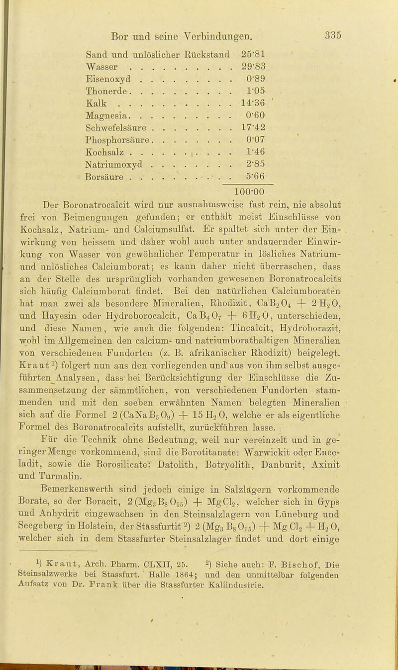 Bor und seine Verbindungen. Sand und unlöslicher Rückstand 2 5 ‘81 Wasser 29-83 Eisenoxyd .... 0-89 Thonerde 1-05 Kalk 14-36 ‘ Magnesia 0-60 Schwefelsäure . . . 17-42 Phosphorsäure. . . 0-07 Kochsalz 1-46 Natriumoxyd . . . 2-85 Borsäure ..... 5-66 100-00 Der Boronatrocalcit wird nur ausnahmsweise fast rein, nie absolut frei von Beimengungen gefunden; er enthält meist Einschlüsse von Kochsalz, Natrium- und Calciumsulfat. Er spaltet sich unter der Ein- wirkung von heissem und daher wohl auch unter andauernder Einwir- kung von Wasser von gewöhnlicher Temperatur in lösliches Natrium - und unlösliches Calciumborat; es kann daher nicht überraschen, dass an der Stelle des ursprünglich vorhanden gewesenen Boronatrocalcits sich häufig Calciumhorat findet. Bei den natürlichen Calciumboraten hat man zwei als besondere Mineralien, Rhodizit, CaB204 -j- 2H20, und Hayesin oder Hydrohorocalcit, Ca B4 07 -f- 6 H2 0, unterschieden, und diese Namen, wie auch die folgenden: Tincalcit, Hydroborazit, wohl im Allgemeinen den calcium- und natriumborathaltigen Mineralien von verschiedenen Fundorten (z. B. afrikanischer Rhodizit) beigelegt. Kraut1) folgert nun aus den vorliegenden und'aus von ihm selbst ausge- führten Analysen, dass bei Berücksichtigung der Einschlüsse die Zu- sammensetzung der sämmtlichen, von verschiedenen Fundorten stam- menden und mit den soeben erwähnten Namen belegten Mineralien sich auf die Formel 2(CaNaB509) -f- 15II20, welche er als eigentliche Formel des Boronatrocalcits aufstellt, zurückführen lasse. Für die Technik ohne Bedeutung, weil nur vereinzelt und in ge- ringerMenge vorkommend, sind die Borotitanate: Warwickit oder Ence- ladit, sowie die Borosilicater Datolith, Botryolith, Danburit, Axinit und Turmalin. Bemerkenswerth sind jedoch einige in Salzlägern vorkommende Borate, so der Boracit, 2(Mg3BsOi5) -f- MgCl2, welcher sich in Gyps und Anhydrit eingewachsen in den Steinsalzlagern von Lüneburg und Seegeherg in Holstein, der Stassfurtit 2) 2 (Mg3 BsOi5) -(- Mg Cl2 -f- Id2 0, welcher sich in dem Stassfurter Steinsalzlager findet und dort einige 1) Kraut, Arch. Pharm. CLXII, 25. 2) Siehe auch: P. Bischof, Die Steinsalzwerke bei Stassfurt. Halle 1864; und den unmittelbar folgenden Aufsatz von Dr. Frank über die Stassfurter Kaliindustrie.