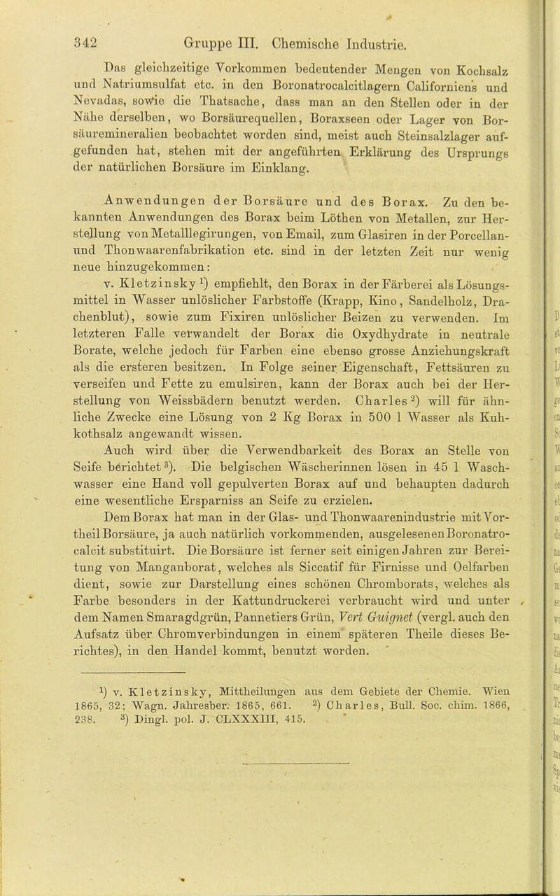 Das gleichzeitige Vorkommen bedeutender Mengen von Kochsalz und Natriumsulfat etc. in den Boronatrocalcitlagern Californien's und Nevadas, sowie die Thatsache, dass man an den Stellen oder in der Nähe derselben, wo Borsäurequellen, Boraxseen oder Lager von Bor- säuremineralien beobachtet worden sind, meist auch Steinsalzlager auf- gefunden hat, stehen mit der angeführten Erklärung des Ursprungs der natürlichen Borsäure im Einklang. Anwendungen der Borsäure und des Borax. Zu den be- kannten Anwendungen des Borax beim Löthen von Metallen, zur Her- stellung von Metalllegirungen, von Email, zum Glasiren in der Porcellan- und Thonwaarenfahrikation etc. sind in der letzten Zeit nur wenig neue hinzugekommen: v. Kletzinsky1) empfiehlt, den Borax in der Färberei als Lösungs- mittel in Wasser unlöslicher Farbstoffe (Krapp, Kino, Sandelholz, Dra- chenblut), sowie zum Fixiren unlöslicher Beizen zu verwenden. Im letzteren Falle verwandelt der Borax die Oxydhydrate in neutrale Borate, welche jedoch für Farben eine ebenso grosse Anziehungskraft als die ersteren besitzen. In Folge seiner Eigenschaft, Fettsäuren zu verseifen und Fette zu emulsiren, kann der Borax auch hei der Her- stellung von Weissbädern benutzt werden. Charles2) will für ähn- liche Zwecke eine Lösung von 2 Kg Borax in 500 1 Wasser als Kuh- kothsalz angewandt wissen. Auch wird über die Verwendbarkeit des Borax an Stelle von Seife berichtet3). Die belgischen Wäscherinnen lösen in 45 1 Wasch- wasser eine Hand voll gepulverten Borax auf und behaupten dadurch eine wesentliche Ersparniss an Seife zu erzielen. Dem Borax hat man in der Glas- und Thonwaarenindustrie mit Vor- theil Borsäure, ja auch natürlich vorkommenden, ausgelesenen Boronatro- calcit substituirt. Die Borsäure ist ferner seit einigen Jahren zur Berei- tung von Manganborat, welches als Siccatif für Firnisse und Oelfarhen dient, sowie zur Darstellung eines schönen Chromborats, welches als Farbe besonders in der Kattundruckerei verbraucht wird und unter „ dem Namen Smaragdgrün, Pannetiers Grün, Vert Guignet (vergl. auch den Aufsatz über Chrom verbin düngen in einem späteren Theile dieses Be- richtes), in den Handel kommt, benutzt worden. !) v. Kletzinsky, Mittheilungen aus dem Gebiete der Chemie. Wien 1865, 32; \Vagn. Jahresber. 1865, 661. 2) Charles, Bull. Soc. cliim. 1866, 238. 3) Dingl. pol. J. CLXXXIII, 415.