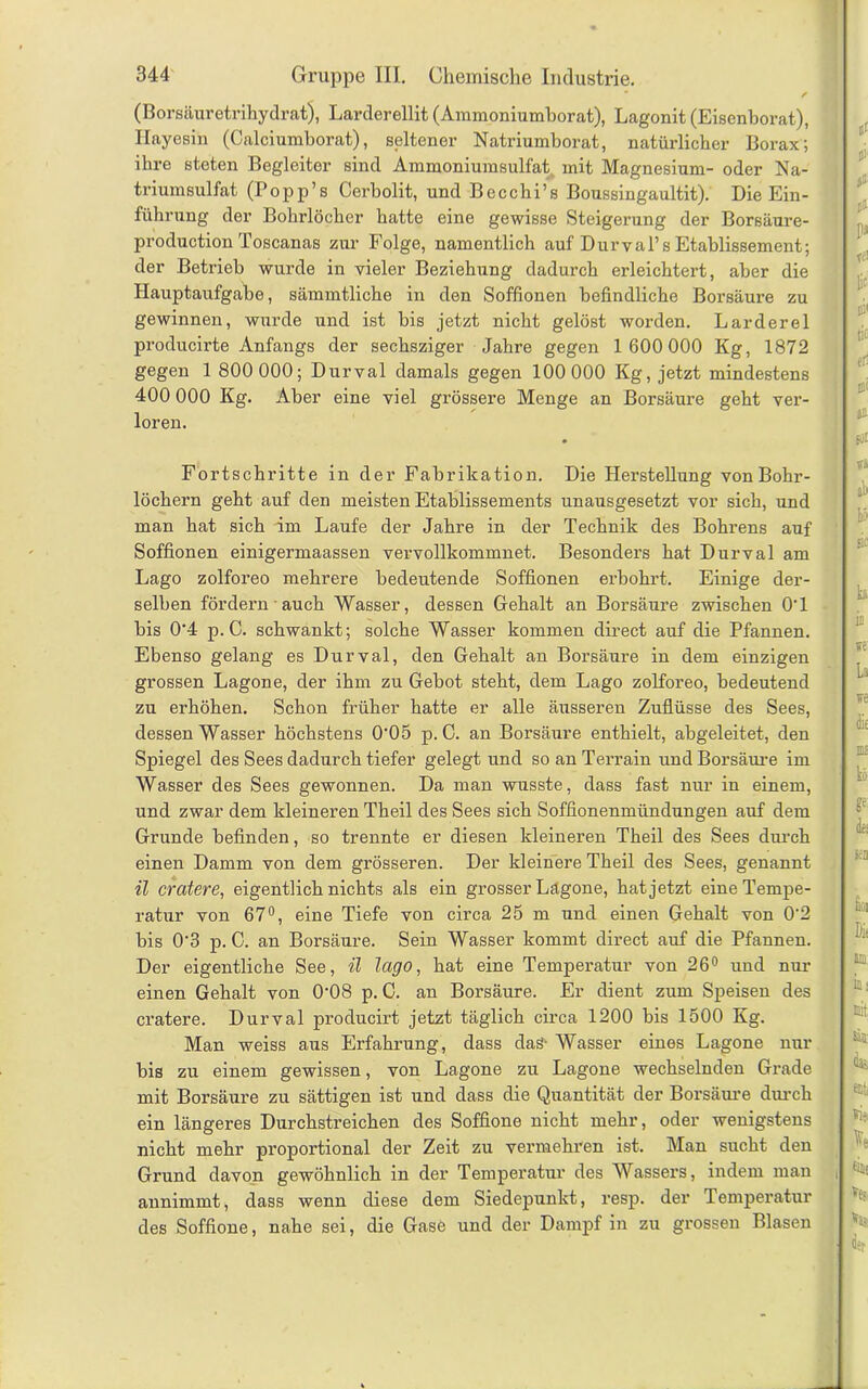 (Borsäuretrihydrat), Larderellit (Ammoniumborat), Lagonit (Eisenborat), Ilayesin (Calciumborat), seltener Natriumborat, natürlicher Borax; ihre steten Begleiter sind Ammoniumsulfat mit Magnesium- oder Na- triumsulfat (Popp’s Cerbolit, und Becchi’s Boussingaultit). Die Ein- führung der Bohrlöcher hatte eine gewisse Steigerung der Borsäure- production Toscanas zur Folge, namentlich auf Duryal’s Etablissement; der Betrieb wurde in vieler Beziehung dadurch erleichtert, aber die Hauptaufgabe, sämmtliche in den Soffionen befindliche Borsäure zu gewinnen, wurde und ist bis jetzt nicht gelöst worden. Larderel producirte Anfangs der sechsziger Jahre gegen 1 600 000 Kg, 1872 gegen 1 800 000; Durval damals gegen 100 000 Kg, jetzt mindestens 400 000 Kg. Aber eine viel grössere Menge an Borsäure geht ver- loren. Fortschritte in der Fabrikation. Die Herstellung von Bohr- löchern geht auf den meisten Etablissements unausgesetzt vor sich, und man hat sich im Laufe der Jahre in der Technik des Bohrens auf Soffionen einigermaassen vervollkommnet. Besonders hat Durval am Lago zolforeo mehrere bedeutende Soffionen erbohrt. Einige der- selben fördern auch Wasser, dessen Gehalt an Borsäure zwischen 0'1 bis 0‘4 p. C. schwankt; solche Wasser kommen direct auf die Pfannen. Ebenso gelang es Durval, den Gehalt an Borsäure in dem einzigen grossen Lagone, der ihm zu Gebot steht, dem Lago zolforeo, bedeutend zu erhöhen. Schon früher hatte er alle äusseren Zuflüsse des Sees, dessen Wasser höchstens 0'05 p. C. an Borsäure enthielt, abgeleitet, den Spiegel des Sees dadurch tiefer gelegt und so an Terrain und Borsäure im Wasser des Sees gewonnen. Da man wusste, dass fast nur in einem, und zwar dem kleineren Theil des Sees sich Soffionenmündungen auf dem Grunde befinden, so trennte er diesen kleineren Theil des Sees durch einen Damm von dem grösseren. Der kleinere Theil des Sees, genannt il cratere, eigentlich nichts als ein grosser Lagone, hat jetzt eine Tempe- ratur von 67°, eine Tiefe von circa 25 m und einen Gehalt von 0'2 bis 0‘3 p. C. an Borsäure. Sein Wasser kommt direct auf die Pfannen. Der eigentliche See, il lago, hat eine Temperatur von 26° und nur einen Gehalt von 0‘08 p. C. an Borsäure. Er dient zum Speisen des cratere. Durval producirt jetzt täglich circa 1200 bis 1500 Kg. Man weiss aus Erfahrung, dass das- Wasser eines Lagone nur bis zu einem gewissen, von Lagone zu Lagone wechselnden Grade mit Borsäure zu sättigen ist und dass die Quantität der Borsäure durch ein längeres Durchstreichen des Soffione nicht mehr, oder wenigstens nicht mehr proportional der Zeit zu vermehren ist. Man sucht den Grund davon gewöhnlich in der Temperatur des Wassers, indem man annimmt, dass wenn diese dem Siedepunkt, resp. der Temperatur des Soffione, nahe sei, die Gase und der Dampf in zu grossen Blasen