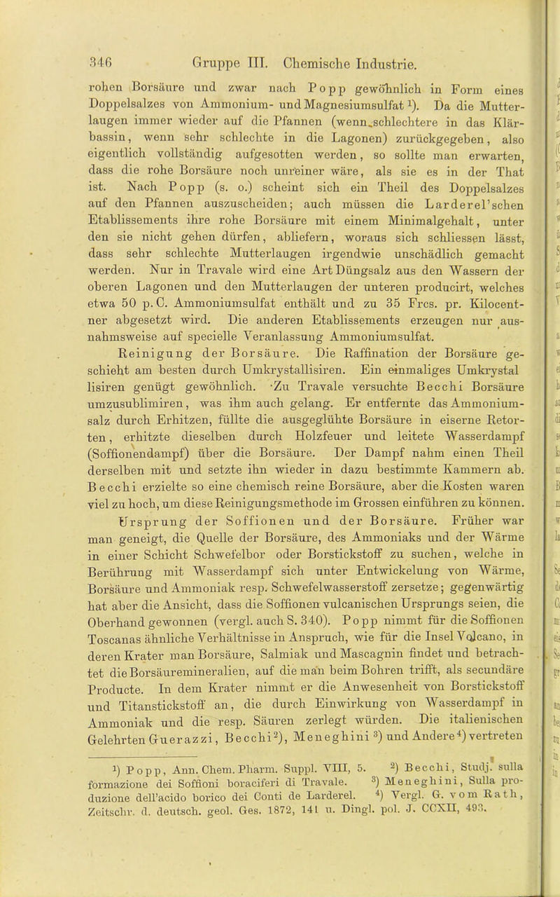 rohen Borsäure und zwar nach Popp gewöhnlich in Form eines Doppelsalzes von Ammonium- und Magnesiumsulfat Q. Da die Mutter- laugen immer wieder auf die Pfannen (wenn.schlechtere in das Klär- bassin , wenn sehr schlechte in die Lagonen) zurückgegeben, also eigentlich vollständig aufgesotten werden, so sollte man erwarten, dass die rohe Borsäure noch unr'einer wäre, als sie es in der That ist. Nach Popp (s. o.) scheint sich ein Theil des Doppelsalzes auf den Pfannen auszuscheiden; auch müssen die Larderel’schen Etablissements ihre rohe Borsäure mit einem Minimalgehalt, unter den sie nicht gehen dürfen, abliefern, woraus sich schliessen lässt, dass sehr schlechte Mutterlaugen irgendwie unschädlich gemacht werden. Nur in Travale wird eine Art Düngsalz aus den Wassern der oberen Lagonen und den Mutterlaugen der unteren producirt, welches etwa 50 p. C. Ammoniumsulfat enthält und zu 35 Frcs. pr. Kilocent- ner abgesetzt wird. Die anderen Etablissements erzeugen nur aus- nahmsweise auf specielle Veranlassung Ammoniumsulfat. Reinigung der Borsäure. Die Raffination der Borsäure ge- schieht am besten durch Umkrystallisiren. Ein einmaliges Umkrystal lisiren genügt gewöhnlich. -Zu Travale versuchte Becchi Borsäure umzusublimiren, was ihm auch gelang. Er entfernte das Ammonium- salz durch Erhitzen, füllte die ausgeglühte Borsäure in eiserne Retor- ten , erhitzte dieselben durch Holzfeuer und leitete Wasserdampf (Soffionendampf) über die Borsäure. Der Dampf nahm einen Theil derselben mit und setzte ihn wieder in dazu bestimmte Kammern ab. Becchi erzielte so eine chemisch reine Borsäure, aber die Kosten waren viel zu hoch, um diese Reinigungsmethode im Grossen einführen zu können. Ursprung der Soffionen und der Borsäure. Früher war man geneigt, die Quelle der Borsäure, des Ammoniaks und der Wärme in einer Schicht Schwefelbor oder Borstickstoff zu suchen, welche in Berührung mit Wasserdampf sich unter Entwickelung von Wärme, Borsäure und Ammoniak resp. Schwefelwasserstoff zersetze; gegenwärtig hat aber die Ansicht, dass die Soffionen vulcanischen Ursprungs seien, die Oberhand gewonnen (vergl. auch S. 340). Popp nimmt für die Soffionen Toscanas ähnliche Verhältnissein Anspruch, wie für die Insel Vcjcano, in deren Krater man Borsäure, Salmiak und Mascagnin findet und betrach- tet dieBoi’säuremineralien, auf die man beim Bohren trifft, als secundäre Producte. In dem Krater nimmt er die Anwesenheit von Borstickstoff und Titanstickstoff an, die durch Einwirkung von Wasserdampf in Ammoniak und die resp. Säuren zerlegt würden. Die italienischen Gelehrten G u e r a z z i, B e c c hil) 2), M e n e g h i n i 3) und Andere 4) vertreten l) Popp, Ann. Chem. Pharm. Suppl. VIII, 5. 2) Becclii, Study sulla formazione dei Soffioni boraciferi di Travale. 3) Menegliini, Sulla pio- duzione dell’acido borico dei Conti de Larderel. 4) Vergl. G. vom Rath, Zeitschr. d. deutsch, geol. Ges. 1872, 141 u. Dingl. pol. J. CCXH, 49.1.