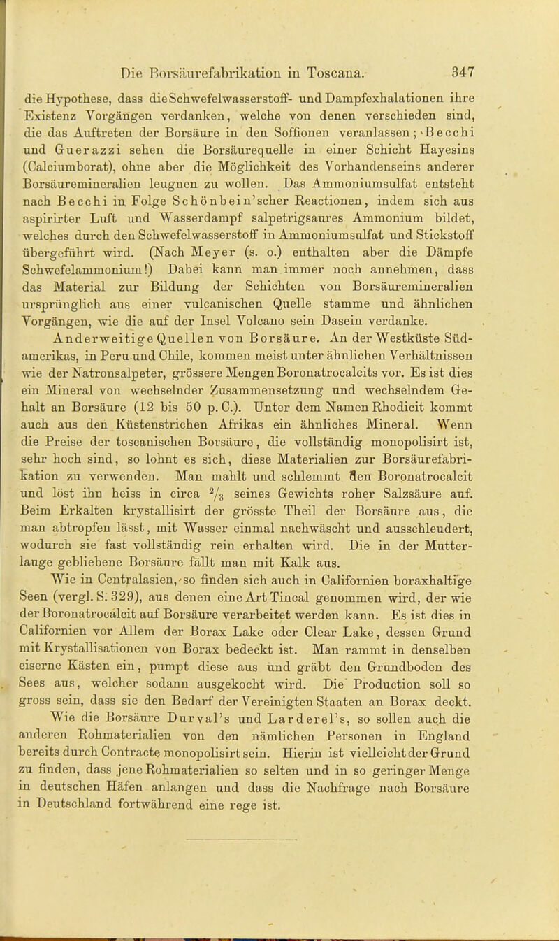 die Hypothese, dass die Schwefelwasserstoff- und Dampfexhalationen ihre Existenz Vorgängen verdanken, welche von denen verschieden sind, die das Auftreten der Borsäure in den Soffionen veranlassen ;'B ecchi und Guerazzi sehen die Borsäurequelle in einer Schicht Hayesins (Calciumborat), ohne aber die Möglichkeit des Vorhandenseins anderer Borsäuremineralien leugnen zu wollen. Das Ammoniumsulfat entsteht nach Be cchi in Folge Schönbein’scher Reactionen, indem sich aus aspirirter Luft und Wasserdampf salpetrigsaures Ammonium bildet, welches durch den Schwefelwasserstoff in Ammoniumsulfat und Stickstoff übergeführt wird. (Nach Meyer (s. o.) enthalten aber die Dämpfe Schwefelammonium!) Dabei kann man immer noch annehmen, dass das Material zur Bildung der Schichten von Borsäuremineralien ursprünglich aus einer vulcanischen Quelle stamme und ähnlichen Vorgängen, wie die auf der Insel Volcano sein Dasein verdanke. Anderweitige Quellen von Borsäure. An der Westküste Süd- amerikas, in Peru und Chile, kommen meist unter ähnlichen Verhältnissen wie der Natronsalpeter, grössere Mengen Boronatrocalcits vor. Es ist dies ein Mineral von wechselnder Zusammensetzung und wechselndem Ge- halt an Borsäure (12 bis 50 p. C.). Unter dem Namen Rhodicit kommt auch aus den Küstenstrichen Afrikas ein ähnliches Mineral. Wenn die Preise der toscanischen Borsäure, die vollständig monopolisirt ist, sehr hoch sind, so lohnt es sich, diese Materialien zur Borsäurefabri- kation zu verwenden. Man mahlt und schlemmt flen Boronatrocalcit und löst ihn heiss in circa 2/3 seines Gewichts roher Salzsäure auf. Beim Erkalten krystallisirt der grösste Theil der Borsäure aus, die man abtropfen lässt, mit Wasser einmal nachwäscht und ausschleudert, wodurch sie fast vollständig rein erhalten wird. Die in der Mutter- lauge gebliebene Borsäure fällt man mit Kalk aus. Wie in Centralasien,-so finden sich auch in Californien boraxhaltige Seen (vergl. S. 329), aus denen eine Art Tincal genommen wird, der wie der Boronatrocalcit auf Borsäure verarbeitet werden kann. Es ist dies in Californien vor Allem der Borax Lake oder Clear Lake, dessen Grund mit Krystallisationen von Borax bedeckt ist. Man rammt in denselben eiserne Kästen ein, pumpt diese aus und gräbt den Grundboden des Sees aus, welcher sodann ausgekocht wird. Die Production soll so gross sein, dass sie den Bedarf der Vereinigten Staaten an Borax deckt. Wie die Borsäure Durval’s und Larderel’s, so sollen auch die anderen Rohmaterialien von den nämlichen Personen in England bereits durch Contracte monopolisirt sein. Hierin ist vielleicht der Grund zu finden, dass jene Rohmaterialien so selten und in so geringer Menge in deutschen Häfen anlangen und dass die Nachfrage nach Borsäure in Deutschland fortwährend eine rege ist.