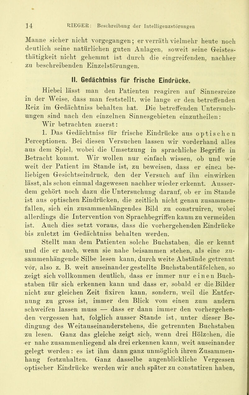 Manne sicher nicht vorgegangen; er verräth vielmehr heute noch deutlich seine natürlichen guten Anlagen, soweit seine Greistes- thätigkeit nicht gehemmt ist durch die eingreifenden, nachher zu beschreibenden Einzelstörungen. II. Gedächtniss für frische Eindrücke. Hiebei lässt man den Patienten reagiren auf Sinnesreize in der Weise, dass man feststellt, wie lange er den. betreffenden Reiz im Gedächtniss behalten hat. Hie betreffenden Untersuch- ungen sind nach den einzelnen Sinnesgebieten einzutheilen : Wir betrachten zuerst: 1. Das Gedächtniss für frische Eindrücke aus optischen Perceptionen. Bei diesen Versuchen lassen wir vorderhand alles aus dem Spiel, wobei die Umsetzung in sprachliche Begriffe in Betracht kommt. Wir wollen nur einfach wissen, ob und wie weit der Patient im Stande ist, zu beweisen, dass er einen be- liebigen Gesichtseindruck, den der Versuch auf ihn ein wirken lässt, als schon einmal dagewesen nachher wieder erkennt. Ausser- dem gehört noch dazu die Untersuchung darauf, ob er im Stande ist aus optischen Eindrücken, die zeitlich nicht genau zusammen- fallen, sich ein zusammenhängendes Bild zu construiren, wobei allerdings die Intervention von Sprachbegriffen kaum zu vermeiden ist. Auch dies setzt voraus, dass die vorhergehenden Eindrücke bis zuletzt im Gedächtniss behalten werden. Stellt man dem Patienten solche Buchstaben, die er kennt und die er auch, wenn sie nahe beisammen stehen, als eine zu- sammenhängende Silbe lesen kann, durch weite Abstände getrennt vor, also z. B. weit auseinander gestellte Buchstabentäfelchen, so zeigt sich vollkommen deutlich, dass er immer nur einen Buch- staben für sich erkennen kann und dass er, sobald er die Bilder nicht zur gleichen Zeit fixiren kann, sondern, weil die Entfer- nung zu gross ist, immer den Blick vom einen zum andern schweifen lassen muss — dass er dann immer den vorhergehen- den vergessen hat, folglich ausser Stande ist, unter dieser Be- dingung des Weitauseinanderstehens, die getrennten Buchstaben zu lesen. Ganz das gleiche zeigt siclp wenn drei Hölzchen, die er nahe zusammenliegend als drei erkennen kann, weit auseinander gelegt werden: es ist ihm dann ganz unmöglich ihren Zusammen- hang festzuhalten. Ganz dasselbe augenblickliche Vergessen optischer Eindrücke werden wir auch später zu constatiren haben.