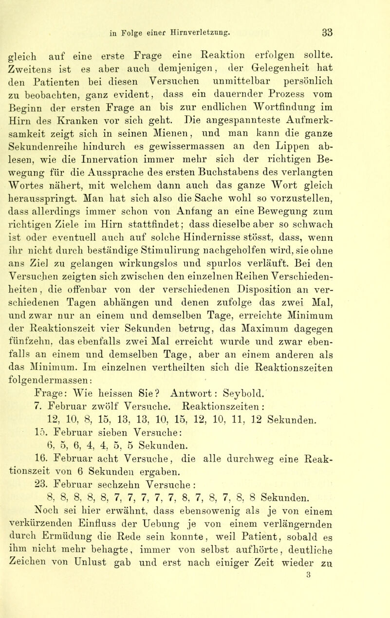 gleich auf eine erste Frage eine Reaktion erfolgen sollte. Zweitens ist es aber auch demjenigen, der Gelegenheit hat den Patienten hei diesen Versuchen unmittelbar persönlich zu beobachten, ganz evident, dass ein dauernder Prozess vom Beginn der ersten Frage an bis zur endlichen Wortfindung im Hirn des Kranken vor sich geht. Die angespannteste Aufmerk- samkeit zeigt sich in seinen Mienen, und man kann die ganze Sekundenreihe hindurch es gewissermassen an den Lippen ab- lesen, wie die Innervation immer mehr sich der richtigen Be- wegung für die Aussprache des ersten Buchstabens des verlangten Wortes nähert, mit welchem dann auch das ganze Wort gleich herausspringt. Man hat sich also die Sache wohl so vorzustellen, dass allerdings immer schon von Anfang an eine Bewegung zum richtigen Ziele im Hirn stattfindet; dass dieselbe aber so schwach ist oder eventuell auch auf solche Hindernisse stösst, dass, wenn ihr nicht durch beständige Stimulirung nachgeholfen wird, sie ohne ans Ziel zu gelangen wirkungslos und spurlos verläuft. Bei den Versuchen zeigten sich zwischen den einzelnen Reihen Verschieden- heiten , die offenbar von der verschiedenen Disposition an ver- schiedenen Tagen abhängen und denen zufolge das zwei Mal, und zwar nur an einem und demselben Tage, erreichte Minimum der Reaktionszeit vier Sekunden betrug, das Maximum dagegen fünfzehn, das ebenfalls zwei Mal erreicht wurde und zwar eben- falls an einem und demselben Tage, aber an einem anderen als das Minimum. Im einzelnen vertheilten sich die Reaktionszeiten folgendermassen: Frage: Wie heissen Sie? Antwort: Seybold. 7. Februar zwölf Versuche. Reaktionszeiten: 12, 10, 8, 15, 13, 13, 10, 15, 12, 10, 11, 12 Sekunden. 15. Februar sieben Versuche: 6, 5, 6, 4, 4, 5, 5 Sekunden. 16. Februar acht Versuche, die alle durchweg eine Reak- tionszeit von 6 Sekunden ergaben. 23. Februar sechzehn Versuche: 8, 8, 8, 8, 8, 7, 7, 7, 7, 7, 8, 7, 8, 7, 8, 8 Sekunden. Noch sei hier erwähnt, dass ebensowenig als je von einem verkürzenden Einfluss der Hebung je von einem verlängernden durch Ermüdung die Rede sein konnte, weil Patient, sobald es ihm nicht mehr behagte, immer von selbst auf hörte, deutliche Zeichen von Unlust gab und erst nach einiger Zeit wieder zu 3