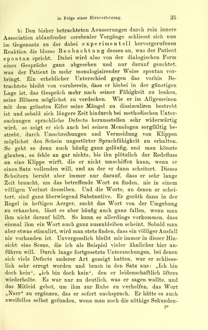 b) Den bisher betrachteten Aeusserungen durch rein innere Association ablaufender cerebraler Vorgänge schliesst sich nun im Gegensatz zu der dabei experimentell hervorgerufenen Reaktion die blosse Beobachtung dessen an, was der Patient spontan spricht. Dabei wird also von der dialogischen Form eines Gesprächs ganz abgesehen und nur darauf geachtet, was der Patient in mehr monologisirender Weise spontan vor- bringt. Ein erheblicher Unterschied gegen das vorhin Be- trachtete bleibt von vornherein, dass er hiebei in der günstigen Lage ist, das Gespräch mehr nach seiner Fähigkeit zu lenken, seine Blossen möglichst zu verdecken. Wie er im Allgemeinen mit dem grössten Eifer seine Mängel zu dissimuliren bestrebt ist und sobald sich längere Zeit hindurch bei methodischen Unter- suchungen sprachliche Defecte herausstellen sehr widerwärtig wird, so zeigt er sich auch bei seinen Monologen sorgfältig be- strebt, durch Umschreibungen und Vermeidung von Klippen möglichst den Schein ungestörter Sprachfähigkcit zu erhalten. So geht es denn auch häufig ganz geläufig, und man könnte glauben, es fehle an gar nichts, bis ihn plötzlich der Redefluss an eine Klippe wirft, die er nicht umschiffen kann, wenn er einen Satz vollenden will, und an der er dann scheitert. Dieses Scheitern beruht aber immer nur darauf, dass er sehr lange Zeit braucht, um das betreffende Wort zu finden, nie in einem völligen Verlust desselben. Und die Worte, an denen er schei- dert, sind ganz überwiegend Substantive. Er geräth dann in der Regel in heftigen Aerger, sucht das Wort von der Umgebung zu erhaschen, lässt es aber häufig auch ganz fallen, wenn man ihm nicht darauf hilft. So kann es allerdings Vorkommen, dass einmal ihm ein Wort auch ganz auszubleiben scheint. Sobald man aber etwas stimulirt, wird man stets finden, dass ein völliger Ausfall nie vorhanden ist. Unvergesslich bleibt mir immer in dieser Hin- sicht eine Scene, die ich als Beispiel vieler ähnlicher hier an- führen will. Durch lange fortgesetzte Untersuchungen, bei denen sich viele Defecte anderer Art gezeigt hatten, war er schliess- lich sehr erregt worden und brach in den Satz aus: „Ich bin doch kein^^, „ich bin doch kein^^, den er leidenschaftlich öfters wiederholte. Es war nur zu deutlich, was er sagen wollte, und das Mitleid gebot, um ihm zur Ruhe zu verhelfen, das Wort „Narr^ zu ergänzen, das er sofort nachsprach. Er hätte es auch zweifellos selbst gefunden, wenn man noch die nöthige Sekunden-