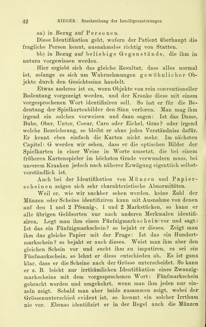 aa) in Bezug auf Personen. Diese Identifikation geht, wofern der Patient überhaupt die fragliche Person kennt, ausnahmslos richtig von Statten. bh) in Bezug auf beliebige Gegenstände, die ihm in natura vorgewiesen werden. Hier ergiebt sich das gleiche Resultat, dass alles normal ist, solange es sich um Wahrnehmungen gewöhnlicher Ob- jekte durch den Gesichtssinn handelt. Etwas anderes ist es, wenn Objekte von rein conventioneller Bedeutung vorgezeigt werden, und der Kranke diese mit einem vorgesprochenen Wort identifiziren soll. So hat er für die Be- deutung der Spielkartenbilder den Sinn verloren. Man mag ihm irgend ein solches vorweisen und dazu sagen: Ist das Dame^ | Bube, Ober, Unter, Coeur, Caro oder Eichel, Gras? oder irgend welche Bezeichnung, so bleibt er ohne jedes Verständniss dafür. Er kennt eben einfach die Karten nicht mehr. Im nächsten Capitel: G werden wir sehen, dass er die optischen Bilder der Spielkarten in einer Weise in Worte umsetzt, die bei einem früheren Kartenspieler im höchsten Grade verwundern muss, bei unserem Kranken jedoch nach näherer Erwägung eigentlich selbst- verständlich ist. Auch bei der Identifikation von Münzen und P ap i er- scheinen zeigen sich sehr charakteristische Abnormitäten. Weil er, wie wir nachher sehen werden, keine Zahl der Münzen oder Scheine identifiziren kann mit Ausnahme von denen auf den 1 und 2 Pfennig-, 1 und 2 Markstücken, so kann er alle übrigen Geldsorten nur nach anderen Merkmalen identifi- ziren. Legt man ihm einen Fünfzigmarkschein vor und sagt: Ist das ein Fünfzigmmrkschein? so bejaht er dieses. Zeigt man ihm das gleiche Papier mit der Frage: Ist das ein Hundert- markschein? so bejaht er auch dieses. Weist man ihm aber den gleichen Schein vor und sucht ihm zu imputiren, es sei ein Fünfmarkschein, so lehnt er diess entschieden ab. Es ist ganz klar, dass er die Scheine nach der Grösse unterscheidet. So kann er z. B. leicht zur irrthümlichen Identifikation eines Zwanzig- markscheins mit dem vorgesprochenen Wort: Fünfmarkschein gebracht werden und umgekehrt, wenn man ihm jeden nur ein- zeln zeigt. Sobald man aber beide zusamm.en zeigt, wobei der Grössenunterscliied evident ist, so kommt ein solcher Irrthum nie vor. Ebenso identifizirt er in der Regel auch die Münzen