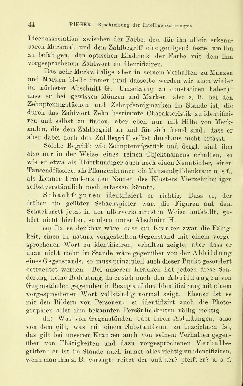 Ideenassociation zwischen der Farbe, dem für ihn allein erkenn- baren Merkmal, und dem Zahlbegriff eine genügend feste, um ihn zu befähigen, den optischen Eindruck der Farbe mit dem ihm VorgesxDrochenen Zahlwort zu identifiziren. Das sehr Merkwürdige aber in seinem Verhalten zu Münzen und Marken bleibt immer (und dasselbe werden wir auch wieder im nächsten Abschnitt Gr: Umsetzung zu constatiren haben) : dass er bei gewissen Münzen und Marken, also z. B. bei den Zehnpfennigstücken und Zehnpfennigmarken im Stande ist, die durch das Zahlwort Zehn bestimmte Charakteristik zu identifizi- ren und selbst zu finden, aber eben nur mit Hilfe von Merk- malen, die dem Zahlbegriff an und für sich fremd sind; dass er aber dabei doch den Zahlbegriff selbst durchaus nicht erfasst. Solche Begriffe wie Zehnpfennigstück und dergl. sind ihm also nur in der Weise eines reinen Objektnamens erhalten, so wie er etwa als Thierkundiger auch noch einen Neuntödter, einen Tausendfüssler, als Pflanzenkenner ein Tausendgüldenkraut u. s f., als Kenner Frankens den Namen des Klosters Vierzehnheiligen selbstverständlich noch erfassen könnte. Schachfiguren identifiziert er richtig. Dass er, der früher ein geübter Schachspieler war, die Figuren auf dem Schachbrett jetzt in der allerverkehrtesten Weise aufstellt, ge- hört nicht hierher, sondern unter Abschnitt H. cc) Da es denkbar wäre, dass ein Kranker zwar die Fähig- keit, einen in natura vorgestellten Gegenstand mit einem vorge- sprochenen Wort zu identifiziren, erhalten zeigte, aber dass er dazu nicht mehr im Stande wäre gegenüber von der Abbildung eines Gegenstands, so muss prinzipiell auch dieser Punkt gesondert betrachtet werden. Bei unserem Kranken hat jedoch diese Son- derung keine Bedeutung, da er sich auch den Abbild un gen von Gegenständen gegenüber in Bezug auf ihre Identifizirung mit einem vorgesprochenen Wort vollständig normal zeigt. Ebenso ist es mit den Bildern von Personen: er identifizirt auch die Photo- graphien aller ihm bekannten Persönlichkeiten völlig richtig. dd) Was von Gegenständen oder ihren Abbildungen, also von dem gilt, was mit einem Substantivum zu bezeichnen ist, das gilt bei unserem Kranken auch von seinem Verhalten gegen- über von Thätigkeiten und dazu vorgesprochenen Verbal be- griffen : er ist im Stande auch immer alles richtig zu identifiziren, wenn man ihm z. B. vorsagt: reitet der und der? pfeift er? u. s. f.