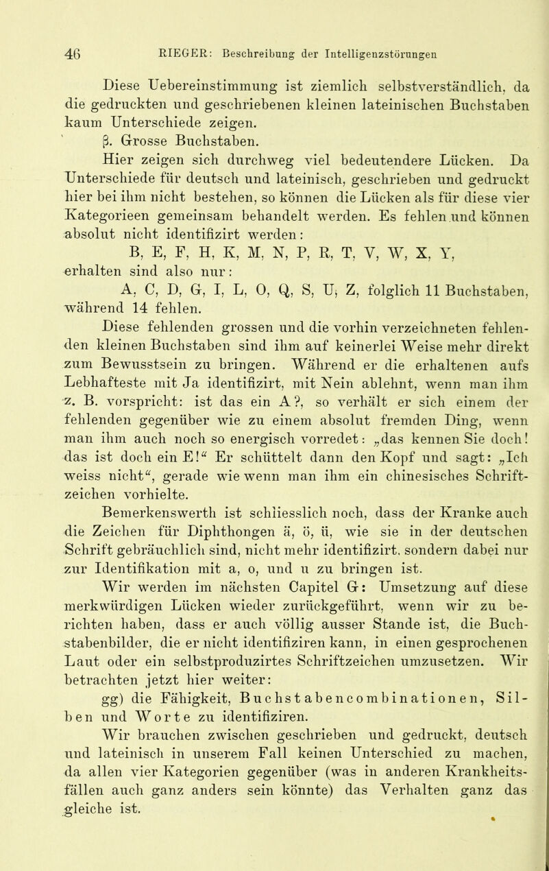 Diese Uebereinstimmung ist ziemlicb selbstverständlicli, da die gedruckten und geschriebenen kleinen lateinischen Buchstaben kaum Unterschiede zeigen. ß. Grosse Buchstaben. Hier zeigen sich durchweg viel bedeutendere Lücken. Da Unterschiede für deutsch und lateinisch, geschrieben und gedruckt hier bei ihm nicht bestehen, so können die Lücken als für diese vier Kategorieen gemeinsam behandelt werden. Es fehlen und können absolut nicht identifizirt werden: B, E, F, H, K, M, N, P, B, T, V, W, X, Y, erhalten sind also nur : A, C, D, G, I, L, 0, Q, S, Uj Z, folglich 11 Buchstaben, während 14 fehlen. Diese fehlenden grossen und die vorhin verzeichneten fehlen- den kleinen Buchstaben sind ihm auf keinerlei Weise mehr direkt zum Bewusstsein zu bringen. Während er die erhaltenen aufs Lebhafteste mit Ja identifizirt, mit Nein ablehnt, wenn man ihm z. B. vorspricht: ist das ein A ?, so verhält er sich einem der fehlenden gegenüber wie zu einem absolut fremden Ding, wenn man ihm auch noch so energisch vorredet: „das kennen Sie doch! das ist doch einE!^^ Er schüttelt dann den Kopf und sagt: „Ich weiss nicht^b gerade wie wenn man ihm ein chinesisches Schrift- zeichen vorhielte. Bemerkenswerth ist schliesslich noch, dass der Kranke auch die Zeichen für Diphthongen ä, ö, ü, wie sie in der deutschen Schrift gebräuchlich sind, nicht mehr identifizirt, sondern dabei nur zur Identifikation mit a, o, und u zu bringen ist. Wir werden im nächsten Capitel G: Umsetzung auf diese merkwürdigen Lücken wieder zurückgeführt, wenn wir zu be- richten haben, dass er auch völlig ausser Stande ist, die Buch- stabenbilder, die er nicht identifiziren kann, in einen gesprochenen Laut oder ein selbstproduzirtes Schriftzeichen umzusetzen. Wir betrachten jetzt hier weiter: gg) die Fähigkeit, Buch stabe ncombinationen, Sil- ben und Worte zu identifiziren. Wir brauchen zwischen geschrieben und gedruckt, deutsch und lateinisch in unserem Fall keinen Unterschied zu machen, da allen vier Kategorien gegenüber (was in anderen Krankheits- fällen auch ganz anders sein könnte) das Verhalten ganz das gleiche ist.