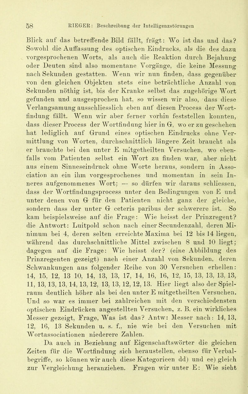 Blick auf das betreffende Bild fällt, fragt: Wo ist das und das? Sowohl die Auffassung des optischen Eindrucks, als die des dazu vorgesprochenen Worts, als auch die Reaktion durch Bejahung oder Deuten sind also momentane Vorgänge, die keine Messung nach Sekunden gestatten. Wenn wir nun finden, dass gegenüber von den gleichen Objekten stets eine beträchtliche Anzahl von Sekunden nöthig ist, bis der Kranke selbst das zugehörige Wort gefunden und ausgesprochen hat, so wissen wir also, dass diese Verlangsamung ausschliesslich eben auf diesen Process der Wort- findung fällt. Wenn wir aber ferner vorhin feststellen konnten, dass dieser Process der Wortfindung hier in G, wo er zu geschehen hat lediglich auf Grund eines optischen Eindrucks ohne Ver- mittlung von Worten, durchschnittlich längere Zeit braucht als er brauchte bei den unter E mitgetheilten Versuchen, wo eben- falls vom Patienten selbst ein Wort zu finden war, aber nicht aus einem Sinneseindruck ohne Worte heraus, sondern in Asso- ciation an ein ihm vorgesprochenes und momentan in sein In- neres aufgenommenes Wort; — so dürfen wir daraus schliessen, dass der Wortfindungsprocess unter den Bedingungen von E und unter denen von G für den Patienten nicht ganz der gleiche, sondern dass der unter G ceteris paribus der schwerere ist. So kam beispielsweise auf die Frage: Wie heisst der Prinzregent? die Antwort: Luitpold schon nach einer Secundenzahl, deren Mi- nimum bei 4, deren selten erreichte Maxima bei 12 bis 14 liegen, während das durchschnittliche Mittel zwischen 8 und 10 liegt; dagegen auf die Frage: Wie heisst der? (eine Abbildung des Prinzregenten gezeigt) nach einer Anzahl von Sekunden, deren Schwankungen aus folgender Reihe von 30 Versuchen erhellen: 14, 15, 12, 13 10, 14, 13, 13, 17, 14, 16, 16, 12, 15, 13, 13, 13, 13, 11, 13, 13,13, 14, 13,12, 13,13, 12,12,13. Hier liegt also der Spiel- raum deutlich hoher als bei den unter E mitgetheilten Versuchen. Und so war es immer bei zahlreichen mit den verschiedensten optischen Eindrücken angestellten Versuchen, z. B. ein wirkliches Messer gezeigt, Frage, Was ist das? Antw: Messer nach: 14,13, 12, 16, 13 Sekunden u. s. f., nie wie bei den Versuchen mit Wortassociationen niederere Zahlen. Da auch in Beziehung auf Eigenschaftswörter die gleichen Zeiten für die Wortfindung sich herausteilen, ebenso für Verbal- begriffe, so können wir auch diese Kategorieen dd) und ee) gleich zur Vergleichung heranziehen. Fragen wir unter E: Wie sieht