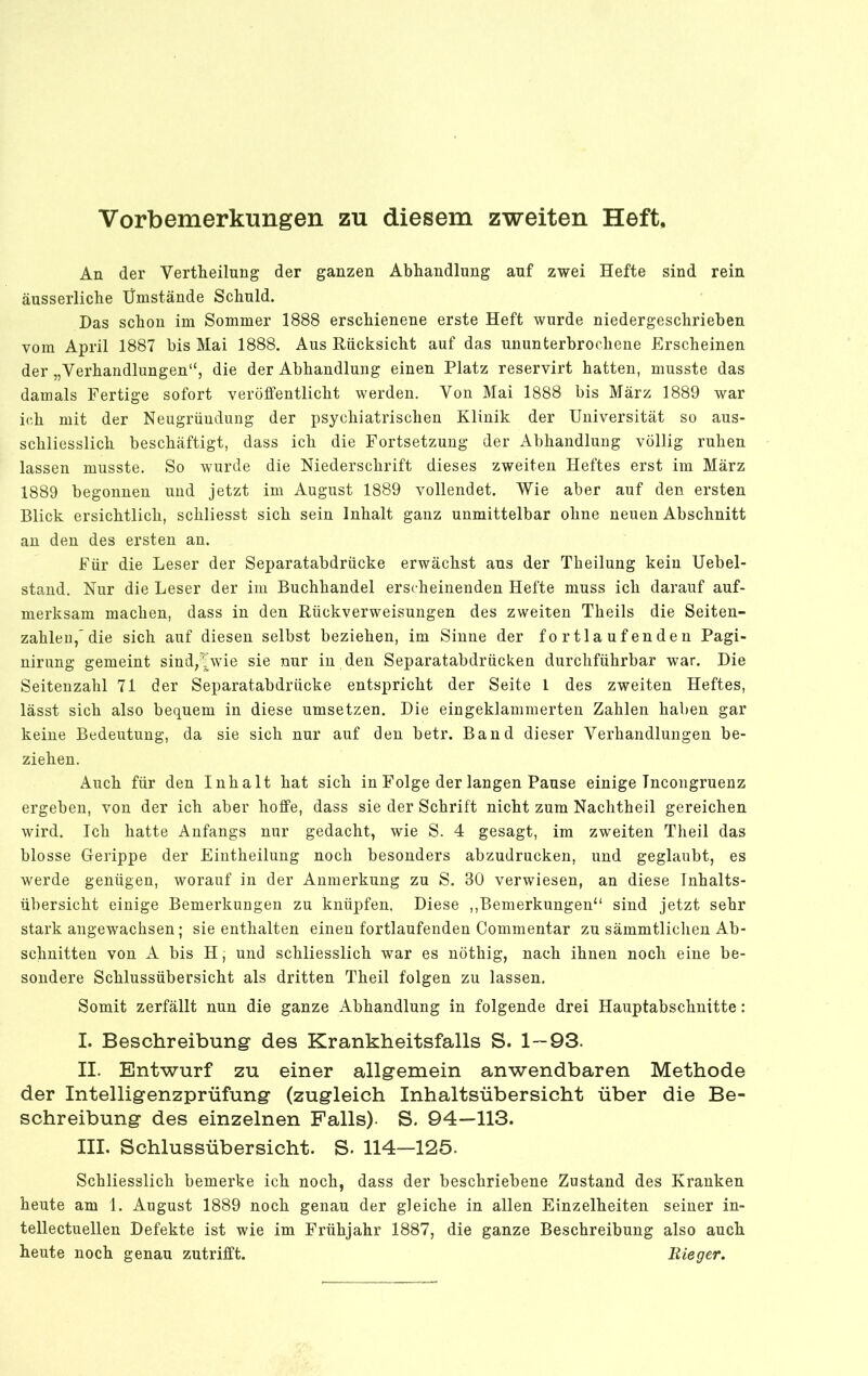 Vorbemerkungen zu diesem zweiten Heft, An der Vertheilung der ganzen Abhandlung auf zwei Hefte sind rein äusserliche Umstände Schuld. Das schon im Sommer 1888 erschienene erste Heft wurde niedergeschrieben vom April 1887 bis Mai 1888. Aus Rücksicht auf das ununterbrochene Erscheinen der „Verhandlungen“, die der Abhandlung einen Platz reservirt hatten, musste das damals Fertige sofort veröffentlicht werden. Von Mai 1888 bis März 1889 war ich mit der Neugründung der psychiatrischen Klinik der Universität so aus- schliesslich beschäftigt, dass ich die Fortsetzung der Abhandlung völlig ruhen lassen musste. So wurde die Niederschrift dieses zweiten Heftes erst im März 1889 begonnen und jetzt im August 1889 vollendet. Wie aber auf den ersten Blick ersichtlich, schliesst sich sein Inhalt ganz unmittelbar ohne neuen Abschnitt an den des ersten an. Für die Leser der Separatabdrücke erwächst ans der Tbeilung kein Uebel- stand. Nur die Leser der im Buchhandel erscheinenden Hefte muss ich darauf auf- merksam machen, dass in den Rückverweisungen des zweiten Theils die Seiten- zahlen,'die sich auf diesen selbst beziehen, im Sinne der fortlaufenden Pagi- nirung gemeint sind,\wvie sie nur in den Separatabdrücken durchführbar war. Die Seitenzahl 71 der Separatabdrücke entspricht der Seite 1 des zweiten Heftes, lässt sich also bequem in diese umsetzen. Die eingeklammerten Zahlen haben gar keine Bedeutung, da sie sich nur auf den betr. Band dieser Verhandlungen be- ziehen. Auch für den Inhalt hat sich in Folge der langen Pause einige Tncongrueuz ergeben, von der ich aber hoffe, dass sie der Schrift nicht zum Nachtheil gereichen wird. Ich hatte Anfangs nur gedacht, wie S. 4 gesagt, im zweiten Theil das blosse Gerippe der Eintheilung noch besonders abzudrucken, und geglaubt, es werde genügen, worauf in der Anmerkung zu S. 30 verwiesen, an diese Inhalts- übersicht einige Bemerkungen zu knüpfen. Diese ,,Bemerkungen“ sind jetzt sehr stark angewachsen; sie enthalten einen fortlaufenden Commentar zu sämmtlicheu Ab- schnitten von A bis H, und schliesslich war es nöthig, nach ihnen noch eine be- sondere Schlussübersicht als dritten Theil folgen zu lassen. Somit zerfällt nun die ganze Abhandlung in folgende drei Hauptabschnitte: I. Beschreibung des Krankheitsfalls S. 1—93. II. Entwurf zu einer allgemein anwendbaren Methode der Intelligenzprüfung (zugleich Inhaltsübersicht über die Be- schreibung des einzelnen Falls). S. 94—113. III. Schlussübersicht. S. 114—125. Schliesslich bemerke ich noch, dass der beschriebene Zustand des Kranken heute am 1. August 1889 noch genau der gleiche in allen Einzelheiten seiner in- tellectuellen Defekte ist wie im Frühjahr 1887, die ganze Beschreibung also auch heute noch genau zutrifft. Rieger.