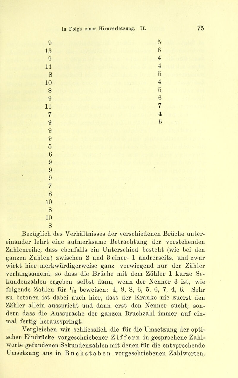 9 5 13 6 9 4 11 4 8 5 10 4 8 5 9 6 11 7 7 4 9 6 9 9 5 6 9 9 9 7 8 10 8 10 8 Bezüglicli des Verhältnisses der verschiedenen Brüche unter- einander lehrt eine aufmerksame Betrachtung der vorstehenden Zahlenreihe, dass ebenfalls ein Unterschied besteht (wie bei den ganzen Zahlen) zwischen 2 und 3 einer- 1 andrerseits, und zwar wirkt hier merkwürdigerweise ganz vorwiegend nur der Zähler verlangsamend, so dass die Brüche mit dem Zähler 1 kurze Se- knndenzahlen ergeben selbst dann, wenn der Nenner 3 ist, wie folgende Zahlen für Vs beweisen: 4, 9, 8, 6, 5, 6, 7, 4, 6. Sehr zu betonen ist dabei auch hier, dass der Kranke nie zuerst den Zähler allein ansspricht und dann erst den Nenner sucht, son- dern dass die Aussprache der ganzen Bruchzahl immer auf ein- mal fertig heransspringt. Vergleichen wir schliesslich die für die Umsetzung der opti- schen Eindrücke vorgeschriebener Ziffern in gesprochene Zahl- worte gefundenen Sekundenzahlen mit denen für die entsprechende Umsetzung aus in Buchstaben vorgeschriebenen Zahlworten,