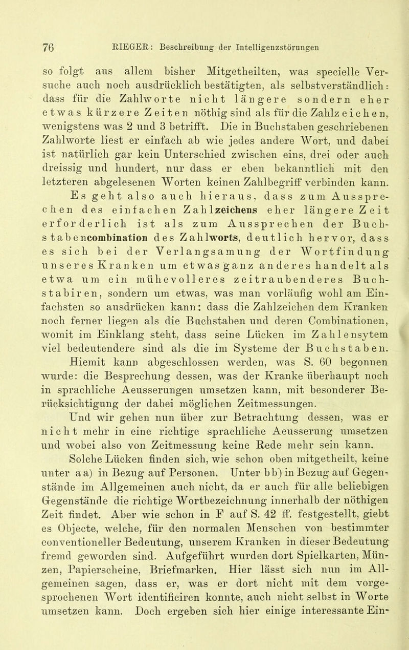 SO folgt aus allem bisher Mitgetheilten, was specielle Ver- suche auch noch ausdrücklich bestätigten, als selbstverständlich: dass für die Zahlworte nicht längere sondern eher etwas kürzere Zeiten nöthig sind als für die Zahlz eichen, wenigstens was 2 und 3 betrifft. Die in Buchstaben geschriebenen Zahlworte liest er einfach ab wie jedes andere Wort, und dabei ist natürlich gar kein Unterschied zwischen eins, drei oder auch dreissig und hundert, nur dass er eben bekanntlich mit den letzteren abgelesenen Worten keinen Zahlbegriff verbinden kann. Es geht also auch hieraus, dass zum Ausspre- chen des einfachen Zahlzeichens eher längere Zeit erforderlich ist als zum Aussprechen der Buch- stabe ncomhination des Zahlworts, deutlich hervor, dass es sich bei der Verlangsamung der Wortfindung unseres Kranken um etwasganz an der e s han delt al s etwa um ein mühevolleres zeitraubenderes Buch- stabiren, sondern um etwas, was man vorläufig wohl am Ein- fachsten so ausdrücken kann: dass die Zahlzeichen dem Kranken noch ferner liegen als die Buchstaben und deren Combinationen, womit im Einklang steht, dass seine Lücken im Zahlensytem viel bedeutendere sind als die im Systeme der Buchstaben. Hiemit kann abgeschlossen werden, was S. 60 begonneu wurde: die Besprechung dessen, was der Kranke überhaupt noch in sprachliche Aeusserungen umsetzen kann, mit besonderer Be- rücksichtigung der dabei möglichen Zeitmessungen. Und wir gehen nun über zur Betrachtung dessen, was er nicht mehr in eine richtige sprachliche Aeusserung umsetzen und wobei also von Zeitmessung keine Rede mehr sein kann. Solche Lücken finden sich, wie schon oben mitgetheilt, keine unter aa) in Bezug auf Personen. Unter bb) in Bezug auf Gregen- stände im Allgemeinen auch nicht, da er auch für alle beliebigen Gegenstände die richtige Wortbezeichnung innerhalb der nöthigen Zeit findet. Aber wie schon in F auf S. 42 ff. festgestellt, giebt es Objecte, welche, für den normalen Menschen von bestimmter conventioneller Bedeutung, unserem Kranken in dieser Bedeutung fremd geworden sind. Aufgeführt wurden dort Spielkarten, Mün- zen, Papierscheine, Briefmarken* Hier lässt sich nun im All- gemeinen sagen, dass er, was er dort nicht mit dem vorge- sprochenen Wort identificiren konnte, auch nicht selbst in Worte umsetzen kann. Doch ergeben sich hier einige interessante Ein*