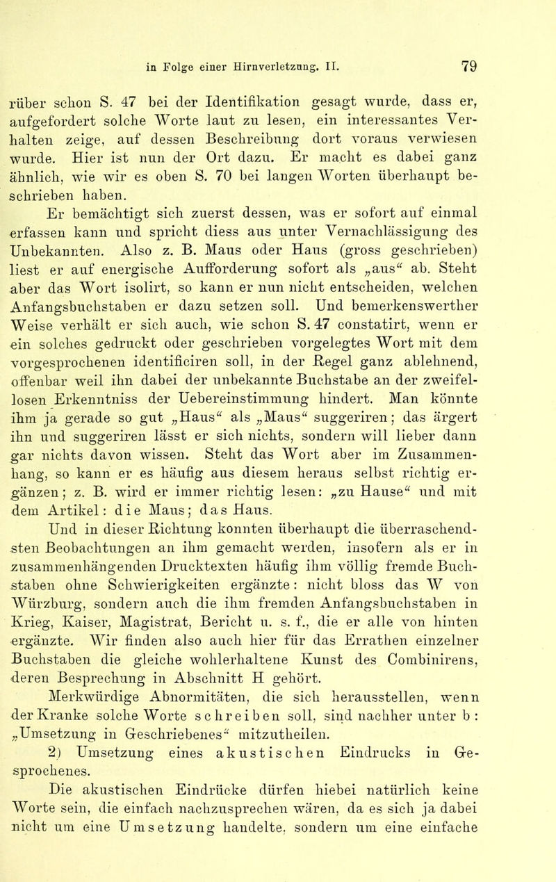 rüber schon S. 47 bei der Identifikation gesagt wurde, dass er, aufgefordert solche Worte laut zu lesen, ein interessantes Ver- halten zeige, auf dessen Beschreibung dort voraus verwiesen wurde. Hier ist nun der Ort dazu. Er macht es dabei ganz ähnlich, wie wir es oben S. 70 bei langen Worten überhaupt be- schrieben haben. Er bemächtigt sich zuerst dessen, was er sofort auf einmal erfassen kann und spricht diess aus unter Vernachlässigung des Unbekannten. Also z. B. Maus oder Haus (gross geschrieben) liest er auf energische Aufforderung sofort als ^^aus^^^ ab. Steht aber das Wort isolirt, so kann er nun nicht entscheiden, welchen Anfangsbuchstaben er dazu setzen soll. Und bemerkenswerther Weise verhält er sich auch, wie schon S. 47 constatirt, wenn er ein solches gedruckt oder geschrieben vorgelegtes Wort mit dem vorgesprochenen identificiren soll, in der Hegel ganz ablehnend, offenbar weil ihn dabei der unbekannte Buchstabe an der zweifel- losen Erkenntniss der Uebereinstimmung hindert. Man könnte ihm ja gerade so gut ;,Haus^^ als ,,Maus^^ suggeriren; das ärgert ihn und suggeriren lässt er sich nichts, sondern will lieber dann gar nichts davon wissen. Steht das Wort aber im Zusammen- hang, so kann er es häufig aus diesem heraus selbst richtig er- gänzen; z. B. wird er immer richtig lesen: „zu Hause^^ und mit dem Artikel: die Maus; das Haus. Und in dieser Bichtung konnten überhaupt die überraschend- sten Beobachtungen an ihm gemacht werden, insofern als er in zusammenhängenden Drucktexten häufig ihm völlig fremde Buch- staben ohne Schwierigkeiten ergänzte: nicht bloss das W von Würzburg, sondern auch die ihm fremden Anfangsbuchstaben in Krieg, Kaiser, Magistrat, Bericht u. s. f., die er alle von hinten ergänzte. Wir finden also auch hier für das Errathen einzelner Buchstaben die gleiche wohlerhaltene Kunst des Combinirens, deren Besprechung in Abschnitt H gehört. Merkwürdige Abnormitäten, die sich heraussteilen, wenn der Kranke solche Worte schreiben soll, sind nachher unter b : „Umsetzung in Geschriebenes’^ mitzutheilen. 2) Umsetzung eines akustischen Eindrucks in Ge- sprochenes. Die akustischen Eindrücke dürfen hiebei natürlich keine Worte sein, die einfach nachzusprechen wären, da es sich ja dabei nicht um eine Umsetzung handelte, sondern um eine einfache