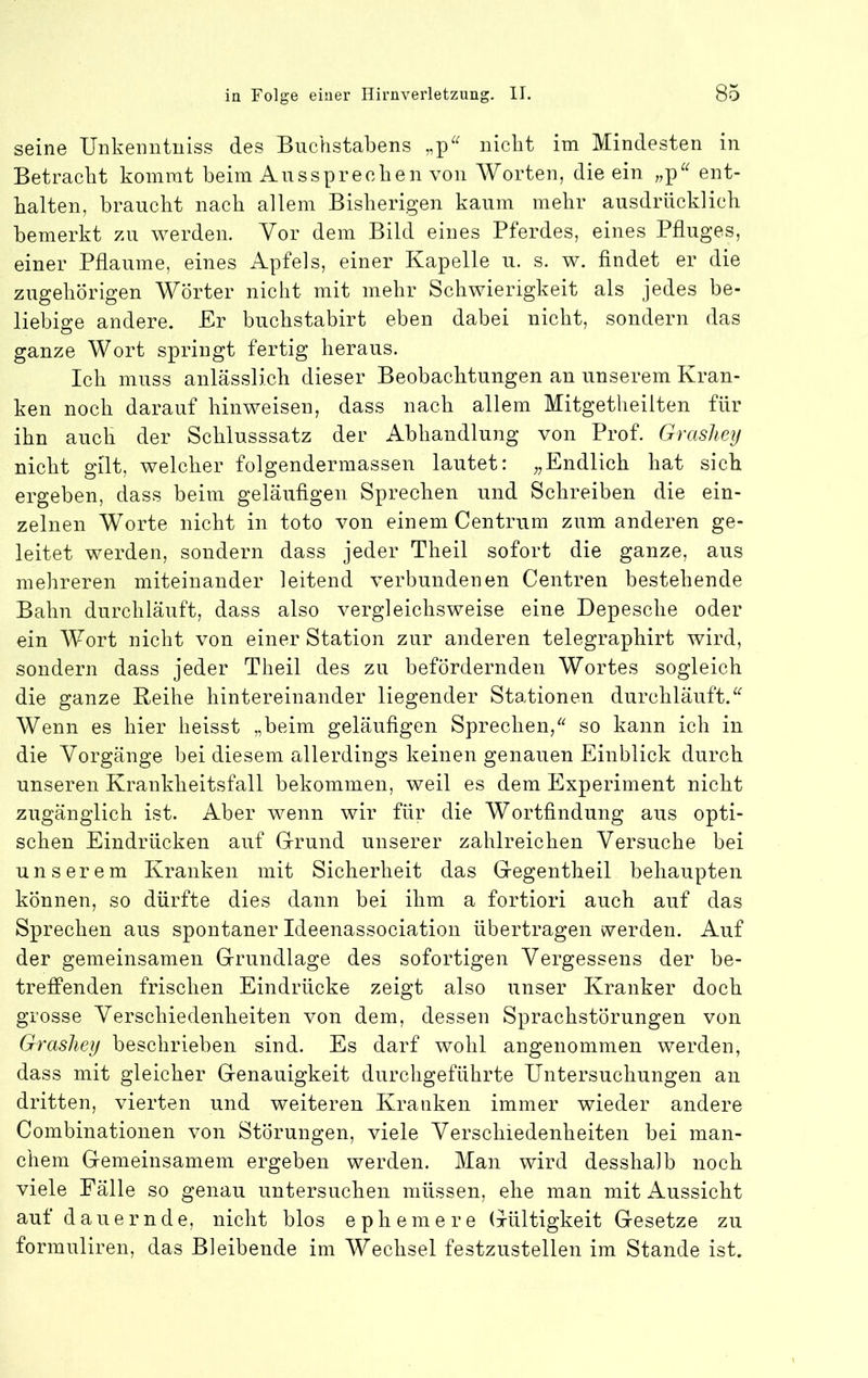 seine Unkeinituiss des Buchstabens nicht im Mindesten in Betracht kommt beim Ans sprechen von Worten, die ein „p^^ ent- halten, braucht nach allem Bisherigen kaum mehr ausdrücklich bemerkt zu werden. Vor dem Bild eines Pferdes, eines Pfluges, einer Pflaume, eines Apfels, einer Kapelle u. s. w. findet er die zugehörigen Wörter nicht mit mehr Schwierigkeit als jedes be- liebige andere. Er buchstabirt eben dabei nicht, sondern das ganze Wort springt fertig heraus. Ich muss anlässlich dieser Beobachtungen an unserem Kran- ken noch darauf hinweisen, dass nach allem Mitgetheilten für ihn auch der Schlusssatz der Abhandlung von Prof. Grashey nicht gilt, welcher folgendermassen lautet: „Endlich hat sich ergeben, dass beim geläufigen Sprechen und Schreiben die ein- zelnen Worte nicht in toto von einem Centrum zum anderen ge- leitet werden, sondern dass jeder Theil sofort die ganze, aus mehreren miteinander leitend verbundenen Centren bestehende Bahn durchläuft, dass also vergleichsweise eine Depesche oder ein Wort nicht von einer Station zur anderen telegraphirt wird, sondern dass jeder Theil des zu befördernden Wortes sogleich die ganze Reihe hintereinander liegender Stationen durchläuft. Wenn es hier heisst „beim geläufigen Sprechen,so kann ich in die Vorgänge bei diesem allerdings keinen genauen Einblick durch unseren Krankheitsfall bekommen, weil es dem Experiment nicht zugänglich ist. Aber wenn wir für die Wortfindung aus opti- schen Eindrücken auf Grrund unserer zahlreichen Versuche bei unserem Kranken mit Sicherheit das Gegentheil behaupten können, so dürfte dies dann bei ihm a fortiori auch auf das Sprechen aus spontaner Ideenassociation übertragen werden. Auf der gemeinsamen Grundlage des sofortigen Vergessens der be- trefPenden frischen Eindrücke zeigt also unser Kranker doch grosse Verschiedenheiten von dem, dessen Sprachstörungen von Grashey beschrieben sind. Es darf wohl angenommen werden, dass mit gleicher Genauigkeit durchgeführte Untersuchungen an dritten, vierten und weiteren Kranken immer wieder andere Combinationen von Störungen, viele Verschiedenheiten bei man- chem Gemeinsamem ergeben werden. Man wird desshalb noch viele Fälle so genau untersuchen müssen, ehe man mit Aussicht auf dauernde, nicht blos ephemere Gültigkeit Gesetze zu formuliren, das Bleibende im Wechsel festzustellen im Stande ist.