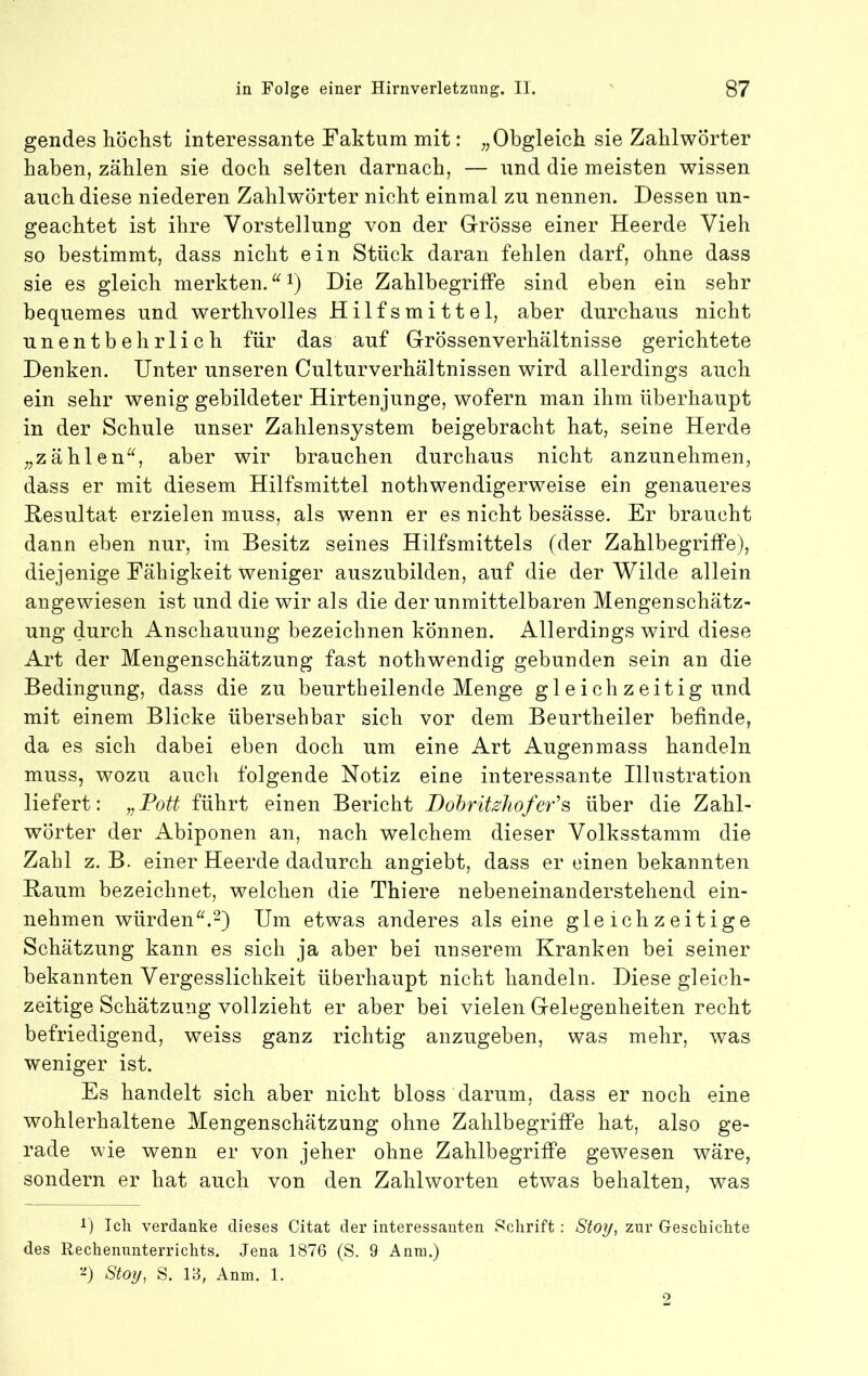 gendes höchst interessante Faktum mit: ;;Obgleich sie Zahlwörter haben, zählen sie doch selten darnach, — und die meisten wissen auch diese niederen Zahlwörter nicht einmal zu nennen. Dessen un- geachtet ist ihre Vorstellung von der Grrösse einer Heerde Vieh so bestimmt, dass nicht ein Stück daran fehlen darf, ohne dass sie es gleich merkten. i) Die Zahlbegrilfe sind eben ein sehr bequemes und werthvolles Hilfsmittel, aber durchaus nicht unentbehrlich für das auf Grössenverhältnisse gerichtete Denken. Unter unseren Culturverhältnissen wird allerdings auch ein sehr wenig gebildeter Hirtenjunge, wofern man ihm überhaupt in der Schule unser Zahlensystem beigebracht hat, seine Herde „zählen^^, aber wir brauchen durchaus nicht anzunehmen, dass er mit diesem Hilfsmittel nothwendigerweise ein genaueres Resultat erzielen muss, als wenn er es nicht besässe. Er braucht daun eben nur, im Besitz seines Hilfsmittels (der Zahlbegrilfe), diejenige Fähigkeit Xveniger auszubilden, auf die der Wilde allein angewiesen ist und die wir als die der unmittelbaren Mengenschätz- ung durch Anschauung bezeichnen können. Allerdings wird diese Art der Mengenschätzung fast nothwendig gebunden sein an die Bedingung, dass die zu beurtheilende Menge gleichzeitig und mit einem Blicke übersehbar sich vor dem Beurtheiler befinde, da es sich dabei eben doch um eine Art Augenmass handeln muss, wozu auch folgende Notiz eine interessante Illustration liefert: „Fott führt einen Bericht Dohrit^hofeFs über die Zahl- wörter der Abiponen an, nach welchem dieser Volksstamm die Zahl z. B. einer Heerde dadurch angiebt, dass er einen bekannten Raum bezeichnet, welchen die Thiere nebeneinanderstehend ein- nehmen würden.2) Um etwas anderes als eine gleichzeitige Schätzung kann es sich ja aber bei unserem Kranken bei seiner bekannten Vergesslichkeit überhaupt nicht handeln. Diese gleich- zeitige Schätzung vollzieht er aber bei vielen Gelegenheiten recht befriedigend, weiss ganz richtig anzugeben, was mehr, was weniger ist. Es handelt sich aber nicht bloss darum, dass er noch eine wohlerhaltene Mengenschätzung ohne Zahlbegrilfe hat, also ge- rade wie wenn er von jeher ohne ZahlbegrifPe gewesen wäre, sondern er hat auch von den Zahlworten etwas behalten, was i) Ich verdanke dieses Citat der interessanten Schrift: Sto^, zur Geschichte des Rechennnterrichts. Jena 1876 (S. 9 Anra.) -) Stoi/, S, IB, Anm. 1.