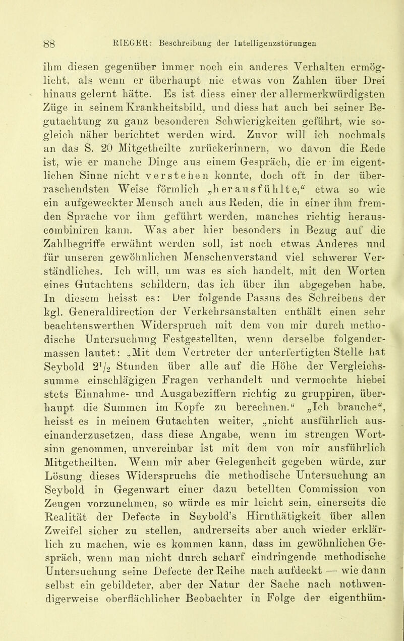 ihm diesen gegenüber immer noch ein anderes Verhalten ermög- licht, als wenn er überhaupt nie etwas von Zahlen über Drei hinaus gelernt hätte. Es ist diess einer der allermerkwürdigsten Züge in seinem Krankheitsbild, und diess hat auch bei seiner Be- gutachtung zu ganz besonderen Schwierigkeiten geführt, wie so- gleich näher berichtet werden wird. Zuvor will ich nochmals an das S. 20 Mitgetheilte zurückerinnern, wo davon die Rede ist, wie er manche Dinge aus einem G-espräch, die er im eigent- lichen Sinne nicht verstehen konnte, doch oft in der über- raschendsten Weise förmlich „her aus fühlt e,^^ etwa so wie ein aufgeweckter Mensch auch aus Reden, die in einer ihm frem- den Sprache vor ihm geführt werden, manches richtig heraus- combiniren kann. Was aber hier besonders in Bezug auf die Zahlbegriffe erwähnt werden soll, ist noch etwas Anderes und für unseren gewöhnlichen Menschenverstand viel schwerer Ver- ständliches. Ich will, um was es sich handelt, mit den Worten eines Gutachtens schildern, das ich über ihn abgegeben habe. In diesem heisst es: Der folgende Passus des Schreibens der kgl. Generaldirection der Verkehrsanstalten enthält einen sehr beachtenswerthen Widerspruch mit dem von mir durch metho- dische Untersuchung Festgestellten, wenn derselbe folgender- massen lautet: „Mit dem Vertreter der unterfertigten Stelle hat Seybold 2^2 Stunden über alle auf die Höhe der Vergleichs- summe einschlägigen Fragen verhandelt und vermochte hiebei stets Einnahme- und Ausgabeziffern richtig zu gruppiren, über- haupt die Summen im Kopfe zu berechnen.“ „Ich brauche heisst es in meinem Gutachten weiter, „nicht ausführlich aus- einanderzusetzen, dass diese Angabe, wenn im strengen Wort- sinn genommen, unvereinbar ist mit dem von mir ausführlich Mitgetheilten. Wenn mir aber Gelegenheit gegeben würde, zur Lösung dieses Widerspruchs die methodische Untersuchung an Seybold in Gegenwart einer dazu beteilten Commission von Zeugen vorzunehmen, so würde es mir leicht sein, einerseits die Realität der Defecte in Seybold’s Hirnthätigkeit über allen Zweifel sicher zu stellen, andrerseits aber auch wieder erklär- lich zu machen, wie es kommen kann, dass im gewöhnlichen Ge- spräch, wenn man nicht durch scharf eindringende methodische Untersuchung seine Defecte der Reihe nach aufdeckt — wie dann selbst ein gebildeter, aber der Natur der Sache nach nothwen- digerweise oberflächlicher Beobachter in Folge der eigenthüm-