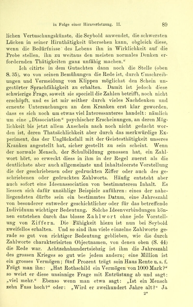 liehen Vertuscliungskünste, die Seyhold anwendet, die schwersten Lücken in seiner Hirnthätigkeit übersehen kann, obgleich diese, wenn die Bedürfnisse' des Lebens ihn in Wirklichkeit auf die Probe stellen, ihn zu weitaus den meisten normales Denken er- fordernden Thätigkeiten ganz unfähig machen. Ich citirte in dem Gutachten dann noch die Stelle (oben S. 35), wo von seinen Bemühungen die Rede ist, durch tJmschreib- ungen und Vermeidung von Klippen möglichst den Schein un- gestörter Sprachfähigkeit zu erhalten. Damit ist jedoch diese schwierige Frage, soweit sie speciell die Zahlen betrifft, noch nicht erschöpft, und es ist mir seither durch vieles Nachdenken und erneute Untersuchungen an dem Kranken erst klar geworden, dass es sich noch um etwas viel Interessanteres handelt: nämlich um eine „Dissociation“ psychischer Erscheinungen, an deren Mög- lichkeit bis jetzt allem Anschein nach noch nicht gedacht wor- den ist, deren Thatsächlichkeit aber durch das merkwürdige Ex- periment, das der Unglücksfall mit der Geistesthätigkeit unseres Kranken angestellt hat, sicher gestellt zu sein scheint. Wenn der normale Mensch, der Schulbildung genossen hat, ein Zahl- wort hört, so erweckt diess in ihm in der Regel zuerst als die deutlichste aber auch allgemeinste und inhaltsleerste Vorstellung die der geschriebenen oder gedruckten Ziffer oder auch des ge- schriebenen oder gedruckten Zahlworts. Häufig entsteht aber auch sofort eine Ideeiiassociation von bestimmterem Inhalt. Es Hessen sich dafür unzählige Beispiele auführen: eines der nahe- liegendsten dürfte sein ein bestimmtes Datum, eine Jahreszahl von besonderer entweder geschichtlicher oder für das betreffende Individuum wichtiger Bedeutung. Solche Ideenverbindungen kön- nen entstehen durch das blosse Zahlwort ohne jede Vorstell- ung von Ziffern. Die Fähigkeit hiezu ist nun bei Seybold zweifellos erhalten. Und so sind ihm viele einzelne Zahlworte ge- rade so gut von richtiger Bedeutung geblieben, wie die durch Zahlworte charakterisirten Objectnamen, von denen oben (S. 44) die Rede war. Achtzehnhundertsiebzig ist ihm die Jahreszahl des grossen Krieges so gut wie jedem andern; eine Million ist ein grosses Vermögen; fünf Prozent trägt sein Haus Rente u.s. f. Frägt man ihn: „Hat Rothschild ein Vermögen von 1000Mark?^ so weist er diese unsinnige Frage mit Entrüstung ab und sagt: „viel mehr.^^ Ebenso wenn man etwa sagt: „Ist ein Mensch zehn Fuss hoch?^^ oder: „Wird er zweihundert Jahre alt?“ Ja 2*