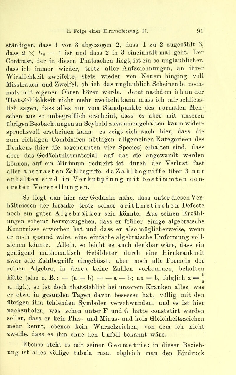 ständigen, dass 1 von 3 abgezogen 2, dass 1 zu 2 zugezählt 3, dass 2 X V2 1 ist und dass 2 in 3 eineinhalb mal geht. Der Contrast, der in diesen Thatsachen liegt, ist ein so unglaublicher, dass ich immer wieder, trotz aller Aufzeichnungen, an ihrer Wirklichkeit zweifelte^ stets wieder von Neuem hinging voll Misstrauen und Zweifel, ob ich das unglaublich Scheinende noch- mals mit eigenen Ohren hören werde. Jetzt nachdem ich an der Thatsächlichkeit nicht mehr zweifeln kann, muss ich mir schliess- lich sagen, dass alles nur vom Standpunkte des normalen Men- schen aus so unbegreiflich erscheint, dass es aber mit unseren übrigen Beobachtungen an Seybold zusammengehalten kaum wider- spruchsvoll erscheinen kann: es zeigt sich auch hier, dass die zum richtigen Combiniren nöthigen allgemeinen Kategorieen des Denkens (hier die sogenannten vier Species) erhalten sind, dass aber das Gedächtnissmaterial, auf das sie angewandt werden können, auf ein Minimum reducirt ist durch den Verlust fast aller^abstract en Zahlbegriffe, daZahlbegriffe über 3 nur erhalten sind in Verknüpfung mit bestimmten con- creten Vorstellungen. So liegt nun hier der Gedanke nahe, dass unter diesen Ver- hältnissen der Kranke trotz seiner arithmetischen Defecte noch ein guter Algebräiker sein könnte. Aus seinen Erzähl- ungen scheint hervorzugehen, dass er früher einige algebraische Kenntnisse erworben hat und dass er also möglicherweise, wenn er noch gesund wäre, eine einfache algebraische Umformung voll- ziehen könnte. Allein, so leicht es auch denkbar wäre, dass ein genügend mathematisch Gebildeter durch eine Hirnkrankheit zwar alle Zahlbegriffe eingebüsst, aber noch alle Formeln der reinen Algebra, in denen keine Zahlen Vorkommen, behalten hätte (also z. B.: — (a b) = — a — b; ax = b, folglich x = ^ u. dgl.), so ist doch thatsächlich bei unserem Kranken alles, was er etwa in gesunden Tagen davon besessen hat, völlig mit den übrigen ihm fehlenden Symbolen verschwunden, und es ist hier nachzuholen, was schon unter F und G hätte constatirt werden sollen, dass er kein Plus- und Minus- und kein Gleichheitszeichen mehr kennt, ebenso kein Wurzelzeichen, von dem ich nicht zweifle, dass es ihm ohne den Unfall bekannt wäre. Ebenso steht es mit seiner Geometrie: in dieser Bezieh- ung ist alles völlige tabula rasa, obgleich man den Eindruck