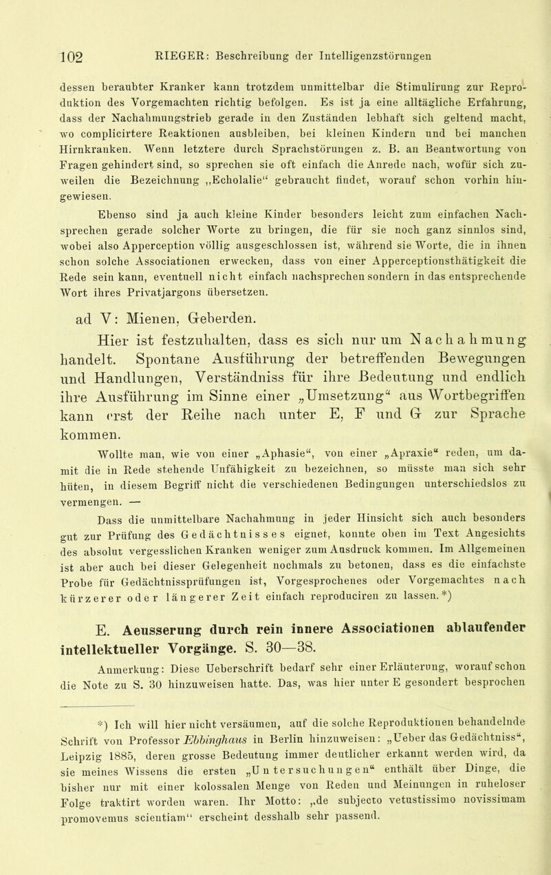 dessen beraubter Kranker kann trotzdem unmittelbar die Stimulirung zur Repro- duktion des Vorgemachten richtig befolgen. Es ist ja eine alltägliche Erfahrung, dass der Nachahmungstrieb gerade in den Zuständen lebhaft sich geltend macht, wo complicirtere Reaktionen ausbleiben, bei kleinen Kindern und bei manchen Hirnkranken. Wenn letztere durch Sprachstörungen z. B. an Beantwortung von Fragen gehindert sind, so sprechen sie oft einfach die Anrede nach, wofür sich zu- weilen die Bezeichnung ,,Echolalie“ gebraucht lindet, worauf schon vorhin hin- gewiesen. Ebenso sind ja auch kleine Kinder besonders leicht zum einfachen Nach- sprechen gerade solcher Worte zu bringen, die für sie noch ganz sinnlos sind, wobei also Apperception völlig ausgeschlossen ist, während sie Worte, die in ihnen schon solche Associationen erwecken, dass von einer Apperceptionsthätigkeit die Rede sein kann, eventuell nicht einfach nachsprechen sondern in das entsprechende Wort ihres Privatjargons übersetzen. ad V: Mienen, Geberden. Hier ist festzuhalten, dass es sich nur um Nachahmung handelt. Spontane Ausführung der betreffenden Bewegungen und Handlungen, Verständniss für ihre Bedeutung und endlich ihre Ausführung im Sinne einer „Umsetzungaus Wortbegriffen kann (wst der Reihe nach unter E, F und G zur Sprache kommen. Wollte man, wie von einer „Aphasie“, von einer „Apraxie“ reden, um da- mit die in Rede stehende Unfähigkeit zu bezeichnen, so müsste man sich sehr hüten, in diesem Begriff nicht die verschiedenen Bedingungen unterschiedslos zu vermengen. — Dass die unmittelbare Nachahmung in jeder Hinsicht sich auch besonders gut zur Prüfung des Gedächtnisses eignet, konnte oben im Text Angesichts des absolut vergesslichen Kranken weniger zum Ausdruck kommen. Im Allgemeinen ist aber auch bei dieser Gelegenheit nochmals zu betonen, dass es die einfachste Probe für Gedächtnissprüfungen ist, Vorgesprochenes oder Vorgemachtes nach kürzerer oder längerer Zeit einfach reproduciren zu lassen.*) E. Aeusserung durch rein innere Associationen ahlaufender intellektueller Vorgänge. S. 30—38. Anmerkung: Diese Ueberschrift bedarf sehr einer Erläuterung, worauf schon die Note zu S. 30 hinzuweisen hatte. Das, was hier unter E gesondert besprochen *) Ich will hier nicht versäumen, auf die solche Reproduktionen behandelnde Schrift von Professor in Berlin hinzuweiseii: „Ueber das Gedächtuiss“, Leipzig 1885, deren grosse Bedeutung immer deutlicher erkannt werden wird, da sie meines Wissens die ersten „Untersuchungen“ enthält über Dinge, die bisher nur mit einer kolossalen Menge von Reden und Meinungen in ruheloser Folge traktirt worden waren. Ihr Motto: ,,de subjecto vetustissimo novissimam promovemus scientiam“ erscheint desshalb sehr passend.