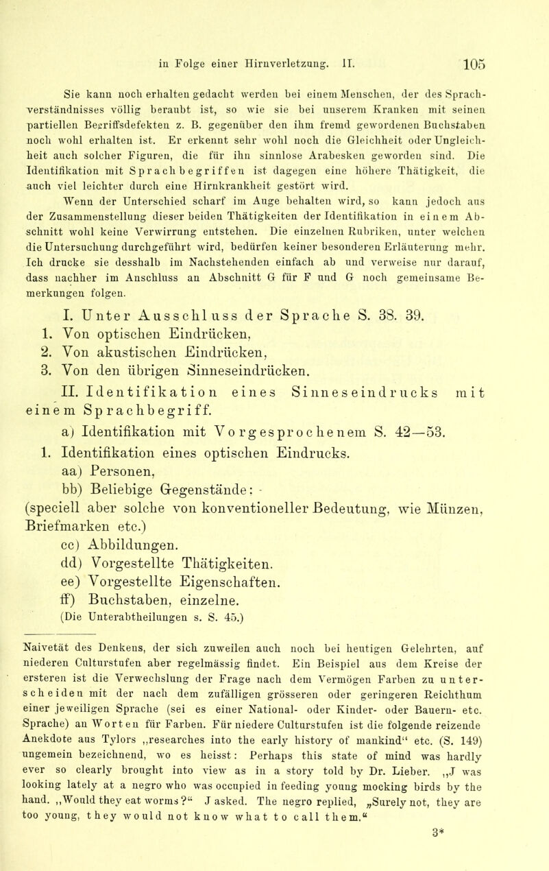 Sie kann noch erlialten gedacht werden bei einem Menschen, der des Sprach- verständnisses völlig beraubt ist, so wie sie bei unserem Kranken mit seinen partiellen Be^riffsdefekten z. B. gegenüber den ihm fremd gewordenen Buchstaben noch wohl erhalten ist. Er erkennt sehr wohl noch, die Gleichheit oder Ungleich- beit auch solcher Figuren, die für ihn sinnlose Arabesken geworden sind. Die Identifikation mit Sprach b e griff en ist dagegen eine höhere Thätigkeit, die auch viel leichter durch eiue Hirukrankheit gestört wird. Wenn der Unterschied scharf im Auge behalten wird, so kann jedoch aus der Zusammenstellung dieser beiden Thätigkeiten der Identifikation in einem Ab- schnitt wohl keine Verwirrung entstehen. Die einzelnen Rubriken, unter welchen die Untersuchung durchgeführt wird, bedürfen keiner besonderen Erläuterung mehr. Ich drucke sie desshalb im Nachstehenden einfach ab und verweise nur darauf, dass nachher im Anschluss an Abschnitt G für F und G noch gemeinsame Be- merkungen folgen. L Unter Ausscliluss der Sprache S. 38. 39. 1. Von optischen Eindrücken, 2. Von akustischen Eindrücken, 3. Von den übrigen Sinneseindrücken. II. Identifikation eines Sinneseindrucks mit einem Sprachbegriff. aj Identifikation mit Vorgesprochenem S. 42—53. 1. Identifikation eines optischen Eindrucks, aa) Personen, bb) Beliebige Gregenstände: - (speciell aber solche von konventioneller Bedeutung, wie Münzen, Briefmarken etc.) cc) Abbildungen, dd) Vorgestellte Thätigkeiten. ee) Vorgestellte Eigenschaften, if) Buchstaben, einzelne. (Die Unterabtheiluugen s. S. 45.) Naivetät des Denkens, der sich zuweilen auch noch bei heutigen Gelehrten, auf niederen Culturstufen aber regelmässig findet. Ein Beispiel aus dem Kreise der erstereu ist die Verwechslung der Frage nach dem Vermögen Farben zu unter- scheiden mit der nach dem zufälligen grösseren oder geringeren Reichthum einer jeweiligen Sprache (sei es einer National- oder Kinder- oder Bauern- etc. Sprache) au Worten für Farben. Für niedere Culturstufen ist die folgende reizende Anekdote aus Tylors ,,researches into the early history of mankind“ etc. (S. 149) ungemein bezeichnend, wo es heisst: Perhaps this state of mind was hardly ever so clearly brought into view as in a story told by Dr. Lieber. ,,J was looking lately at a negro who was occupied in feeding young mockiug birds by the hand. ,,Would they eat worms?“ J asked. The negro replied, „Surely not, they are too young, they would not know what to call them.“ 3*