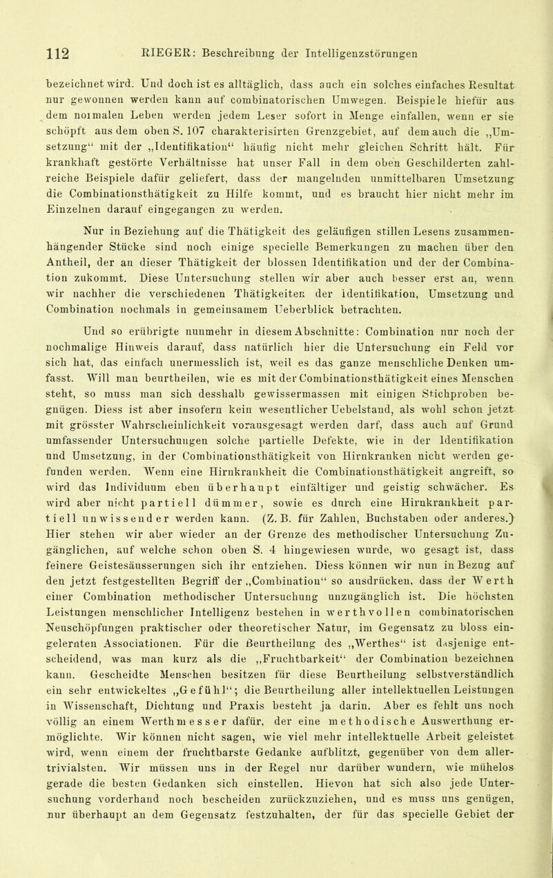 bezeichnet wird. Und doch ist es alltäglich, dass auch ein solches einfaches Resultat nur gewonnen werden kann auf combinatorischen Umwegen. Beispiele hiefür aus dem noimalen Leben werden jedem Leser sofort in Menge einfallen, wenn er sie schöpft aus dem oben S. 107 charakterisirten Grenzgebiet, auf dem auch die ,,Um- setzung“ mit der „Identifikation“ häufig nicht mehr gleichen Schritt hält. Für krankhaft gestörte Verhältnisse hat unser Fall in dem oben Geschilderten zahl- reiche Beispiele dafür geliefert, dass der mangelnden unmittelbaren Umsetzung die Combinationsthätigkeit zu Hilfe kommt, und es braucht hier nicht mehr im Einzelnen darauf eingegangen zu werden. Nur in Beziehung auf die Thätigkeit des geläufigen stillen Lesens zusammen- hängender Stücke sind noch einige specielle Bemerkungen zu machen über den Antheil, der an dieser Thätigkeit der blossen Identifikation und der der Combina- tion zukommt. Diese Untersuchung stellen wir aber auch besser erst au, wenn wir nachher die verschiedenen Thätigkeiten der Identifikation, Umsetzung und Combination nochmals in gemeinsamem Ueberblick betrachten. Und so erübrigte nunmehr in diesem Abschnitte: Combination nur noch der nochmalige Hinweis darauf, dass natürlich hier die Untersuchung ein Feld vor sich hat, das einfach unermesslich ist, weil es das ganze menschliche Denken um- fasst. Will man beurtheilen, wie es mit der Combinationsthätigkeit eines Menschen steht, so muss man sich desshalb gewissermassen mit einigen Stichproben be- gnügen. Diess ist aber insofern kein wesentlicher Uebelstand, als Avohl schon jetzt mit grösster Wahrscheinlichkeit vorausgesagt Averden darf, dass auch auf Grund umfassender Untersuchungen solche partielle Defekte, wie in der Identifikation und Umsetzung, in der Combinationsthätigkeit von Hirnkranken nicht werden ge- funden Averden. Wenn eine Hirnkrankheit die Combinationsthätigkeit angreift, so wird das Individuum eben überhaupt einfältiger und geistig schAvächer. Es Avird aber nicht partiell dümmer, soAvie es durch eine Hirnkrankheit par- tiell uuAvissender werden kann. (Z. B. für Zahlen, Buchstaben oder anderes.) Hier stehen Avir aber Avieder an der Grenze des methodischer Untersuchung Zu- gänglichen, auf welche schon oben S. 4 hingCAviesen Avurde, avo gesagt ist, dass feinere Geistesäusserungen sich ihr entziehen. Diess können wir nun in Bezug auf den jetzt festgestellten Begriff der ,,Combination“ so ausdrücken, dass der Werth einer Combination methodischer Untersuchung unzugänglich ist. Die höchsten Leistungen menschlicher Intelligenz bestehen in Averthvollen combinatorischen Neuschöpfungen praktischer oder theoretischer Natur, im Gegensatz zu bloss ein- gelernten Associationen. Für die ßeurtheilung des ,,Werthes“ ist dasjenige ent- scheidend, Avas man kurz als die ,,Fruchtbarkeit“ der Combination bezeichnen kann. Gescheidte Menschen besitzen für diese Beurtheilung selbstverständlich ein sehr entAvickeltes „Gefühl“; die Beurtheilung aller intellektuellen Leistungen in Wissenschaft, Dichtung und Praxis besteht ja darin. Aber es fehlt uns noch völlig an einem Werthmesser dafür, der eine methodische AusAvmrthung er- möglichte. Wir können nicht sagen, wie viel mehr intellektuelle Arbeit geleistet wird, Avenn einem der fruchtbarste Gedanke aufblitzt, gegenüber von dem aller- trivialsten. Wir müssen uns in der Regel nur darüber wundern, Avie mühelos gerade die besten Gedanken sich einstellen. Hievon hat sich also jede Unter- suchung vorderhand noch bescheiden zurückzuziehen, und es muss uns genügen, nur überhaupt an dem Gegensatz festzuhalten, der für das specielle Gebiet der