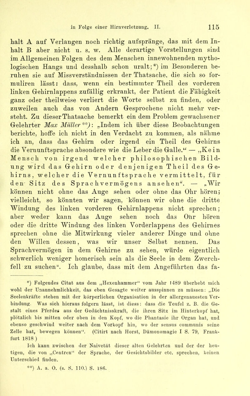 halt A auf Yerlaugen noch richtig aufspränge, das mit dem In- halt B aber nicht u. s. w. Alle derartige Vorstellungen sind im Allgemeinen Folgen des dem Menschen innewohnenden mytho- logischen Hangs und desshalb schon uralt;* **)) im Besonderen be- ruhen sie auf Missverständnissen der Thatsache, die sich so for- muliren lässt: dass, wenn ein bestimmter Theil des vorderen linken Gehirnlappens zufällig erkrankt, der Patient die Fähigkeit ganz oder theilweise verliert die Worte selbst zu finden, oder zuweilen auch das von Andern Gesprochene nicht mehr ver- steht. Zu dieser Thatsache bemerkt ein dem Problem gewachsener Gelehrter Max Müller • ;jlndem ich über diese Beobachtungen berichte, hoffe ich nicht in den Verdacht zu kommen, als nähme ich an, dass das Gehirn oder irgend ein Theil des Gehirns die Vernunftsprache absondere wie die Leber die Galle.— ,,Ke in Mensch von irgend welcher philosophischen Bild- ung wird das Gehirn oder denjenigen Theil des Ge- hirns, welcher die Vernunftsprache vermittelt, für den' Sitz des Sprachvermögens ansehen^b — „Wir können nicht ohne das Auge sehen oder ohne das Ohr hören; vielleicht, so könnten wir sagen, können wir ohne die dritte Windung des linken vorderen Gehirnlappens nicht sprechen; aber weder kann das Auge sehen noch das Ohr hören oder die dritte Windung des linken Vorderlappens des Gehirnes sprechen ohne die Mitwirkung vieler anderer Dinge und ohne den Willen dessen, was wir unser Selbst nennen. Das Sprachvermögen in dem Gehirne zu sehen, würde eigentlich schwerlich weniger homerisch sein als die Seele in dem Zwerch- fell zu suchen“. Ich glaube, dass mit dem Angeführten das fa- *) Folgendes Citat aus dem ,,Hexeuhammer“ vom Jabr 1489 überhebt micli Avobl der Unannehmlichkeit, das eben Gesagte weiter ausspinnen zu müssen: ,,Die Seelenkräfte stehen mit der körperlichen Organisation in der allergeuauesteu Ver- bindung. Was sich hieraus folgern lässt, ist diess: dass die Teufel z. B. die Ge- stalt eines Pferdes aus der Gedächtnisskraft, die ihren Sitz im Hinterkopf hat, plötzlich bis mitten oder oben in den Kopf, avo die Phantasie ihr Organ hat, und ebenso gesellAvind weiter nach dem Vorkopf hin, avo der sensus communis seine Zelle hat, beAvegeii können“. (Citirt nach Horst, Dämonomagie I S. 79, Frank- furt 1818 ) Ich kann ZAvischen der Naivetät dieser alten Gelehrten und der der heu- tigen, die von ,,Centren“ der Sprache, der Gesichtsbilder etc. sprechen, keinen Unterschied finden. **) A. a. 0. (s. S. 110.) S. 186.