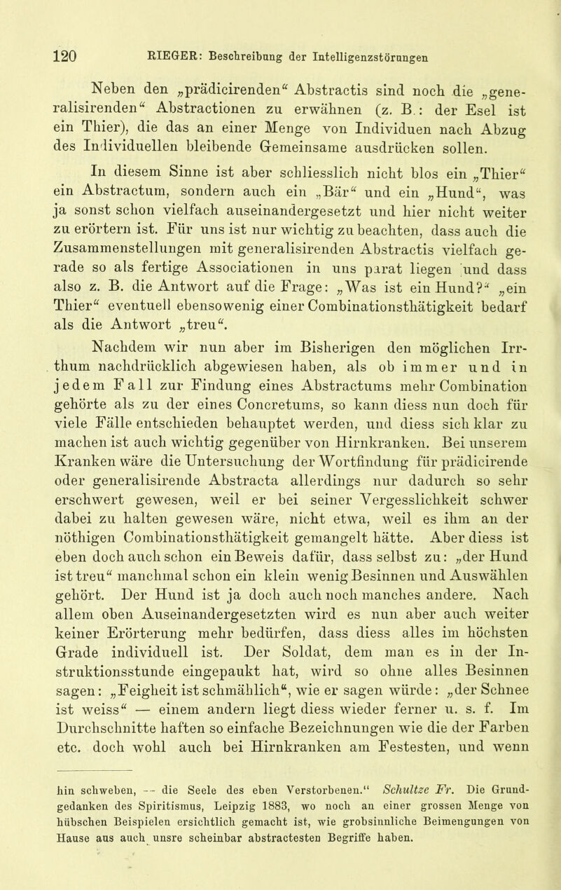 Neben den ;;prädicirenden^ Abstractis sind noch die ;,gene- ralisirenden^^ Abstractionen zu erwähnen (z. B.: der Esel ist ein Thier), die das an einer Menge von Individuen nach Abzug des Individuellen bleibende Gemeinsame ausdrücken sollen. In diesem Sinne ist aber schliesslich nicht blos ein „Thier'' ein Abstractum, sondern auch ein „Bär und ein „Hund“, was ja sonst schon vielfach auseinandergesetzt und hier nicht weiter zu erörtern ist. Für uns ist nur wichtig zu beachten, dass auch die Zusammenstellungen mit generalisirenden Abstractis vielfach ge- rade so als fertige Associationen in uns parat liegen und dass also z. B. die Antwort auf die Frage: „Was ist ein Hund? „ein Thier eventuell ebensowenig einer Combinationsthätigkeit bedarf als die Antwort „treu. Nachdem wir nun aber im Bisherigen den möglichen Irr- thum nachdrücklich abgewiesen haben, als ob immer und in jedem Fall zur Findung eines Abstractums mehr Combination gehörte als zu der eines Concretums, so kann diess nun doch für viele Fälle entschieden behauptet werden, und diess sich klar zu machen ist auch wichtig gegenüber von Hirnkranken. Bei unserem Kranken wäre die Untersuchung der Wortfindung für prädicirende oder generalisirende Abstracta allerdings nur dadurch so sehr erschwert gewesen, weil er bei seiner Vergesslichkeit schwer dabei zu halten gewesen wäre, nicht etwa, weil es ihm an der nöthigen Combinationsthätigkeit gemangelt hätte. Aber diess ist eben doch auch schon ein Beweis dafür, dass selbst zu: „der Hund ist treu manchmal schon ein klein wenig Besinnen und Auswählen gehört. Der Hund ist ja doch auch noch manches andere. Nach allem oben Auseinandergesetzten wird es nun aber auch weiter keiner Erörterung mehr bedürfen, dass diess alles im höchsten Grade individuell ist. Der Soldat, dem man es in der In- struktionsstunde eingepaukt hat, wird so ohne alles Besinnen sagen: „Feigheit ist schmählich“, wie er sagen würde: „der Schnee ist weiss — einem andern liegt diess wieder ferner u. s. f. Im Durchschnitte haften so einfache Bezeichnungen wie die der Farben etc. doch wohl auch bei Hirnkranken am Festesten, und wenn hin schweben, — die Seele des eben Verstorbenen.“ Scliultze Fr. Die Grund- gedanken des Spiritismus, Leipzig 1883, wo noch an einer grossen Menge von hübschen Beispielen ersichtlich gemacht ist, wie grobsinnliche Beimengungen von Hause aus auch unsre scheinbar abstractesten Begriffe haben.